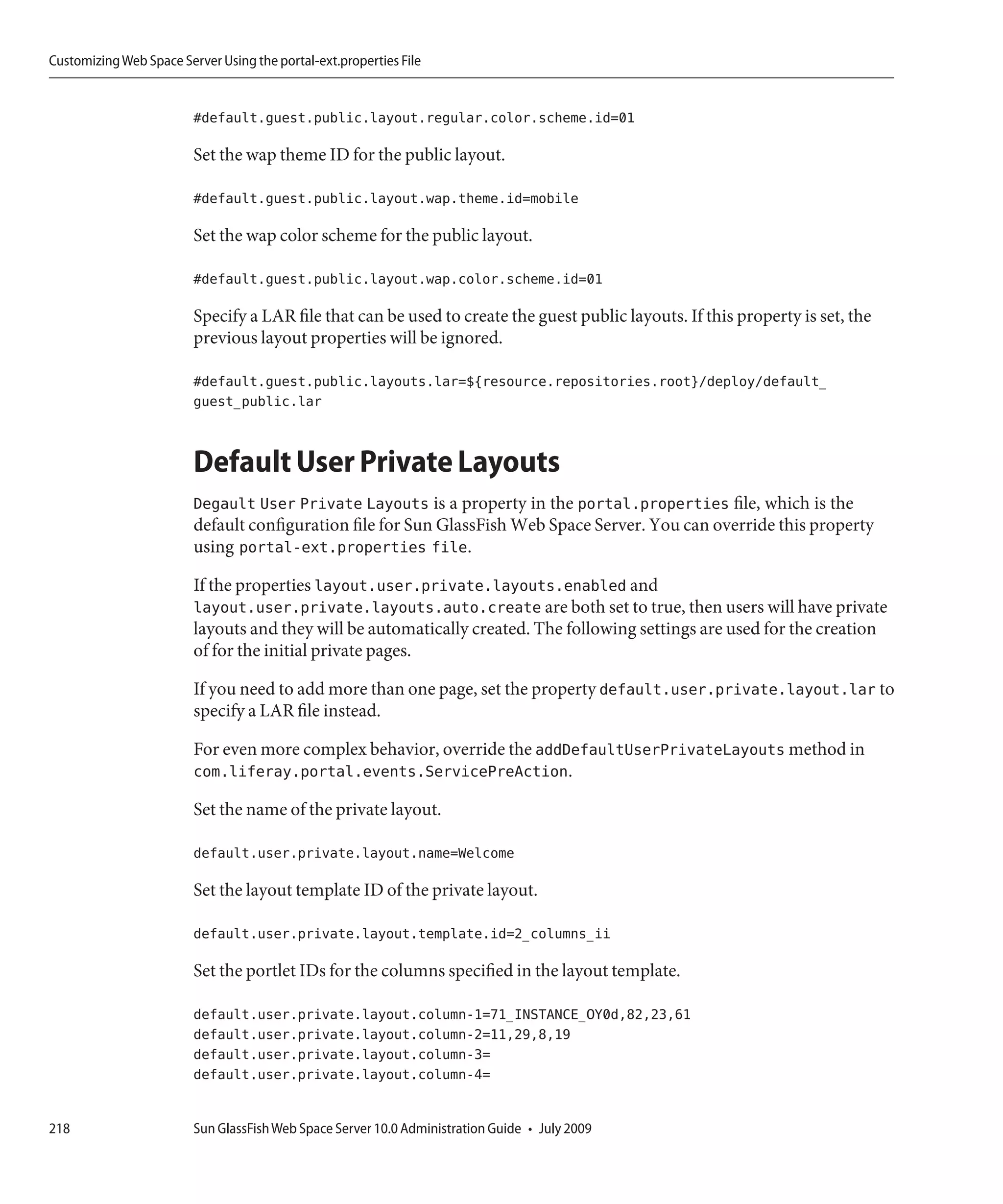 Customizing Web Space Server Using the portal-ext.properties File


                         #default.guest.public.layout.regular.color.scheme.id=01

                         Set the wap theme ID for the public layout.

                         #default.guest.public.layout.wap.theme.id=mobile

                         Set the wap color scheme for the public layout.

                         #default.guest.public.layout.wap.color.scheme.id=01

                         Specify a LAR file that can be used to create the guest public layouts. If this property is set, the
                         previous layout properties will be ignored.

                         #default.guest.public.layouts.lar=${resource.repositories.root}/deploy/default_
                         guest_public.lar


                         Default User Private Layouts
                         Degault User Private Layouts is a property in the portal.properties file, which is the
                         default configuration file for Sun GlassFish Web Space Server. You can override this property
                         using portal-ext.properties file.

                         If the properties layout.user.private.layouts.enabled and
                         layout.user.private.layouts.auto.create are both set to true, then users will have private
                         layouts and they will be automatically created. The following settings are used for the creation
                         of for the initial private pages.

                         If you need to add more than one page, set the property default.user.private.layout.lar to
                         specify a LAR file instead.

                         For even more complex behavior, override the addDefaultUserPrivateLayouts method in
                         com.liferay.portal.events.ServicePreAction.

                         Set the name of the private layout.

                         default.user.private.layout.name=Welcome

                         Set the layout template ID of the private layout.

                         default.user.private.layout.template.id=2_columns_ii

                         Set the portlet IDs for the columns specified in the layout template.

                         default.user.private.layout.column-1=71_INSTANCE_OY0d,82,23,61
                         default.user.private.layout.column-2=11,29,8,19
                         default.user.private.layout.column-3=
                         default.user.private.layout.column-4=


218                      Sun GlassFish Web Space Server 10.0 Administration Guide • July 2009
 