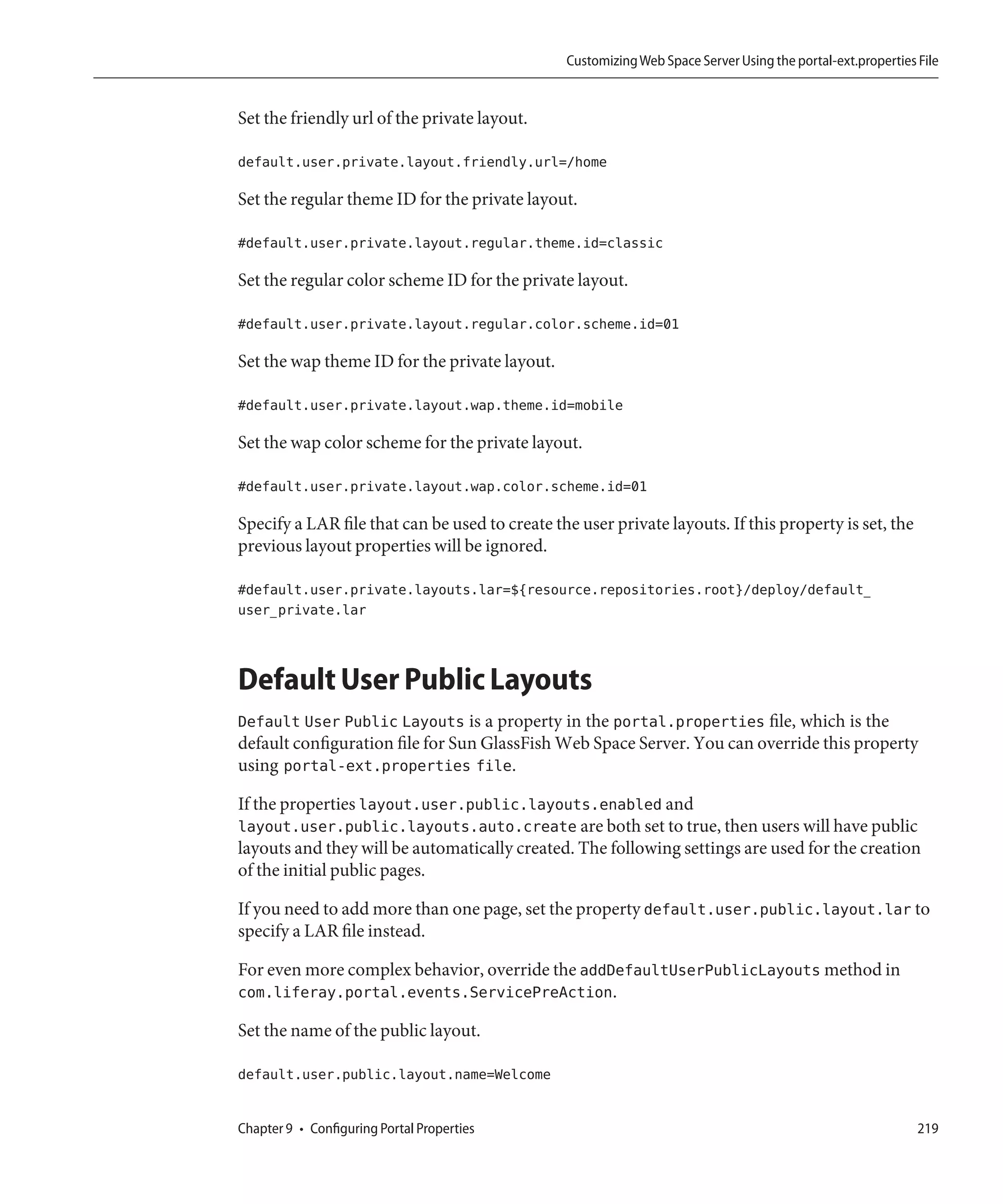Customizing Web Space Server Using the portal-ext.properties File


Set the friendly url of the private layout.

default.user.private.layout.friendly.url=/home

Set the regular theme ID for the private layout.

#default.user.private.layout.regular.theme.id=classic

Set the regular color scheme ID for the private layout.

#default.user.private.layout.regular.color.scheme.id=01

Set the wap theme ID for the private layout.

#default.user.private.layout.wap.theme.id=mobile

Set the wap color scheme for the private layout.

#default.user.private.layout.wap.color.scheme.id=01

Specify a LAR file that can be used to create the user private layouts. If this property is set, the
previous layout properties will be ignored.

#default.user.private.layouts.lar=${resource.repositories.root}/deploy/default_
user_private.lar



Default User Public Layouts
Default User Public Layouts is a property in the portal.properties file, which is the
default configuration file for Sun GlassFish Web Space Server. You can override this property
using portal-ext.properties file.

If the properties layout.user.public.layouts.enabled and
layout.user.public.layouts.auto.create are both set to true, then users will have public
layouts and they will be automatically created. The following settings are used for the creation
of the initial public pages.

If you need to add more than one page, set the property default.user.public.layout.lar to
specify a LAR file instead.

For even more complex behavior, override the addDefaultUserPublicLayouts method in
com.liferay.portal.events.ServicePreAction.

Set the name of the public layout.

default.user.public.layout.name=Welcome


Chapter 9 • Configuring Portal Properties                                                                    219
 