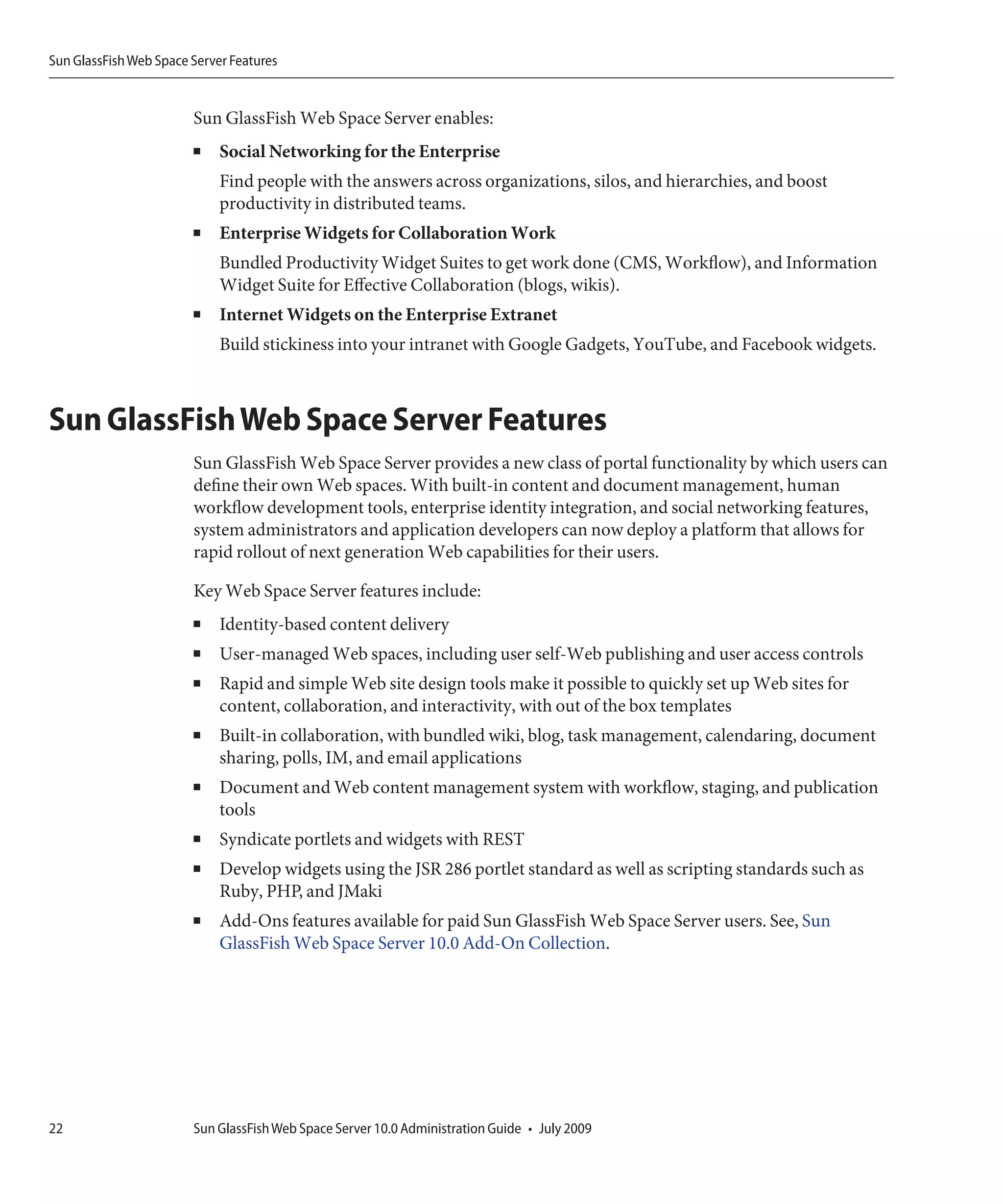 Sun GlassFish Web Space Server Features


                        Sun GlassFish Web Space Server enables:
                        ■    Social Networking for the Enterprise
                             Find people with the answers across organizations, silos, and hierarchies, and boost
                             productivity in distributed teams.
                        ■    Enterprise Widgets for Collaboration Work
                             Bundled Productivity Widget Suites to get work done (CMS, Workflow), and Information
                             Widget Suite for Effective Collaboration (blogs, wikis).
                        ■    Internet Widgets on the Enterprise Extranet
                             Build stickiness into your intranet with Google Gadgets, YouTube, and Facebook widgets.



Sun GlassFish Web Space Server Features
                        Sun GlassFish Web Space Server provides a new class of portal functionality by which users can
                        define their own Web spaces. With built-in content and document management, human
                        workflow development tools, enterprise identity integration, and social networking features,
                        system administrators and application developers can now deploy a platform that allows for
                        rapid rollout of next generation Web capabilities for their users.

                        Key Web Space Server features include:
                        ■    Identity-based content delivery
                        ■    User-managed Web spaces, including user self-Web publishing and user access controls
                        ■    Rapid and simple Web site design tools make it possible to quickly set up Web sites for
                             content, collaboration, and interactivity, with out of the box templates
                        ■    Built-in collaboration, with bundled wiki, blog, task management, calendaring, document
                             sharing, polls, IM, and email applications
                        ■    Document and Web content management system with workflow, staging, and publication
                             tools
                        ■    Syndicate portlets and widgets with REST
                        ■    Develop widgets using the JSR 286 portlet standard as well as scripting standards such as
                             Ruby, PHP, and JMaki
                        ■    Add-Ons features available for paid Sun GlassFish Web Space Server users. See, Sun
                             GlassFish Web Space Server 10.0 Add-On Collection.




22                      Sun GlassFish Web Space Server 10.0 Administration Guide • July 2009
 