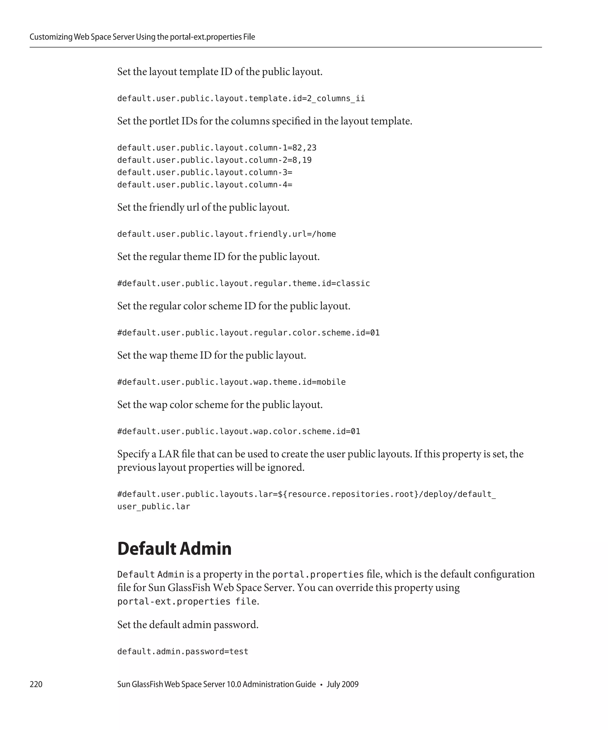 Customizing Web Space Server Using the portal-ext.properties File


                         Set the layout template ID of the public layout.

                         default.user.public.layout.template.id=2_columns_ii

                         Set the portlet IDs for the columns specified in the layout template.

                         default.user.public.layout.column-1=82,23
                         default.user.public.layout.column-2=8,19
                         default.user.public.layout.column-3=
                         default.user.public.layout.column-4=

                         Set the friendly url of the public layout.

                         default.user.public.layout.friendly.url=/home

                         Set the regular theme ID for the public layout.

                         #default.user.public.layout.regular.theme.id=classic

                         Set the regular color scheme ID for the public layout.

                         #default.user.public.layout.regular.color.scheme.id=01

                         Set the wap theme ID for the public layout.

                         #default.user.public.layout.wap.theme.id=mobile

                         Set the wap color scheme for the public layout.

                         #default.user.public.layout.wap.color.scheme.id=01

                         Specify a LAR file that can be used to create the user public layouts. If this property is set, the
                         previous layout properties will be ignored.

                         #default.user.public.layouts.lar=${resource.repositories.root}/deploy/default_
                         user_public.lar



                         Default Admin
                         Default Admin is a property in the portal.properties file, which is the default configuration
                         file for Sun GlassFish Web Space Server. You can override this property using
                         portal-ext.properties file.

                         Set the default admin password.

                         default.admin.password=test


220                      Sun GlassFish Web Space Server 10.0 Administration Guide • July 2009
 
