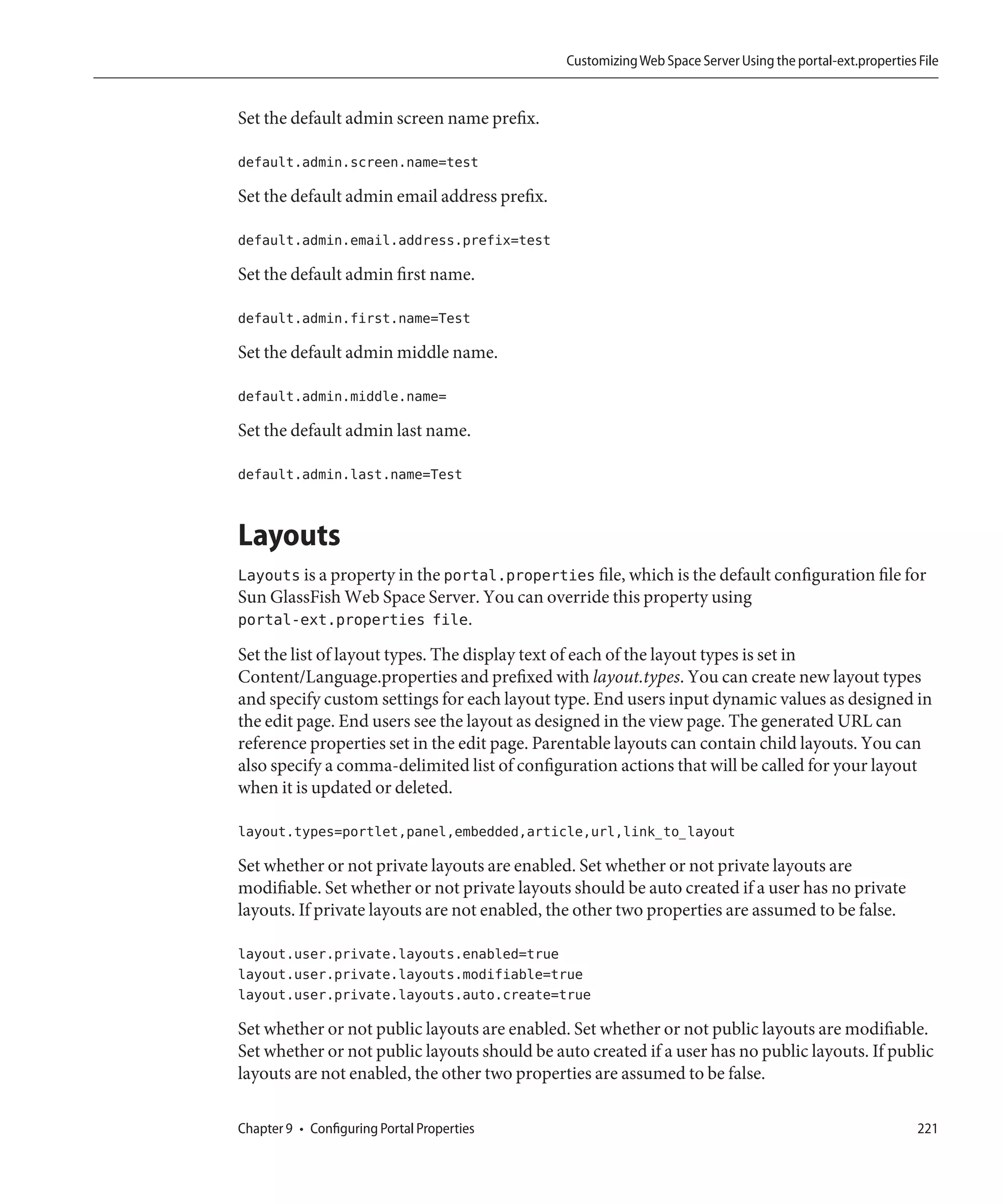 Customizing Web Space Server Using the portal-ext.properties File


Set the default admin screen name prefix.

default.admin.screen.name=test

Set the default admin email address prefix.

default.admin.email.address.prefix=test

Set the default admin first name.

default.admin.first.name=Test

Set the default admin middle name.

default.admin.middle.name=

Set the default admin last name.

default.admin.last.name=Test


Layouts
Layouts is a property in the portal.properties file, which is the default configuration file for
Sun GlassFish Web Space Server. You can override this property using
portal-ext.properties file.
Set the list of layout types. The display text of each of the layout types is set in
Content/Language.properties and prefixed with layout.types. You can create new layout types
and specify custom settings for each layout type. End users input dynamic values as designed in
the edit page. End users see the layout as designed in the view page. The generated URL can
reference properties set in the edit page. Parentable layouts can contain child layouts. You can
also specify a comma-delimited list of configuration actions that will be called for your layout
when it is updated or deleted.

layout.types=portlet,panel,embedded,article,url,link_to_layout

Set whether or not private layouts are enabled. Set whether or not private layouts are
modifiable. Set whether or not private layouts should be auto created if a user has no private
layouts. If private layouts are not enabled, the other two properties are assumed to be false.

layout.user.private.layouts.enabled=true
layout.user.private.layouts.modifiable=true
layout.user.private.layouts.auto.create=true

Set whether or not public layouts are enabled. Set whether or not public layouts are modifiable.
Set whether or not public layouts should be auto created if a user has no public layouts. If public
layouts are not enabled, the other two properties are assumed to be false.

Chapter 9 • Configuring Portal Properties                                                                  221
 