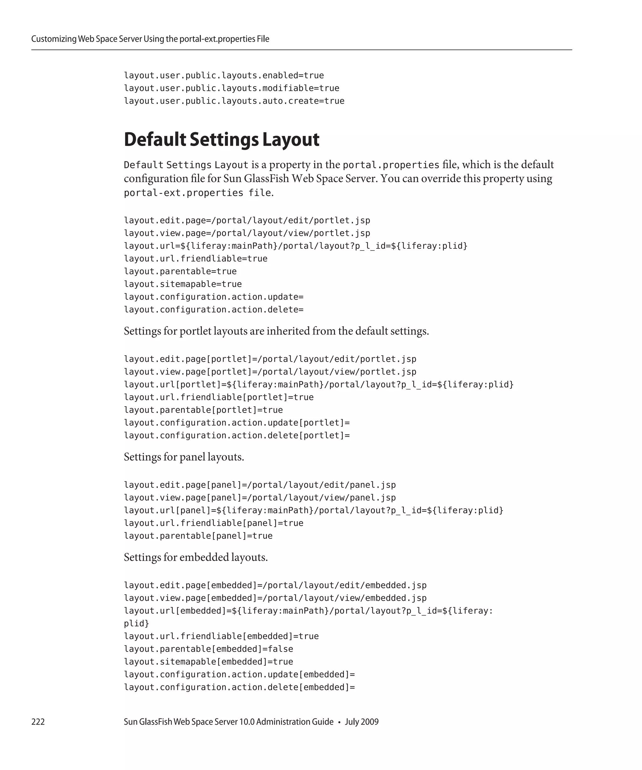 Customizing Web Space Server Using the portal-ext.properties File


                         layout.user.public.layouts.enabled=true
                         layout.user.public.layouts.modifiable=true
                         layout.user.public.layouts.auto.create=true


                         Default Settings Layout
                         Default Settings Layout is a property in the portal.properties file, which is the default
                         configuration file for Sun GlassFish Web Space Server. You can override this property using
                         portal-ext.properties file.

                         layout.edit.page=/portal/layout/edit/portlet.jsp
                         layout.view.page=/portal/layout/view/portlet.jsp
                         layout.url=${liferay:mainPath}/portal/layout?p_l_id=${liferay:plid}
                         layout.url.friendliable=true
                         layout.parentable=true
                         layout.sitemapable=true
                         layout.configuration.action.update=
                         layout.configuration.action.delete=

                         Settings for portlet layouts are inherited from the default settings.

                         layout.edit.page[portlet]=/portal/layout/edit/portlet.jsp
                         layout.view.page[portlet]=/portal/layout/view/portlet.jsp
                         layout.url[portlet]=${liferay:mainPath}/portal/layout?p_l_id=${liferay:plid}
                         layout.url.friendliable[portlet]=true
                         layout.parentable[portlet]=true
                         layout.configuration.action.update[portlet]=
                         layout.configuration.action.delete[portlet]=

                         Settings for panel layouts.

                         layout.edit.page[panel]=/portal/layout/edit/panel.jsp
                         layout.view.page[panel]=/portal/layout/view/panel.jsp
                         layout.url[panel]=${liferay:mainPath}/portal/layout?p_l_id=${liferay:plid}
                         layout.url.friendliable[panel]=true
                         layout.parentable[panel]=true

                         Settings for embedded layouts.

                         layout.edit.page[embedded]=/portal/layout/edit/embedded.jsp
                         layout.view.page[embedded]=/portal/layout/view/embedded.jsp
                         layout.url[embedded]=${liferay:mainPath}/portal/layout?p_l_id=${liferay:
                         plid}
                         layout.url.friendliable[embedded]=true
                         layout.parentable[embedded]=false
                         layout.sitemapable[embedded]=true
                         layout.configuration.action.update[embedded]=
                         layout.configuration.action.delete[embedded]=


222                      Sun GlassFish Web Space Server 10.0 Administration Guide • July 2009
 