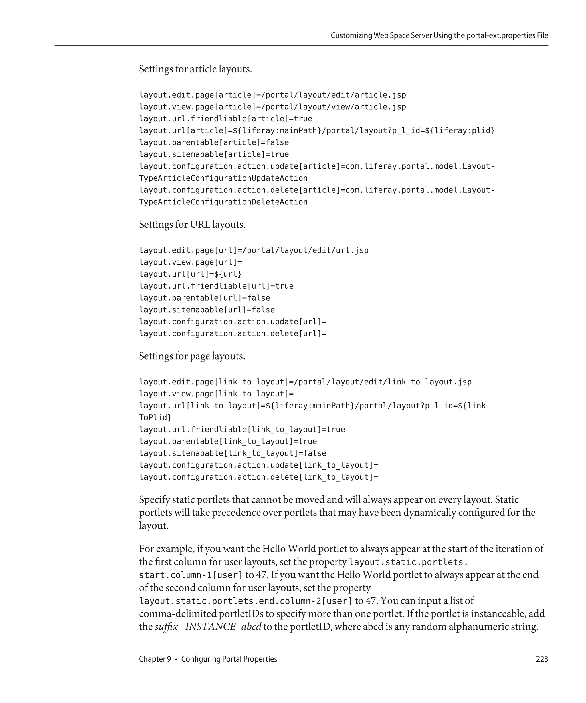 Customizing Web Space Server Using the portal-ext.properties File


Settings for article layouts.

layout.edit.page[article]=/portal/layout/edit/article.jsp
layout.view.page[article]=/portal/layout/view/article.jsp
layout.url.friendliable[article]=true
layout.url[article]=${liferay:mainPath}/portal/layout?p_l_id=${liferay:plid}
layout.parentable[article]=false
layout.sitemapable[article]=true
layout.configuration.action.update[article]=com.liferay.portal.model.Layout-
TypeArticleConfigurationUpdateAction
layout.configuration.action.delete[article]=com.liferay.portal.model.Layout-
TypeArticleConfigurationDeleteAction

Settings for URL layouts.

layout.edit.page[url]=/portal/layout/edit/url.jsp
layout.view.page[url]=
layout.url[url]=${url}
layout.url.friendliable[url]=true
layout.parentable[url]=false
layout.sitemapable[url]=false
layout.configuration.action.update[url]=
layout.configuration.action.delete[url]=

Settings for page layouts.

layout.edit.page[link_to_layout]=/portal/layout/edit/link_to_layout.jsp
layout.view.page[link_to_layout]=
layout.url[link_to_layout]=${liferay:mainPath}/portal/layout?p_l_id=${link-
ToPlid}
layout.url.friendliable[link_to_layout]=true
layout.parentable[link_to_layout]=true
layout.sitemapable[link_to_layout]=false
layout.configuration.action.update[link_to_layout]=
layout.configuration.action.delete[link_to_layout]=

Specify static portlets that cannot be moved and will always appear on every layout. Static
portlets will take precedence over portlets that may have been dynamically configured for the
layout.

For example, if you want the Hello World portlet to always appear at the start of the iteration of
the first column for user layouts, set the property layout.static.portlets.
start.column-1[user] to 47. If you want the Hello World portlet to always appear at the end
of the second column for user layouts, set the property
layout.static.portlets.end.column-2[user] to 47. You can input a list of
comma-delimited portletIDs to specify more than one portlet. If the portlet is instanceable, add
the suffix _INSTANCE_abcd to the portletID, where abcd is any random alphanumeric string.

Chapter 9 • Configuring Portal Properties                                                                  223
 