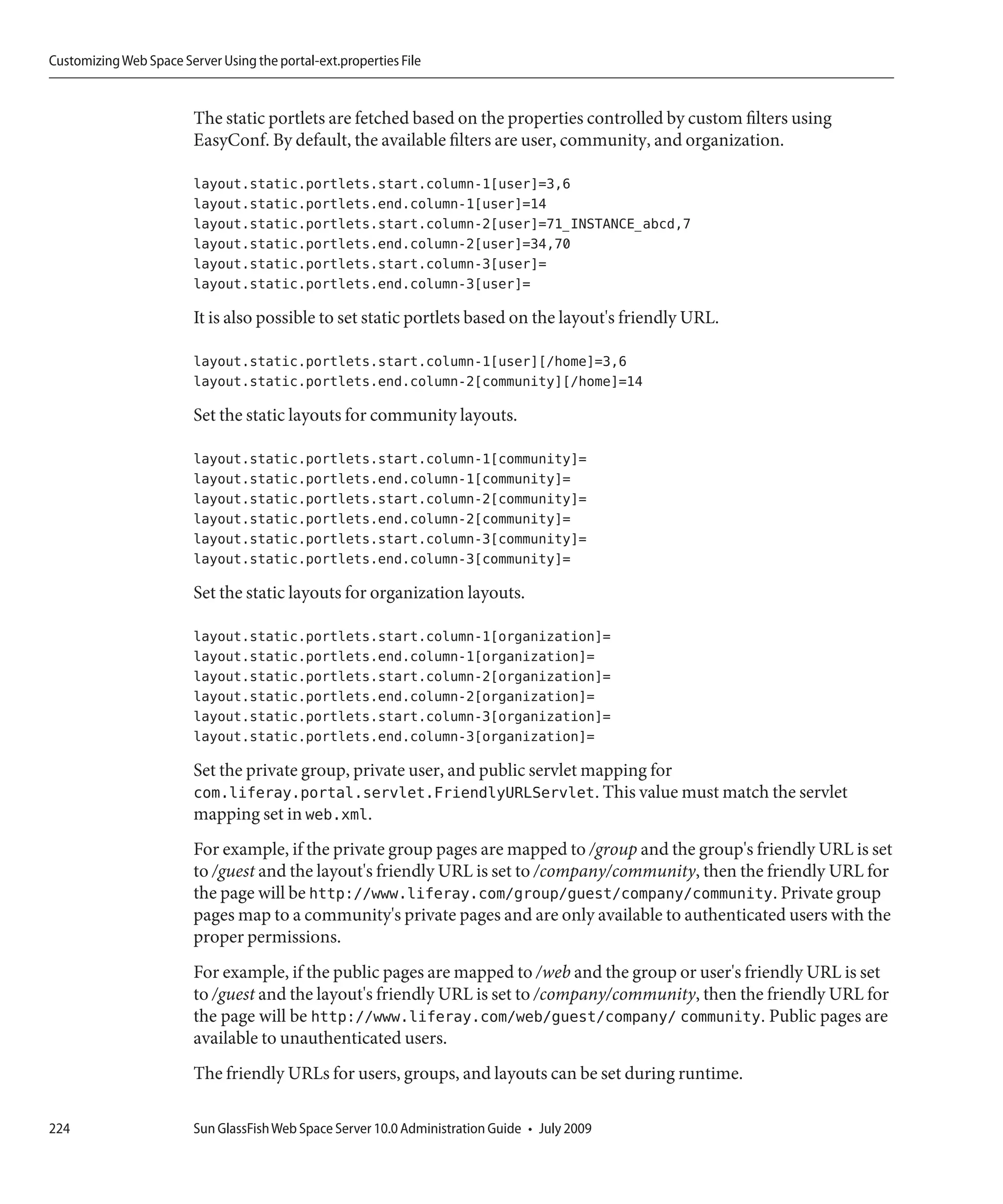 Customizing Web Space Server Using the portal-ext.properties File


                         The static portlets are fetched based on the properties controlled by custom filters using
                         EasyConf. By default, the available filters are user, community, and organization.

                         layout.static.portlets.start.column-1[user]=3,6
                         layout.static.portlets.end.column-1[user]=14
                         layout.static.portlets.start.column-2[user]=71_INSTANCE_abcd,7
                         layout.static.portlets.end.column-2[user]=34,70
                         layout.static.portlets.start.column-3[user]=
                         layout.static.portlets.end.column-3[user]=

                         It is also possible to set static portlets based on the layout's friendly URL.

                         layout.static.portlets.start.column-1[user][/home]=3,6
                         layout.static.portlets.end.column-2[community][/home]=14

                         Set the static layouts for community layouts.

                         layout.static.portlets.start.column-1[community]=
                         layout.static.portlets.end.column-1[community]=
                         layout.static.portlets.start.column-2[community]=
                         layout.static.portlets.end.column-2[community]=
                         layout.static.portlets.start.column-3[community]=
                         layout.static.portlets.end.column-3[community]=

                         Set the static layouts for organization layouts.

                         layout.static.portlets.start.column-1[organization]=
                         layout.static.portlets.end.column-1[organization]=
                         layout.static.portlets.start.column-2[organization]=
                         layout.static.portlets.end.column-2[organization]=
                         layout.static.portlets.start.column-3[organization]=
                         layout.static.portlets.end.column-3[organization]=

                         Set the private group, private user, and public servlet mapping for
                         com.liferay.portal.servlet.FriendlyURLServlet. This value must match the servlet
                         mapping set in web.xml.
                         For example, if the private group pages are mapped to /group and the group's friendly URL is set
                         to /guest and the layout's friendly URL is set to /company/community, then the friendly URL for
                         the page will be http://www.liferay.com/group/guest/company/community. Private group
                         pages map to a community's private pages and are only available to authenticated users with the
                         proper permissions.
                         For example, if the public pages are mapped to /web and the group or user's friendly URL is set
                         to /guest and the layout's friendly URL is set to /company/community, then the friendly URL for
                         the page will be http://www.liferay.com/web/guest/company/ community. Public pages are
                         available to unauthenticated users.
                         The friendly URLs for users, groups, and layouts can be set during runtime.

224                      Sun GlassFish Web Space Server 10.0 Administration Guide • July 2009
 