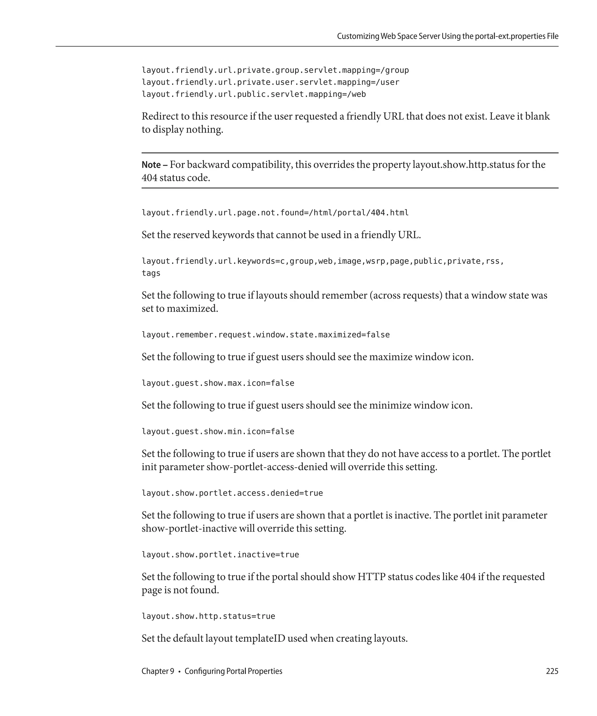 Customizing Web Space Server Using the portal-ext.properties File


layout.friendly.url.private.group.servlet.mapping=/group
layout.friendly.url.private.user.servlet.mapping=/user
layout.friendly.url.public.servlet.mapping=/web

Redirect to this resource if the user requested a friendly URL that does not exist. Leave it blank
to display nothing.


Note – For backward compatibility, this overrides the property layout.show.http.status for the
404 status code.


layout.friendly.url.page.not.found=/html/portal/404.html

Set the reserved keywords that cannot be used in a friendly URL.

layout.friendly.url.keywords=c,group,web,image,wsrp,page,public,private,rss,
tags

Set the following to true if layouts should remember (across requests) that a window state was
set to maximized.

layout.remember.request.window.state.maximized=false

Set the following to true if guest users should see the maximize window icon.

layout.guest.show.max.icon=false

Set the following to true if guest users should see the minimize window icon.

layout.guest.show.min.icon=false

Set the following to true if users are shown that they do not have access to a portlet. The portlet
init parameter show-portlet-access-denied will override this setting.

layout.show.portlet.access.denied=true

Set the following to true if users are shown that a portlet is inactive. The portlet init parameter
show-portlet-inactive will override this setting.

layout.show.portlet.inactive=true

Set the following to true if the portal should show HTTP status codes like 404 if the requested
page is not found.

layout.show.http.status=true

Set the default layout templateID used when creating layouts.

Chapter 9 • Configuring Portal Properties                                                                   225
 