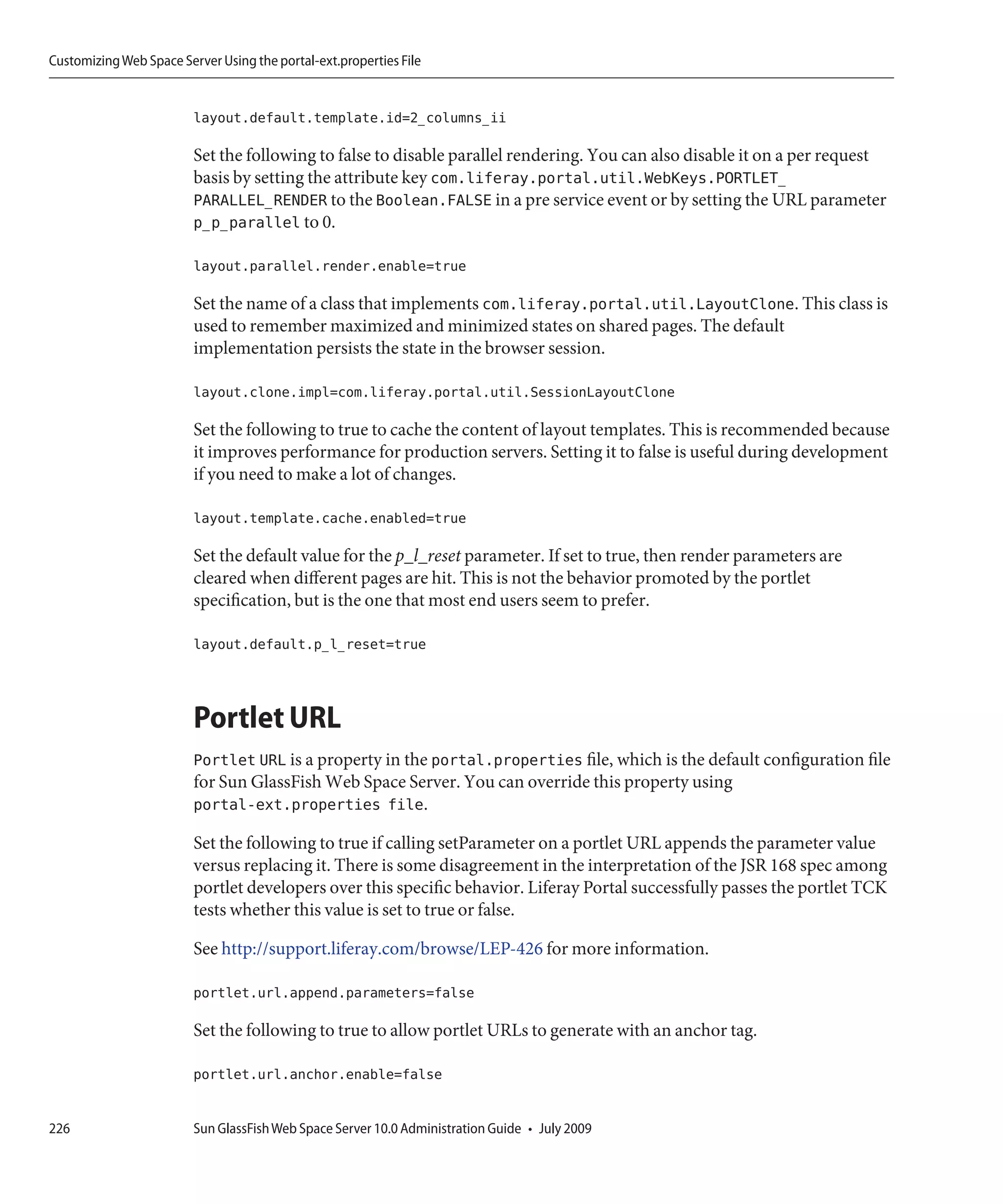 Customizing Web Space Server Using the portal-ext.properties File


                         layout.default.template.id=2_columns_ii

                         Set the following to false to disable parallel rendering. You can also disable it on a per request
                         basis by setting the attribute key com.liferay.portal.util.WebKeys.PORTLET_
                         PARALLEL_RENDER to the Boolean.FALSE in a pre service event or by setting the URL parameter
                         p_p_parallel to 0.

                         layout.parallel.render.enable=true

                         Set the name of a class that implements com.liferay.portal.util.LayoutClone. This class is
                         used to remember maximized and minimized states on shared pages. The default
                         implementation persists the state in the browser session.

                         layout.clone.impl=com.liferay.portal.util.SessionLayoutClone

                         Set the following to true to cache the content of layout templates. This is recommended because
                         it improves performance for production servers. Setting it to false is useful during development
                         if you need to make a lot of changes.

                         layout.template.cache.enabled=true

                         Set the default value for the p_l_reset parameter. If set to true, then render parameters are
                         cleared when different pages are hit. This is not the behavior promoted by the portlet
                         specification, but is the one that most end users seem to prefer.

                         layout.default.p_l_reset=true



                         Portlet URL
                         Portlet URL is a property in the portal.properties file, which is the default configuration file
                         for Sun GlassFish Web Space Server. You can override this property using
                         portal-ext.properties file.

                         Set the following to true if calling setParameter on a portlet URL appends the parameter value
                         versus replacing it. There is some disagreement in the interpretation of the JSR 168 spec among
                         portlet developers over this specific behavior. Liferay Portal successfully passes the portlet TCK
                         tests whether this value is set to true or false.

                         See http://support.liferay.com/browse/LEP-426 for more information.

                         portlet.url.append.parameters=false

                         Set the following to true to allow portlet URLs to generate with an anchor tag.

                         portlet.url.anchor.enable=false


226                      Sun GlassFish Web Space Server 10.0 Administration Guide • July 2009
 
