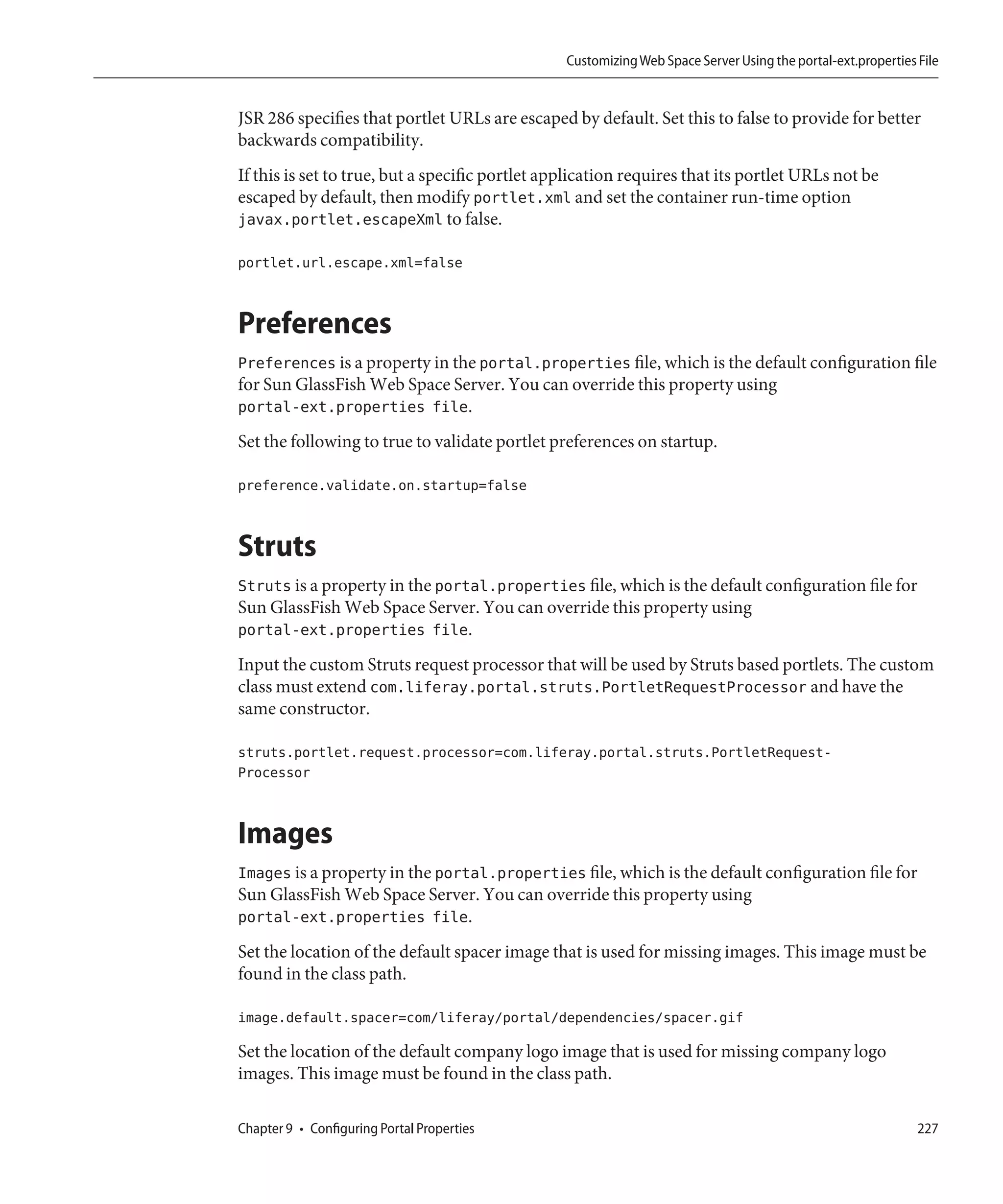 Customizing Web Space Server Using the portal-ext.properties File


JSR 286 specifies that portlet URLs are escaped by default. Set this to false to provide for better
backwards compatibility.
If this is set to true, but a specific portlet application requires that its portlet URLs not be
escaped by default, then modify portlet.xml and set the container run-time option
javax.portlet.escapeXml to false.

portlet.url.escape.xml=false


Preferences
Preferences is a property in the portal.properties file, which is the default configuration file
for Sun GlassFish Web Space Server. You can override this property using
portal-ext.properties file.
Set the following to true to validate portlet preferences on startup.

preference.validate.on.startup=false


Struts
Struts is a property in the portal.properties file, which is the default configuration file for
Sun GlassFish Web Space Server. You can override this property using
portal-ext.properties file.
Input the custom Struts request processor that will be used by Struts based portlets. The custom
class must extend com.liferay.portal.struts.PortletRequestProcessor and have the
same constructor.

struts.portlet.request.processor=com.liferay.portal.struts.PortletRequest-
Processor


Images
Images is a property in the portal.properties file, which is the default configuration file for
Sun GlassFish Web Space Server. You can override this property using
portal-ext.properties file.
Set the location of the default spacer image that is used for missing images. This image must be
found in the class path.

image.default.spacer=com/liferay/portal/dependencies/spacer.gif

Set the location of the default company logo image that is used for missing company logo
images. This image must be found in the class path.

Chapter 9 • Configuring Portal Properties                                                                     227
 