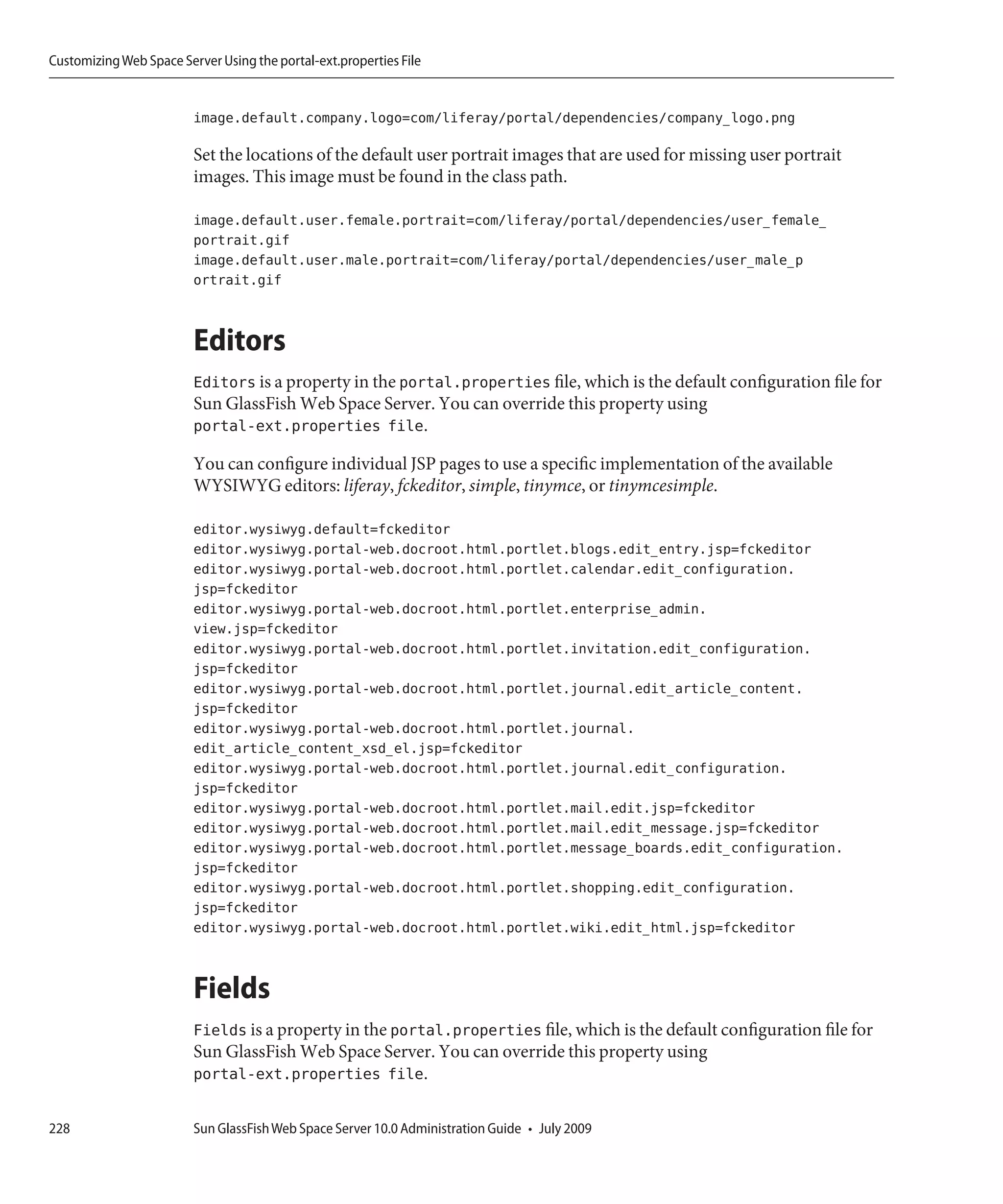 Customizing Web Space Server Using the portal-ext.properties File


                         image.default.company.logo=com/liferay/portal/dependencies/company_logo.png

                         Set the locations of the default user portrait images that are used for missing user portrait
                         images. This image must be found in the class path.

                         image.default.user.female.portrait=com/liferay/portal/dependencies/user_female_
                         portrait.gif
                         image.default.user.male.portrait=com/liferay/portal/dependencies/user_male_p
                         ortrait.gif


                         Editors
                         Editors is a property in the portal.properties file, which is the default configuration file for
                         Sun GlassFish Web Space Server. You can override this property using
                         portal-ext.properties file.

                         You can configure individual JSP pages to use a specific implementation of the available
                         WYSIWYG editors: liferay, fckeditor, simple, tinymce, or tinymcesimple.

                         editor.wysiwyg.default=fckeditor
                         editor.wysiwyg.portal-web.docroot.html.portlet.blogs.edit_entry.jsp=fckeditor
                         editor.wysiwyg.portal-web.docroot.html.portlet.calendar.edit_configuration.
                         jsp=fckeditor
                         editor.wysiwyg.portal-web.docroot.html.portlet.enterprise_admin.
                         view.jsp=fckeditor
                         editor.wysiwyg.portal-web.docroot.html.portlet.invitation.edit_configuration.
                         jsp=fckeditor
                         editor.wysiwyg.portal-web.docroot.html.portlet.journal.edit_article_content.
                         jsp=fckeditor
                         editor.wysiwyg.portal-web.docroot.html.portlet.journal.
                         edit_article_content_xsd_el.jsp=fckeditor
                         editor.wysiwyg.portal-web.docroot.html.portlet.journal.edit_configuration.
                         jsp=fckeditor
                         editor.wysiwyg.portal-web.docroot.html.portlet.mail.edit.jsp=fckeditor
                         editor.wysiwyg.portal-web.docroot.html.portlet.mail.edit_message.jsp=fckeditor
                         editor.wysiwyg.portal-web.docroot.html.portlet.message_boards.edit_configuration.
                         jsp=fckeditor
                         editor.wysiwyg.portal-web.docroot.html.portlet.shopping.edit_configuration.
                         jsp=fckeditor
                         editor.wysiwyg.portal-web.docroot.html.portlet.wiki.edit_html.jsp=fckeditor


                         Fields
                         Fields is a property in the portal.properties file, which is the default configuration file for
                         Sun GlassFish Web Space Server. You can override this property using
                         portal-ext.properties file.

228                      Sun GlassFish Web Space Server 10.0 Administration Guide • July 2009
 
