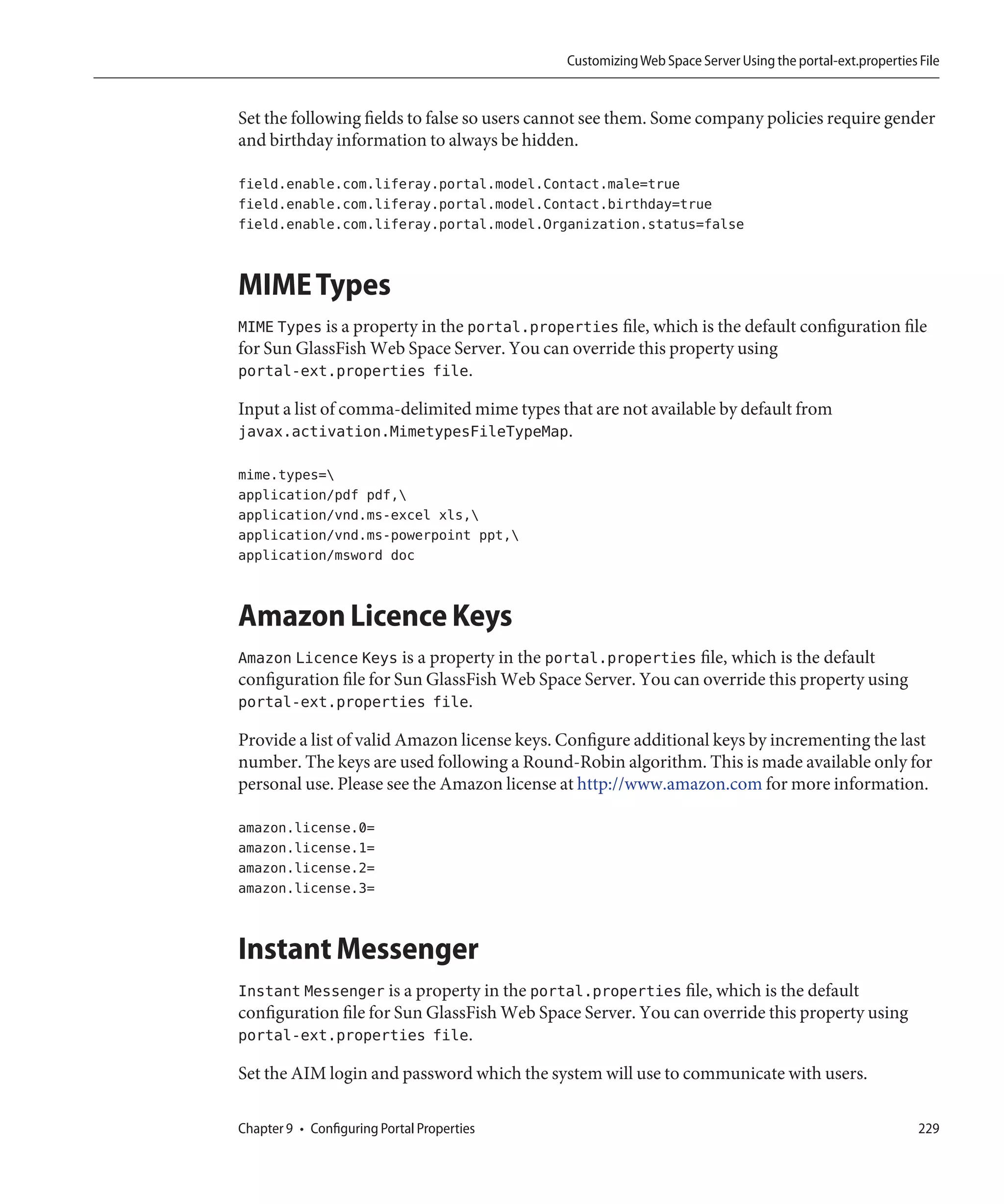 Customizing Web Space Server Using the portal-ext.properties File


Set the following fields to false so users cannot see them. Some company policies require gender
and birthday information to always be hidden.

field.enable.com.liferay.portal.model.Contact.male=true
field.enable.com.liferay.portal.model.Contact.birthday=true
field.enable.com.liferay.portal.model.Organization.status=false


MIME Types
MIME Types is a property in the portal.properties file, which is the default configuration file
for Sun GlassFish Web Space Server. You can override this property using
portal-ext.properties file.

Input a list of comma-delimited mime types that are not available by default from
javax.activation.MimetypesFileTypeMap.

mime.types=
application/pdf pdf,
application/vnd.ms-excel xls,
application/vnd.ms-powerpoint ppt,
application/msword doc


Amazon Licence Keys
Amazon Licence Keys is a property in the portal.properties file, which is the default
configuration file for Sun GlassFish Web Space Server. You can override this property using
portal-ext.properties file.

Provide a list of valid Amazon license keys. Configure additional keys by incrementing the last
number. The keys are used following a Round-Robin algorithm. This is made available only for
personal use. Please see the Amazon license at http://www.amazon.com for more information.

amazon.license.0=
amazon.license.1=
amazon.license.2=
amazon.license.3=


Instant Messenger
Instant Messenger is a property in the portal.properties file, which is the default
configuration file for Sun GlassFish Web Space Server. You can override this property using
portal-ext.properties file.

Set the AIM login and password which the system will use to communicate with users.

Chapter 9 • Configuring Portal Properties                                                                 229
 