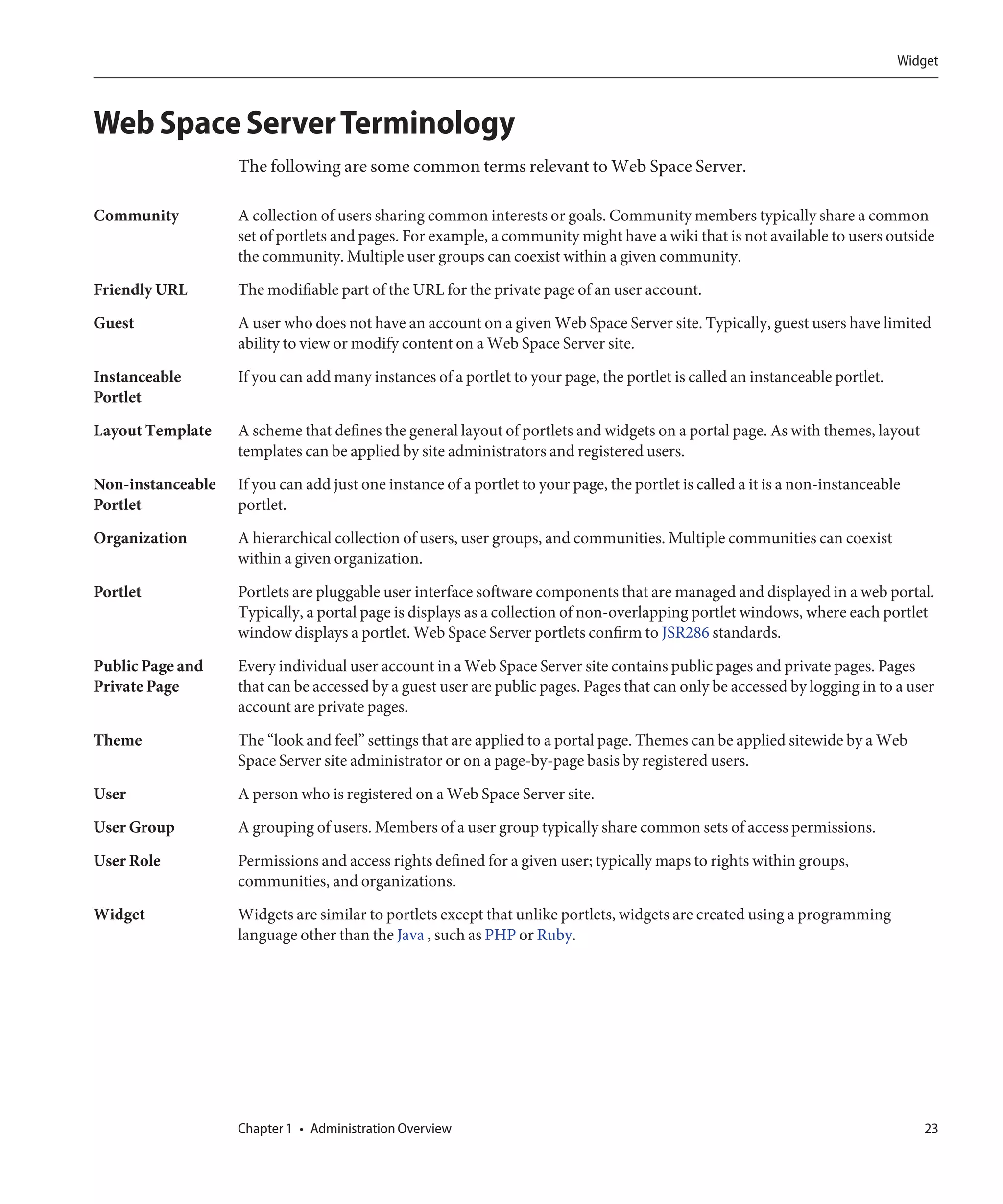 Widget



Web Space Server Terminology
                   The following are some common terms relevant to Web Space Server.

Community          A collection of users sharing common interests or goals. Community members typically share a common
                   set of portlets and pages. For example, a community might have a wiki that is not available to users outside
                   the community. Multiple user groups can coexist within a given community.
Friendly URL       The modifiable part of the URL for the private page of an user account.
Guest              A user who does not have an account on a given Web Space Server site. Typically, guest users have limited
                   ability to view or modify content on a Web Space Server site.

Instanceable       If you can add many instances of a portlet to your page, the portlet is called an instanceable portlet.
Portlet
Layout Template    A scheme that defines the general layout of portlets and widgets on a portal page. As with themes, layout
                   templates can be applied by site administrators and registered users.
Non-instanceable   If you can add just one instance of a portlet to your page, the portlet is called a it is a non-instanceable
Portlet            portlet.

Organization       A hierarchical collection of users, user groups, and communities. Multiple communities can coexist
                   within a given organization.
Portlet            Portlets are pluggable user interface software components that are managed and displayed in a web portal.
                   Typically, a portal page is displays as a collection of non-overlapping portlet windows, where each portlet
                   window displays a portlet. Web Space Server portlets confirm to JSR286 standards.

Public Page and    Every individual user account in a Web Space Server site contains public pages and private pages. Pages
Private Page       that can be accessed by a guest user are public pages. Pages that can only be accessed by logging in to a user
                   account are private pages.

Theme              The “look and feel” settings that are applied to a portal page. Themes can be applied sitewide by a Web
                   Space Server site administrator or on a page-by-page basis by registered users.
User               A person who is registered on a Web Space Server site.

User Group         A grouping of users. Members of a user group typically share common sets of access permissions.
User Role          Permissions and access rights defined for a given user; typically maps to rights within groups,
                   communities, and organizations.
Widget             Widgets are similar to portlets except that unlike portlets, widgets are created using a programming
                   language other than the Java , such as PHP or Ruby.




                   Chapter 1 • Administration Overview                                                                            23
 