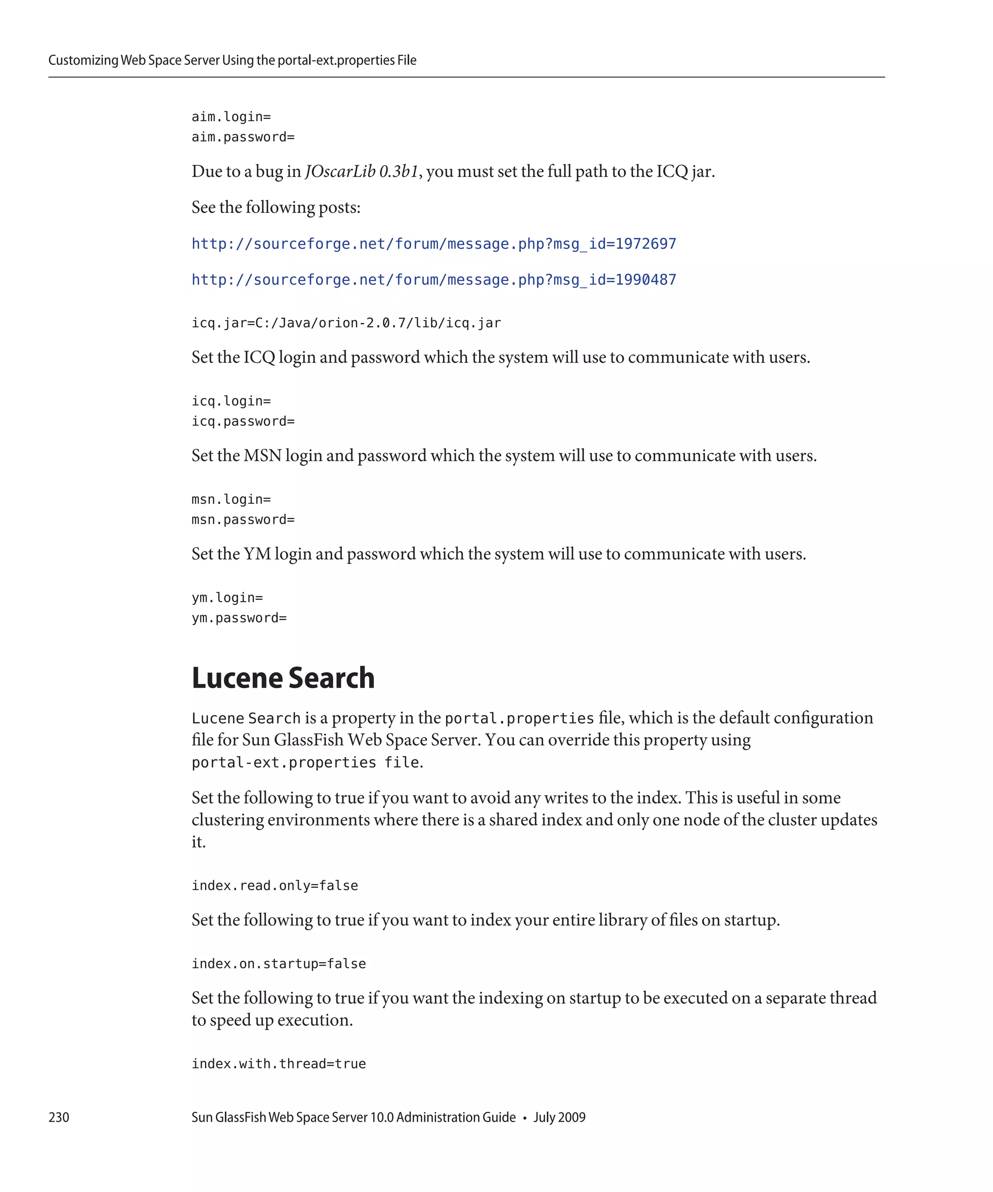 Customizing Web Space Server Using the portal-ext.properties File


                         aim.login=
                         aim.password=

                         Due to a bug in JOscarLib 0.3b1, you must set the full path to the ICQ jar.
                         See the following posts:
                         http://sourceforge.net/forum/message.php?msg_id=1972697
                         http://sourceforge.net/forum/message.php?msg_id=1990487

                         icq.jar=C:/Java/orion-2.0.7/lib/icq.jar

                         Set the ICQ login and password which the system will use to communicate with users.

                         icq.login=
                         icq.password=

                         Set the MSN login and password which the system will use to communicate with users.

                         msn.login=
                         msn.password=

                         Set the YM login and password which the system will use to communicate with users.

                         ym.login=
                         ym.password=


                         Lucene Search
                         Lucene Search is a property in the portal.properties file, which is the default configuration
                         file for Sun GlassFish Web Space Server. You can override this property using
                         portal-ext.properties file.
                         Set the following to true if you want to avoid any writes to the index. This is useful in some
                         clustering environments where there is a shared index and only one node of the cluster updates
                         it.

                         index.read.only=false

                         Set the following to true if you want to index your entire library of files on startup.

                         index.on.startup=false

                         Set the following to true if you want the indexing on startup to be executed on a separate thread
                         to speed up execution.

                         index.with.thread=true


230                      Sun GlassFish Web Space Server 10.0 Administration Guide • July 2009
 