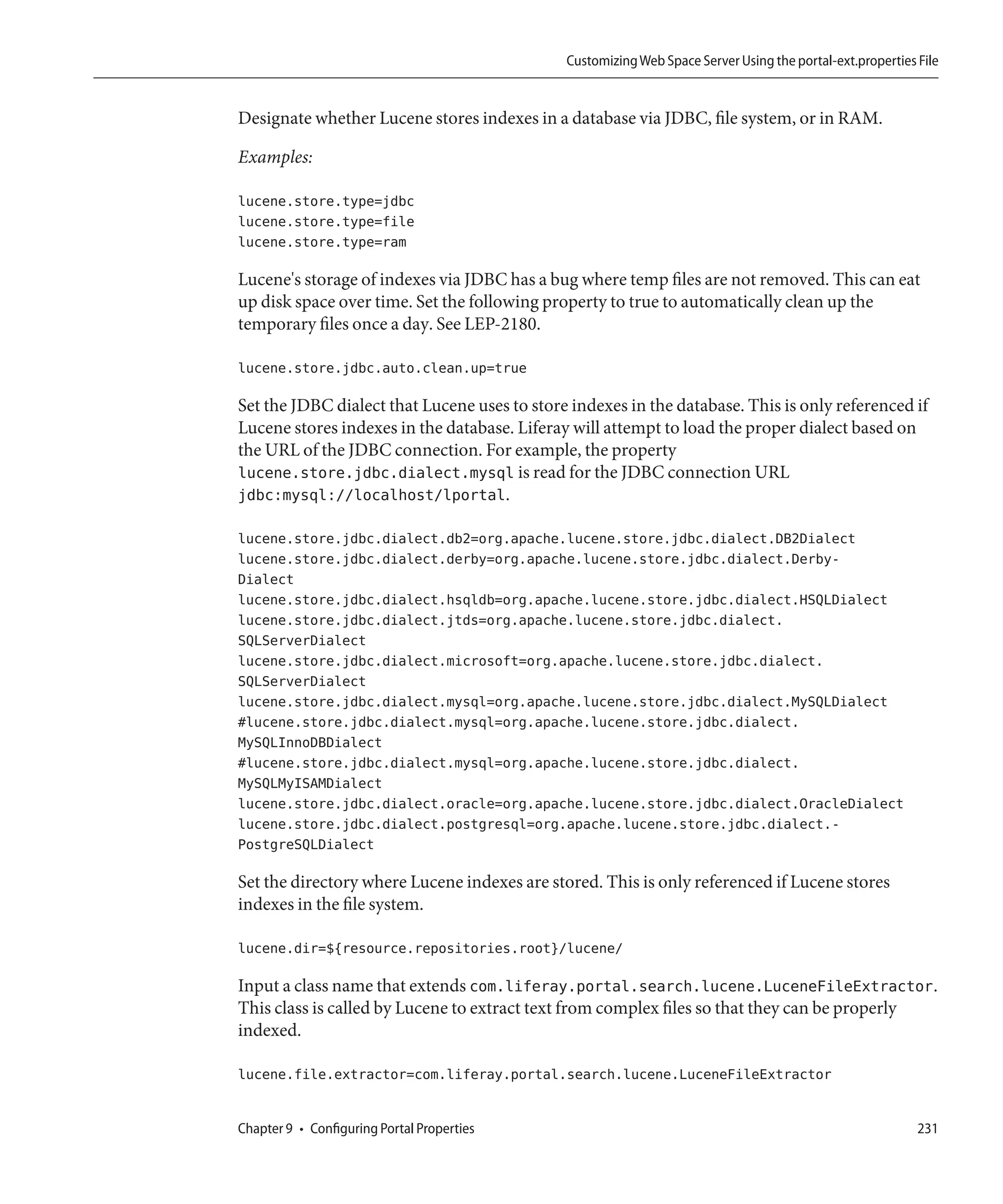 Customizing Web Space Server Using the portal-ext.properties File


Designate whether Lucene stores indexes in a database via JDBC, file system, or in RAM.

Examples:

lucene.store.type=jdbc
lucene.store.type=file
lucene.store.type=ram

Lucene's storage of indexes via JDBC has a bug where temp files are not removed. This can eat
up disk space over time. Set the following property to true to automatically clean up the
temporary files once a day. See LEP-2180.

lucene.store.jdbc.auto.clean.up=true

Set the JDBC dialect that Lucene uses to store indexes in the database. This is only referenced if
Lucene stores indexes in the database. Liferay will attempt to load the proper dialect based on
the URL of the JDBC connection. For example, the property
lucene.store.jdbc.dialect.mysql is read for the JDBC connection URL
jdbc:mysql://localhost/lportal.

lucene.store.jdbc.dialect.db2=org.apache.lucene.store.jdbc.dialect.DB2Dialect
lucene.store.jdbc.dialect.derby=org.apache.lucene.store.jdbc.dialect.Derby-
Dialect
lucene.store.jdbc.dialect.hsqldb=org.apache.lucene.store.jdbc.dialect.HSQLDialect
lucene.store.jdbc.dialect.jtds=org.apache.lucene.store.jdbc.dialect.
SQLServerDialect
lucene.store.jdbc.dialect.microsoft=org.apache.lucene.store.jdbc.dialect.
SQLServerDialect
lucene.store.jdbc.dialect.mysql=org.apache.lucene.store.jdbc.dialect.MySQLDialect
#lucene.store.jdbc.dialect.mysql=org.apache.lucene.store.jdbc.dialect.
MySQLInnoDBDialect
#lucene.store.jdbc.dialect.mysql=org.apache.lucene.store.jdbc.dialect.
MySQLMyISAMDialect
lucene.store.jdbc.dialect.oracle=org.apache.lucene.store.jdbc.dialect.OracleDialect
lucene.store.jdbc.dialect.postgresql=org.apache.lucene.store.jdbc.dialect.-
PostgreSQLDialect

Set the directory where Lucene indexes are stored. This is only referenced if Lucene stores
indexes in the file system.

lucene.dir=${resource.repositories.root}/lucene/

Input a class name that extends com.liferay.portal.search.lucene.LuceneFileExtractor.
This class is called by Lucene to extract text from complex files so that they can be properly
indexed.

lucene.file.extractor=com.liferay.portal.search.lucene.LuceneFileExtractor


Chapter 9 • Configuring Portal Properties                                                                  231
 