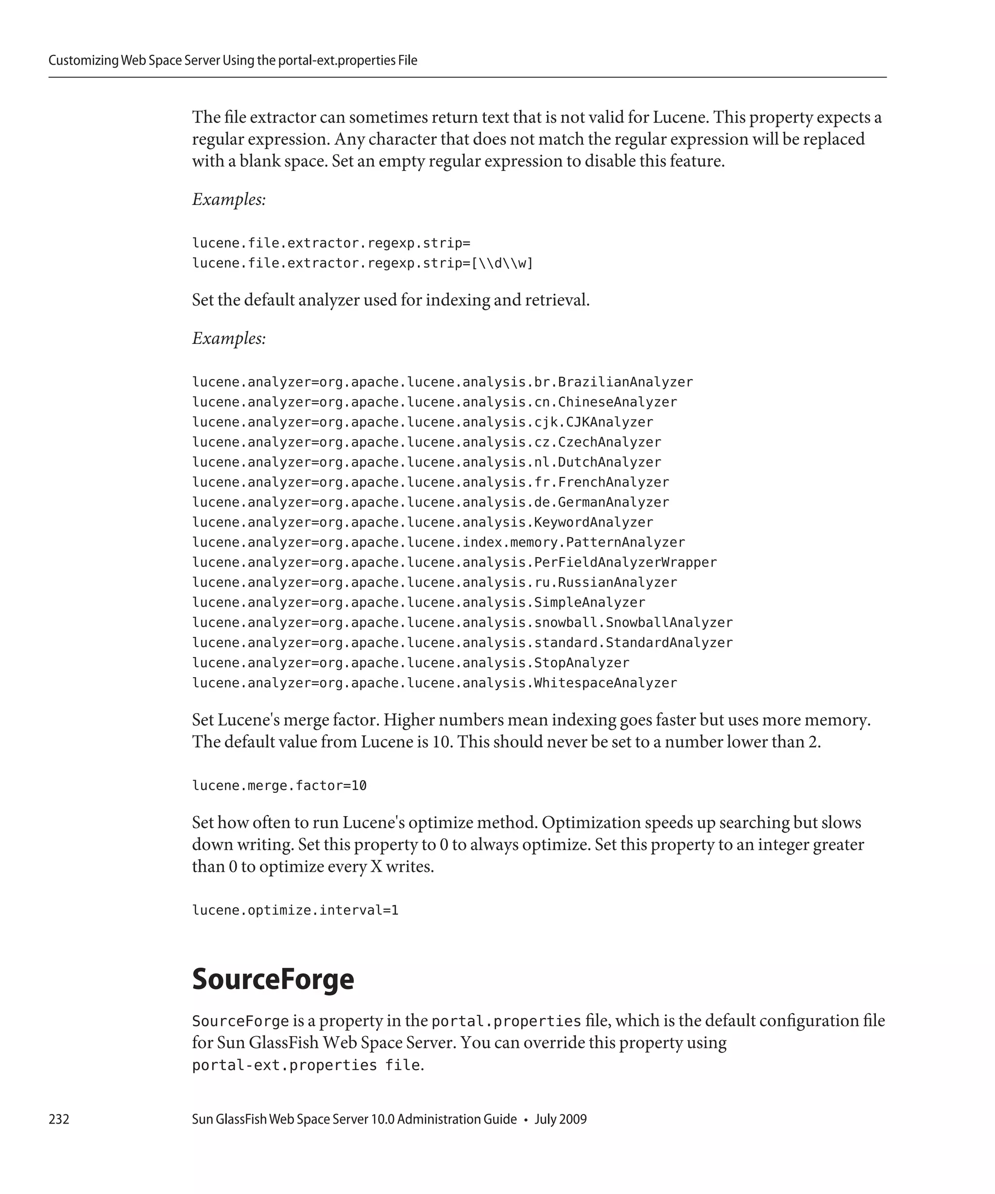 Customizing Web Space Server Using the portal-ext.properties File


                         The file extractor can sometimes return text that is not valid for Lucene. This property expects a
                         regular expression. Any character that does not match the regular expression will be replaced
                         with a blank space. Set an empty regular expression to disable this feature.

                         Examples:

                         lucene.file.extractor.regexp.strip=
                         lucene.file.extractor.regexp.strip=[dw]

                         Set the default analyzer used for indexing and retrieval.

                         Examples:

                         lucene.analyzer=org.apache.lucene.analysis.br.BrazilianAnalyzer
                         lucene.analyzer=org.apache.lucene.analysis.cn.ChineseAnalyzer
                         lucene.analyzer=org.apache.lucene.analysis.cjk.CJKAnalyzer
                         lucene.analyzer=org.apache.lucene.analysis.cz.CzechAnalyzer
                         lucene.analyzer=org.apache.lucene.analysis.nl.DutchAnalyzer
                         lucene.analyzer=org.apache.lucene.analysis.fr.FrenchAnalyzer
                         lucene.analyzer=org.apache.lucene.analysis.de.GermanAnalyzer
                         lucene.analyzer=org.apache.lucene.analysis.KeywordAnalyzer
                         lucene.analyzer=org.apache.lucene.index.memory.PatternAnalyzer
                         lucene.analyzer=org.apache.lucene.analysis.PerFieldAnalyzerWrapper
                         lucene.analyzer=org.apache.lucene.analysis.ru.RussianAnalyzer
                         lucene.analyzer=org.apache.lucene.analysis.SimpleAnalyzer
                         lucene.analyzer=org.apache.lucene.analysis.snowball.SnowballAnalyzer
                         lucene.analyzer=org.apache.lucene.analysis.standard.StandardAnalyzer
                         lucene.analyzer=org.apache.lucene.analysis.StopAnalyzer
                         lucene.analyzer=org.apache.lucene.analysis.WhitespaceAnalyzer

                         Set Lucene's merge factor. Higher numbers mean indexing goes faster but uses more memory.
                         The default value from Lucene is 10. This should never be set to a number lower than 2.

                         lucene.merge.factor=10

                         Set how often to run Lucene's optimize method. Optimization speeds up searching but slows
                         down writing. Set this property to 0 to always optimize. Set this property to an integer greater
                         than 0 to optimize every X writes.

                         lucene.optimize.interval=1



                         SourceForge
                         SourceForge is a property in the portal.properties file, which is the default configuration file
                         for Sun GlassFish Web Space Server. You can override this property using
                         portal-ext.properties file.

232                      Sun GlassFish Web Space Server 10.0 Administration Guide • July 2009
 