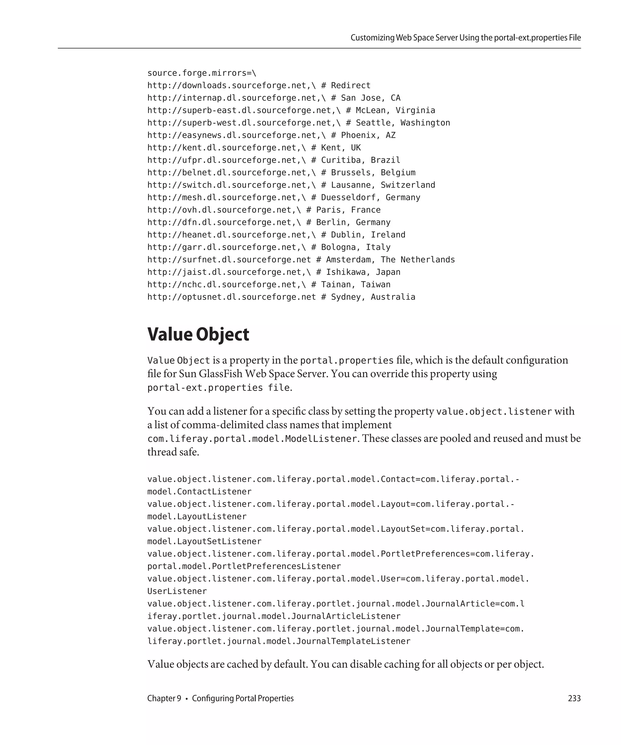 Customizing Web Space Server Using the portal-ext.properties File


source.forge.mirrors=
http://downloads.sourceforge.net, # Redirect
http://internap.dl.sourceforge.net, # San Jose, CA
http://superb-east.dl.sourceforge.net, # McLean, Virginia
http://superb-west.dl.sourceforge.net, # Seattle, Washington
http://easynews.dl.sourceforge.net, # Phoenix, AZ
http://kent.dl.sourceforge.net, # Kent, UK
http://ufpr.dl.sourceforge.net, # Curitiba, Brazil
http://belnet.dl.sourceforge.net, # Brussels, Belgium
http://switch.dl.sourceforge.net, # Lausanne, Switzerland
http://mesh.dl.sourceforge.net, # Duesseldorf, Germany
http://ovh.dl.sourceforge.net, # Paris, France
http://dfn.dl.sourceforge.net, # Berlin, Germany
http://heanet.dl.sourceforge.net, # Dublin, Ireland
http://garr.dl.sourceforge.net, # Bologna, Italy
http://surfnet.dl.sourceforge.net # Amsterdam, The Netherlands
http://jaist.dl.sourceforge.net, # Ishikawa, Japan
http://nchc.dl.sourceforge.net, # Tainan, Taiwan
http://optusnet.dl.sourceforge.net # Sydney, Australia


Value Object
Value Object is a property in the portal.properties file, which is the default configuration
file for Sun GlassFish Web Space Server. You can override this property using
portal-ext.properties file.

You can add a listener for a specific class by setting the property value.object.listener with
a list of comma-delimited class names that implement
com.liferay.portal.model.ModelListener. These classes are pooled and reused and must be
thread safe.

value.object.listener.com.liferay.portal.model.Contact=com.liferay.portal.-
model.ContactListener
value.object.listener.com.liferay.portal.model.Layout=com.liferay.portal.-
model.LayoutListener
value.object.listener.com.liferay.portal.model.LayoutSet=com.liferay.portal.
model.LayoutSetListener
value.object.listener.com.liferay.portal.model.PortletPreferences=com.liferay.
portal.model.PortletPreferencesListener
value.object.listener.com.liferay.portal.model.User=com.liferay.portal.model.
UserListener
value.object.listener.com.liferay.portlet.journal.model.JournalArticle=com.l
iferay.portlet.journal.model.JournalArticleListener
value.object.listener.com.liferay.portlet.journal.model.JournalTemplate=com.
liferay.portlet.journal.model.JournalTemplateListener

Value objects are cached by default. You can disable caching for all objects or per object.

Chapter 9 • Configuring Portal Properties                                                                  233
 