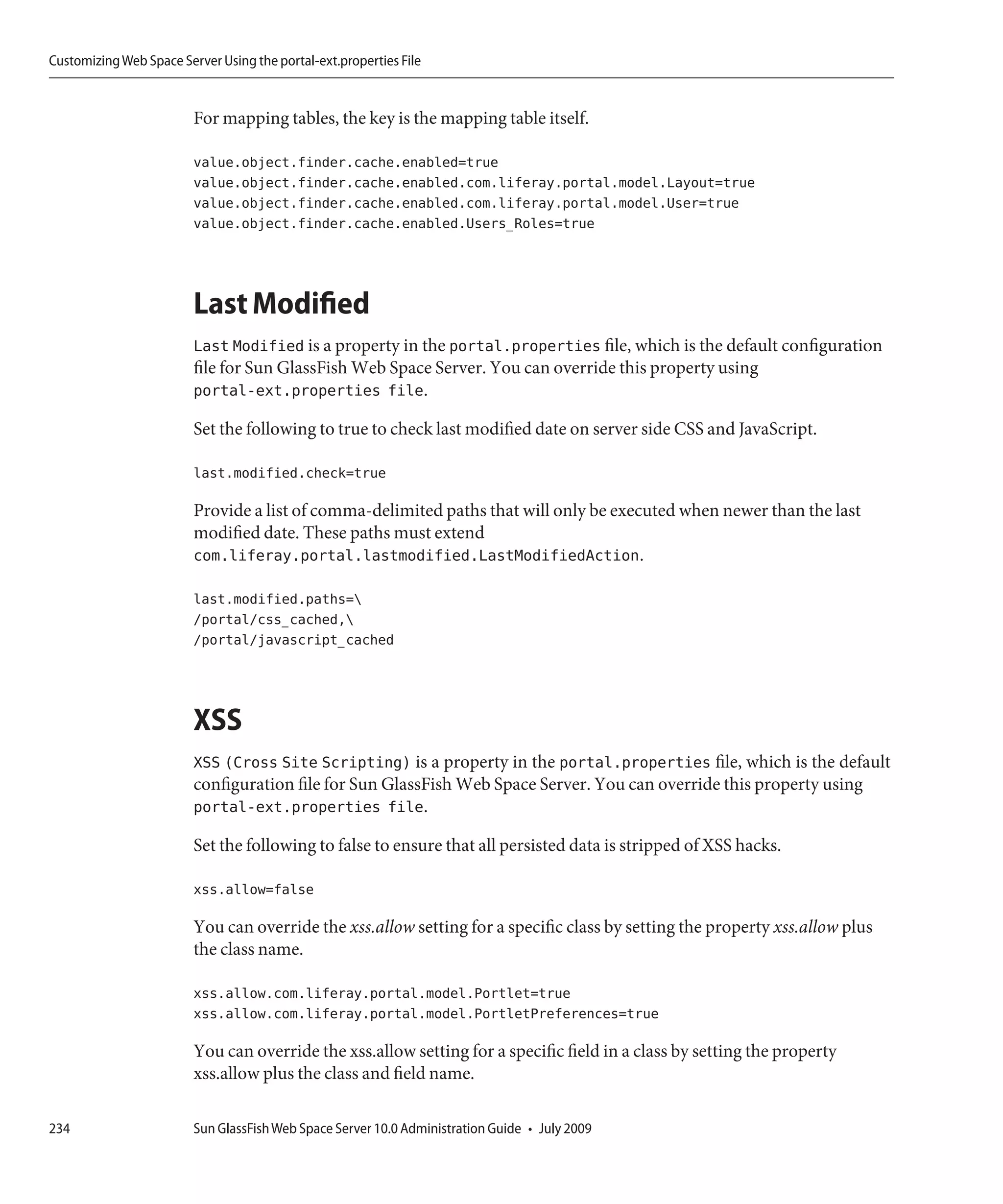 Customizing Web Space Server Using the portal-ext.properties File


                         For mapping tables, the key is the mapping table itself.

                         value.object.finder.cache.enabled=true
                         value.object.finder.cache.enabled.com.liferay.portal.model.Layout=true
                         value.object.finder.cache.enabled.com.liferay.portal.model.User=true
                         value.object.finder.cache.enabled.Users_Roles=true




                         Last Modified
                         Last Modified is a property in the portal.properties file, which is the default configuration
                         file for Sun GlassFish Web Space Server. You can override this property using
                         portal-ext.properties file.

                         Set the following to true to check last modified date on server side CSS and JavaScript.

                         last.modified.check=true

                         Provide a list of comma-delimited paths that will only be executed when newer than the last
                         modified date. These paths must extend
                         com.liferay.portal.lastmodified.LastModifiedAction.

                         last.modified.paths=
                         /portal/css_cached,
                         /portal/javascript_cached




                         XSS
                         XSS (Cross Site Scripting) is a property in the portal.properties file, which is the default
                         configuration file for Sun GlassFish Web Space Server. You can override this property using
                         portal-ext.properties file.

                         Set the following to false to ensure that all persisted data is stripped of XSS hacks.

                         xss.allow=false

                         You can override the xss.allow setting for a specific class by setting the property xss.allow plus
                         the class name.

                         xss.allow.com.liferay.portal.model.Portlet=true
                         xss.allow.com.liferay.portal.model.PortletPreferences=true

                         You can override the xss.allow setting for a specific field in a class by setting the property
                         xss.allow plus the class and field name.

234                      Sun GlassFish Web Space Server 10.0 Administration Guide • July 2009
 