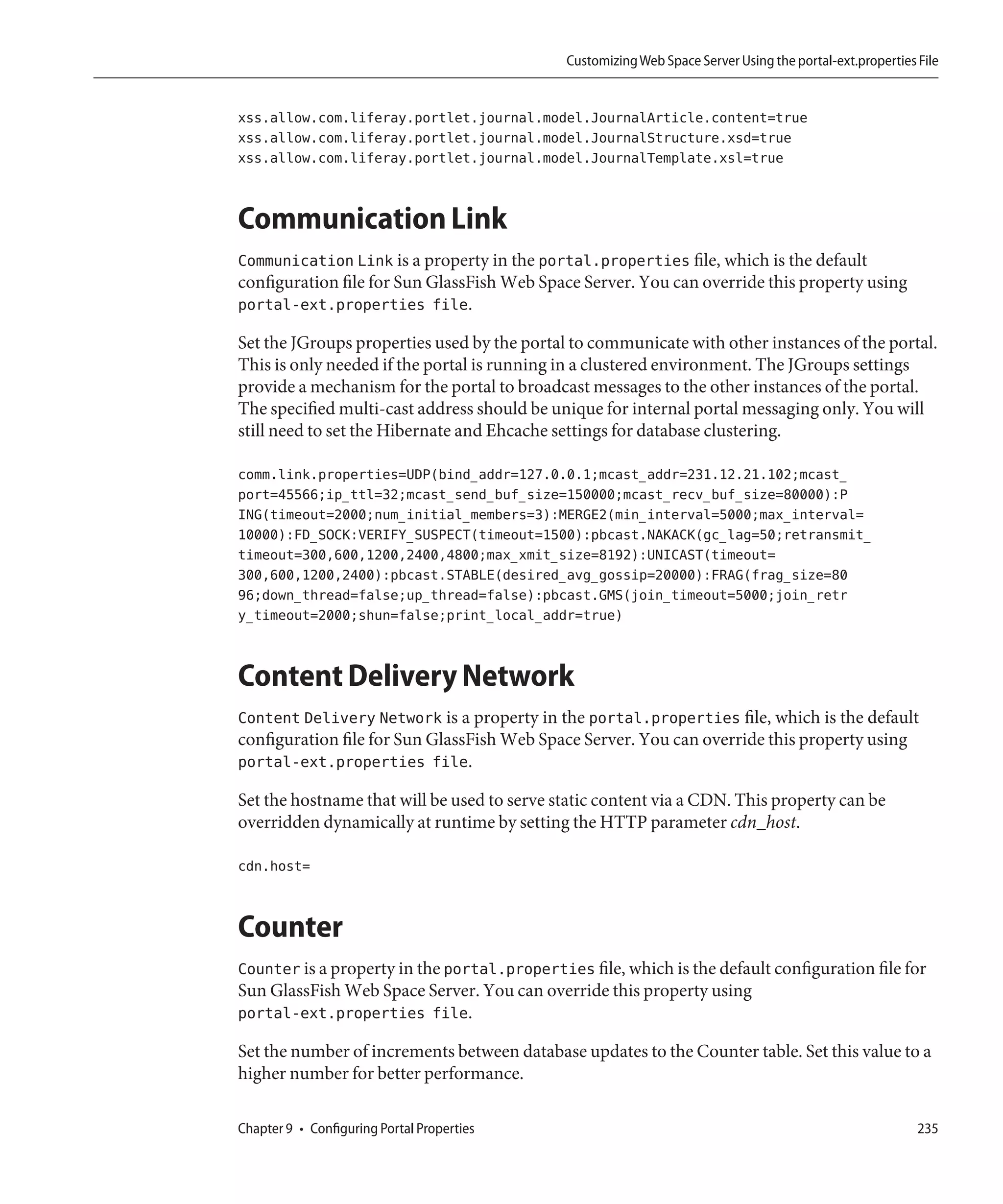 Customizing Web Space Server Using the portal-ext.properties File


xss.allow.com.liferay.portlet.journal.model.JournalArticle.content=true
xss.allow.com.liferay.portlet.journal.model.JournalStructure.xsd=true
xss.allow.com.liferay.portlet.journal.model.JournalTemplate.xsl=true


Communication Link
Communication Link is a property in the portal.properties file, which is the default
configuration file for Sun GlassFish Web Space Server. You can override this property using
portal-ext.properties file.

Set the JGroups properties used by the portal to communicate with other instances of the portal.
This is only needed if the portal is running in a clustered environment. The JGroups settings
provide a mechanism for the portal to broadcast messages to the other instances of the portal.
The specified multi-cast address should be unique for internal portal messaging only. You will
still need to set the Hibernate and Ehcache settings for database clustering.

comm.link.properties=UDP(bind_addr=127.0.0.1;mcast_addr=231.12.21.102;mcast_
port=45566;ip_ttl=32;mcast_send_buf_size=150000;mcast_recv_buf_size=80000):P
ING(timeout=2000;num_initial_members=3):MERGE2(min_interval=5000;max_interval=
10000):FD_SOCK:VERIFY_SUSPECT(timeout=1500):pbcast.NAKACK(gc_lag=50;retransmit_
timeout=300,600,1200,2400,4800;max_xmit_size=8192):UNICAST(timeout=
300,600,1200,2400):pbcast.STABLE(desired_avg_gossip=20000):FRAG(frag_size=80
96;down_thread=false;up_thread=false):pbcast.GMS(join_timeout=5000;join_retr
y_timeout=2000;shun=false;print_local_addr=true)


Content Delivery Network
Content Delivery Network is a property in the portal.properties file, which is the default
configuration file for Sun GlassFish Web Space Server. You can override this property using
portal-ext.properties file.

Set the hostname that will be used to serve static content via a CDN. This property can be
overridden dynamically at runtime by setting the HTTP parameter cdn_host.

cdn.host=


Counter
Counter is a property in the portal.properties file, which is the default configuration file for
Sun GlassFish Web Space Server. You can override this property using
portal-ext.properties file.

Set the number of increments between database updates to the Counter table. Set this value to a
higher number for better performance.

Chapter 9 • Configuring Portal Properties                                                                 235
 
