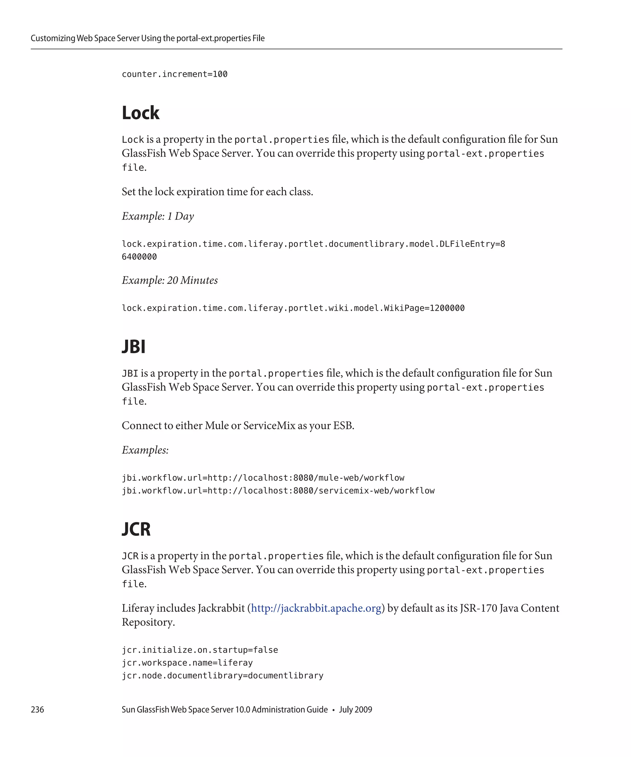 Customizing Web Space Server Using the portal-ext.properties File


                         counter.increment=100



                         Lock
                         Lock is a property in the portal.properties file, which is the default configuration file for Sun
                         GlassFish Web Space Server. You can override this property using portal-ext.properties
                         file.

                         Set the lock expiration time for each class.

                         Example: 1 Day

                         lock.expiration.time.com.liferay.portlet.documentlibrary.model.DLFileEntry=8
                         6400000

                         Example: 20 Minutes

                         lock.expiration.time.com.liferay.portlet.wiki.model.WikiPage=1200000



                         JBI
                         JBI is a property in the portal.properties file, which is the default configuration file for Sun
                         GlassFish Web Space Server. You can override this property using portal-ext.properties
                         file.

                         Connect to either Mule or ServiceMix as your ESB.

                         Examples:

                         jbi.workflow.url=http://localhost:8080/mule-web/workflow
                         jbi.workflow.url=http://localhost:8080/servicemix-web/workflow



                         JCR
                         JCR is a property in the portal.properties file, which is the default configuration file for Sun
                         GlassFish Web Space Server. You can override this property using portal-ext.properties
                         file.

                         Liferay includes Jackrabbit (http://jackrabbit.apache.org) by default as its JSR-170 Java Content
                         Repository.

                         jcr.initialize.on.startup=false
                         jcr.workspace.name=liferay
                         jcr.node.documentlibrary=documentlibrary


236                      Sun GlassFish Web Space Server 10.0 Administration Guide • July 2009
 