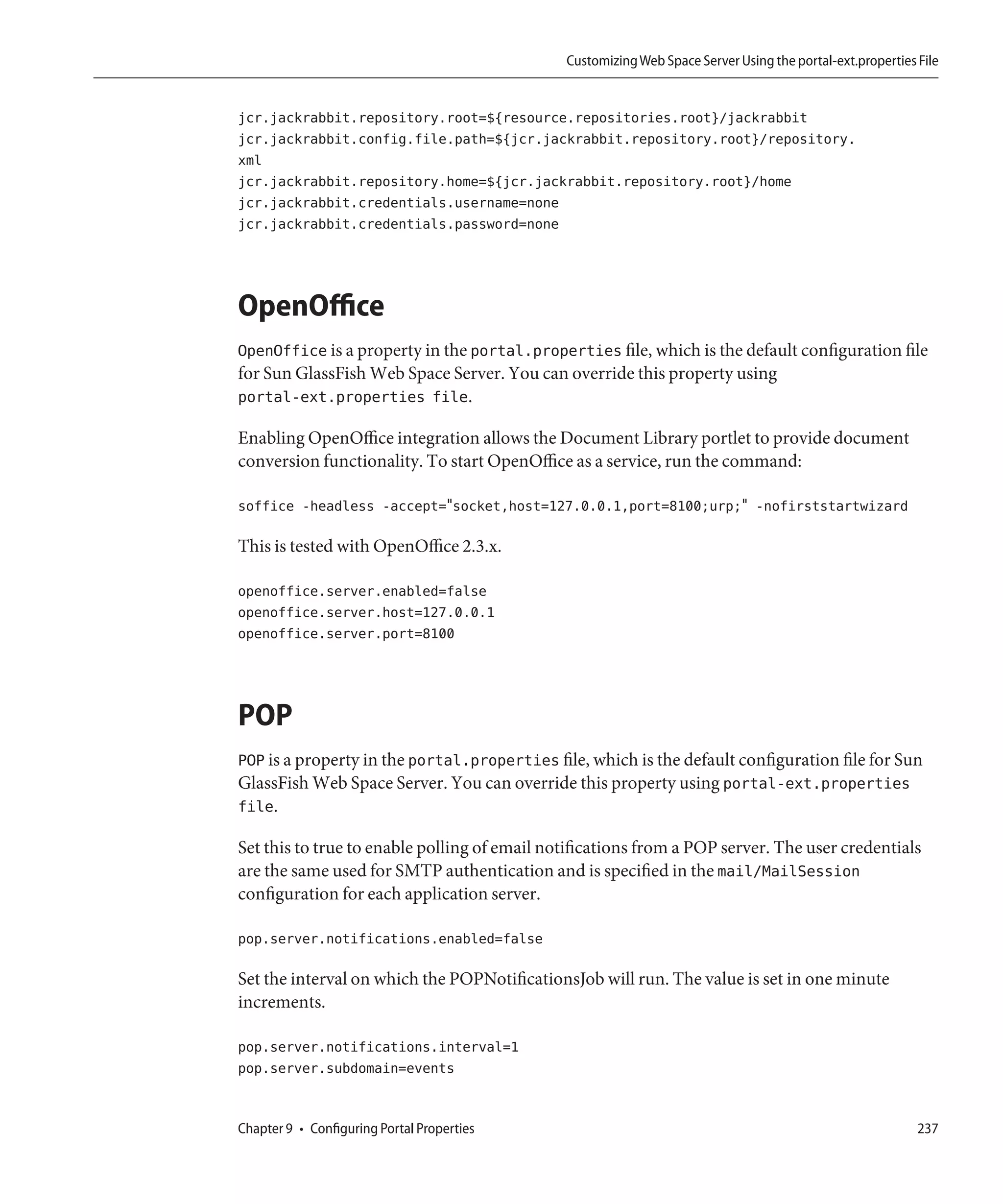 Customizing Web Space Server Using the portal-ext.properties File


jcr.jackrabbit.repository.root=${resource.repositories.root}/jackrabbit
jcr.jackrabbit.config.file.path=${jcr.jackrabbit.repository.root}/repository.
xml
jcr.jackrabbit.repository.home=${jcr.jackrabbit.repository.root}/home
jcr.jackrabbit.credentials.username=none
jcr.jackrabbit.credentials.password=none




OpenOffice
OpenOffice is a property in the portal.properties file, which is the default configuration file
for Sun GlassFish Web Space Server. You can override this property using
portal-ext.properties file.

Enabling OpenOffice integration allows the Document Library portlet to provide document
conversion functionality. To start OpenOffice as a service, run the command:

soffice -headless -accept="socket,host=127.0.0.1,port=8100;urp;" -nofirststartwizard

This is tested with OpenOffice 2.3.x.

openoffice.server.enabled=false
openoffice.server.host=127.0.0.1
openoffice.server.port=8100




POP
POP is a property in the portal.properties file, which is the default configuration file for Sun
GlassFish Web Space Server. You can override this property using portal-ext.properties
file.

Set this to true to enable polling of email notifications from a POP server. The user credentials
are the same used for SMTP authentication and is specified in the mail/MailSession
configuration for each application server.

pop.server.notifications.enabled=false

Set the interval on which the POPNotificationsJob will run. The value is set in one minute
increments.

pop.server.notifications.interval=1
pop.server.subdomain=events


Chapter 9 • Configuring Portal Properties                                                                  237
 