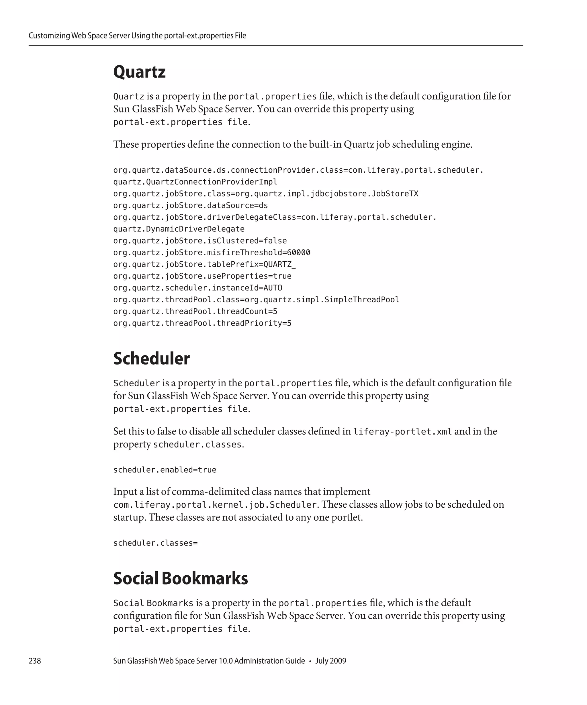 Customizing Web Space Server Using the portal-ext.properties File



                         Quartz
                         Quartz is a property in the portal.properties file, which is the default configuration file for
                         Sun GlassFish Web Space Server. You can override this property using
                         portal-ext.properties file.

                         These properties define the connection to the built-in Quartz job scheduling engine.

                         org.quartz.dataSource.ds.connectionProvider.class=com.liferay.portal.scheduler.
                         quartz.QuartzConnectionProviderImpl
                         org.quartz.jobStore.class=org.quartz.impl.jdbcjobstore.JobStoreTX
                         org.quartz.jobStore.dataSource=ds
                         org.quartz.jobStore.driverDelegateClass=com.liferay.portal.scheduler.
                         quartz.DynamicDriverDelegate
                         org.quartz.jobStore.isClustered=false
                         org.quartz.jobStore.misfireThreshold=60000
                         org.quartz.jobStore.tablePrefix=QUARTZ_
                         org.quartz.jobStore.useProperties=true
                         org.quartz.scheduler.instanceId=AUTO
                         org.quartz.threadPool.class=org.quartz.simpl.SimpleThreadPool
                         org.quartz.threadPool.threadCount=5
                         org.quartz.threadPool.threadPriority=5


                         Scheduler
                         Scheduler is a property in the portal.properties file, which is the default configuration file
                         for Sun GlassFish Web Space Server. You can override this property using
                         portal-ext.properties file.

                         Set this to false to disable all scheduler classes defined in liferay-portlet.xml and in the
                         property scheduler.classes.

                         scheduler.enabled=true

                         Input a list of comma-delimited class names that implement
                         com.liferay.portal.kernel.job.Scheduler. These classes allow jobs to be scheduled on
                         startup. These classes are not associated to any one portlet.

                         scheduler.classes=


                         Social Bookmarks
                         Social Bookmarks is a property in the portal.properties file, which is the default
                         configuration file for Sun GlassFish Web Space Server. You can override this property using
                         portal-ext.properties file.

238                      Sun GlassFish Web Space Server 10.0 Administration Guide • July 2009
 