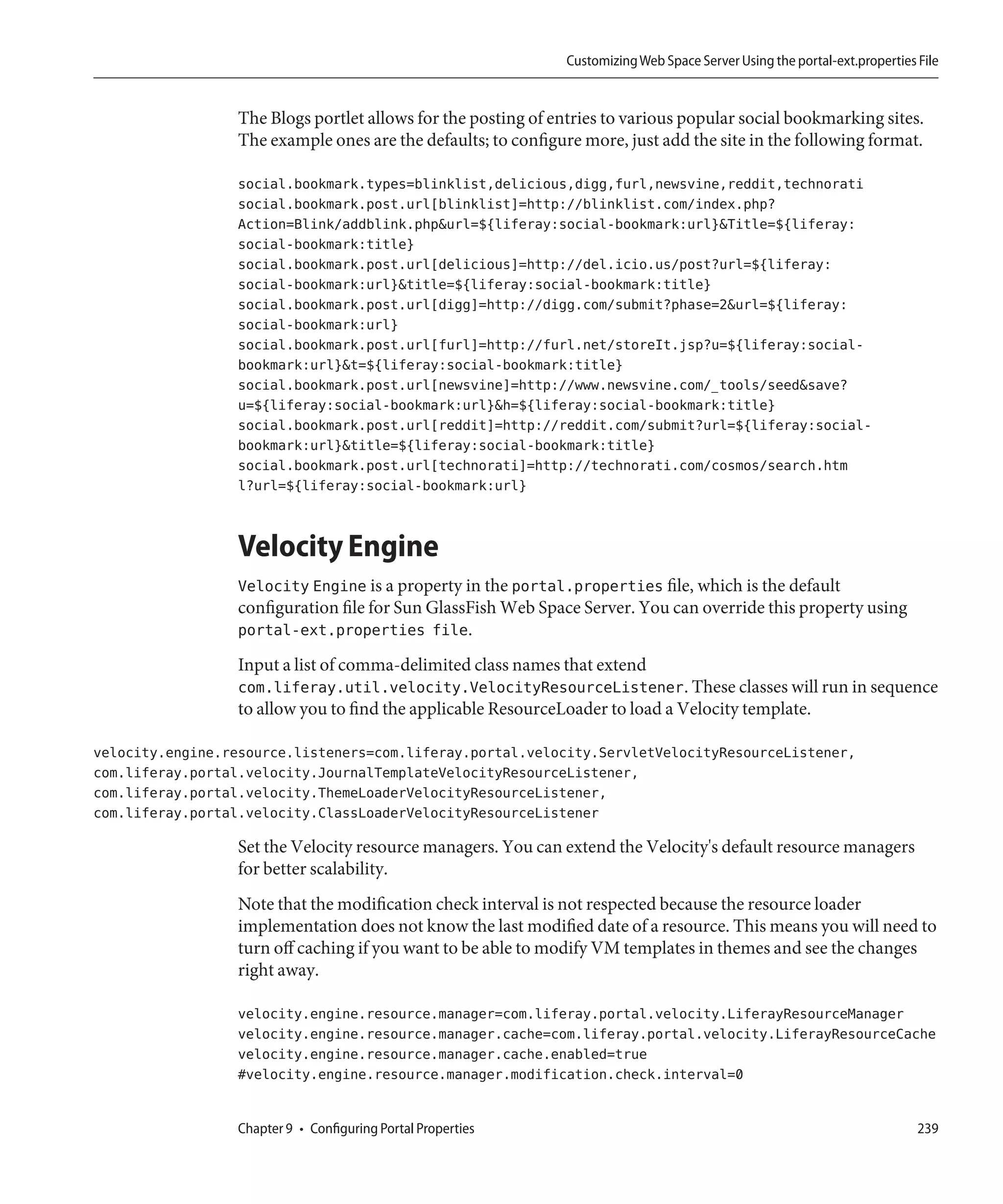 Customizing Web Space Server Using the portal-ext.properties File


                  The Blogs portlet allows for the posting of entries to various popular social bookmarking sites.
                  The example ones are the defaults; to configure more, just add the site in the following format.

                  social.bookmark.types=blinklist,delicious,digg,furl,newsvine,reddit,technorati
                  social.bookmark.post.url[blinklist]=http://blinklist.com/index.php?
                  Action=Blink/addblink.php&url=${liferay:social-bookmark:url}&Title=${liferay:
                  social-bookmark:title}
                  social.bookmark.post.url[delicious]=http://del.icio.us/post?url=${liferay:
                  social-bookmark:url}&title=${liferay:social-bookmark:title}
                  social.bookmark.post.url[digg]=http://digg.com/submit?phase=2&url=${liferay:
                  social-bookmark:url}
                  social.bookmark.post.url[furl]=http://furl.net/storeIt.jsp?u=${liferay:social-
                  bookmark:url}&t=${liferay:social-bookmark:title}
                  social.bookmark.post.url[newsvine]=http://www.newsvine.com/_tools/seed&save?
                  u=${liferay:social-bookmark:url}&h=${liferay:social-bookmark:title}
                  social.bookmark.post.url[reddit]=http://reddit.com/submit?url=${liferay:social-
                  bookmark:url}&title=${liferay:social-bookmark:title}
                  social.bookmark.post.url[technorati]=http://technorati.com/cosmos/search.htm
                  l?url=${liferay:social-bookmark:url}


                  Velocity Engine
                  Velocity Engine is a property in the portal.properties file, which is the default
                  configuration file for Sun GlassFish Web Space Server. You can override this property using
                  portal-ext.properties file.
                  Input a list of comma-delimited class names that extend
                  com.liferay.util.velocity.VelocityResourceListener. These classes will run in sequence
                  to allow you to find the applicable ResourceLoader to load a Velocity template.

velocity.engine.resource.listeners=com.liferay.portal.velocity.ServletVelocityResourceListener,
com.liferay.portal.velocity.JournalTemplateVelocityResourceListener,
com.liferay.portal.velocity.ThemeLoaderVelocityResourceListener,
com.liferay.portal.velocity.ClassLoaderVelocityResourceListener

                  Set the Velocity resource managers. You can extend the Velocity's default resource managers
                  for better scalability.
                  Note that the modification check interval is not respected because the resource loader
                  implementation does not know the last modified date of a resource. This means you will need to
                  turn off caching if you want to be able to modify VM templates in themes and see the changes
                  right away.

                  velocity.engine.resource.manager=com.liferay.portal.velocity.LiferayResourceManager
                  velocity.engine.resource.manager.cache=com.liferay.portal.velocity.LiferayResourceCache
                  velocity.engine.resource.manager.cache.enabled=true
                  #velocity.engine.resource.manager.modification.check.interval=0


                  Chapter 9 • Configuring Portal Properties                                                                 239
 