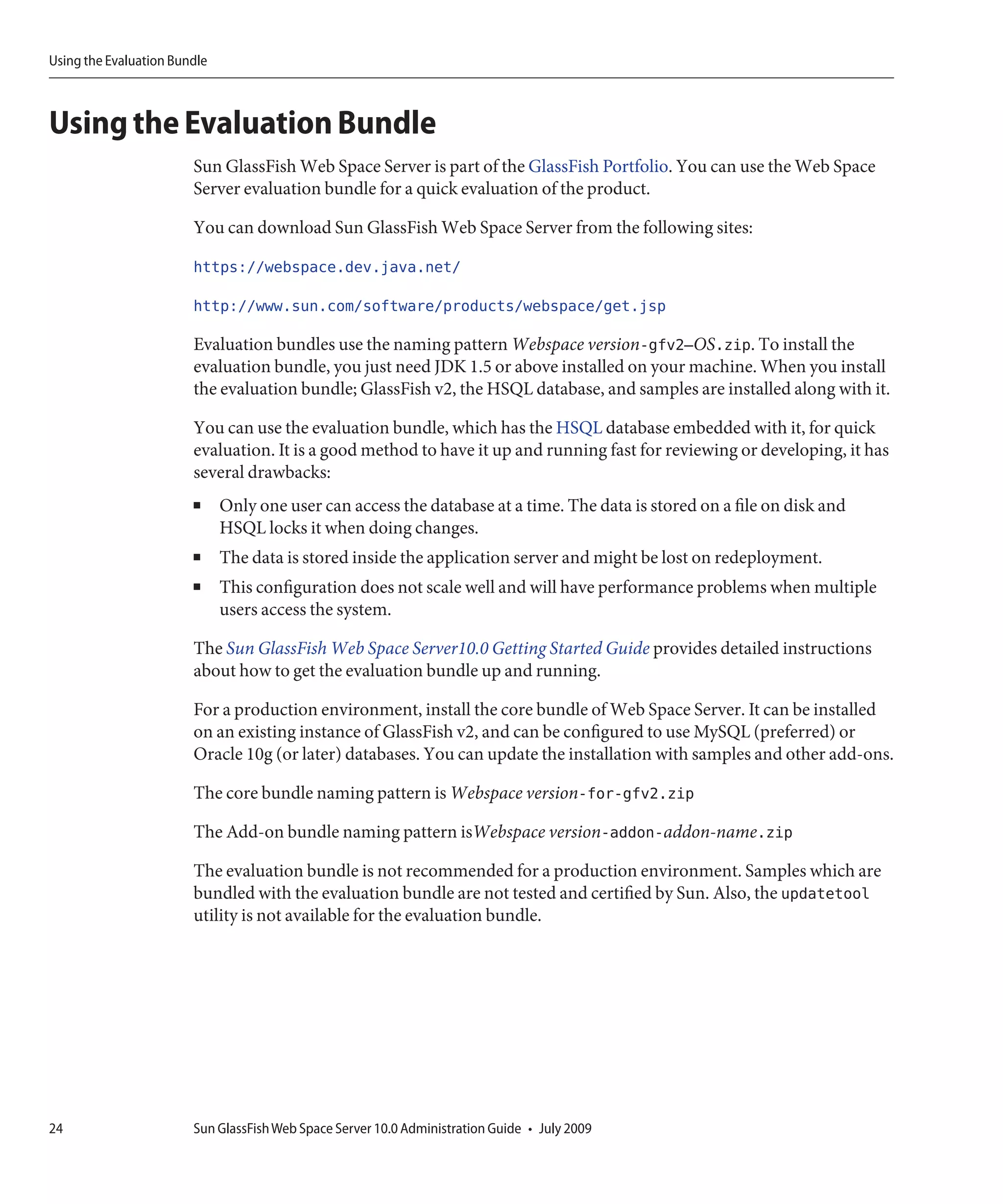 Using the Evaluation Bundle



Using the Evaluation Bundle
                        Sun GlassFish Web Space Server is part of the GlassFish Portfolio. You can use the Web Space
                        Server evaluation bundle for a quick evaluation of the product.

                        You can download Sun GlassFish Web Space Server from the following sites:

                        https://webspace.dev.java.net/

                        http://www.sun.com/software/products/webspace/get.jsp

                        Evaluation bundles use the naming pattern Webspace version-gfv2–OS.zip. To install the
                        evaluation bundle, you just need JDK 1.5 or above installed on your machine. When you install
                        the evaluation bundle; GlassFish v2, the HSQL database, and samples are installed along with it.

                        You can use the evaluation bundle, which has the HSQL database embedded with it, for quick
                        evaluation. It is a good method to have it up and running fast for reviewing or developing, it has
                        several drawbacks:
                        ■     Only one user can access the database at a time. The data is stored on a file on disk and
                              HSQL locks it when doing changes.
                        ■     The data is stored inside the application server and might be lost on redeployment.
                        ■     This configuration does not scale well and will have performance problems when multiple
                              users access the system.

                        The Sun GlassFish Web Space Server10.0 Getting Started Guide provides detailed instructions
                        about how to get the evaluation bundle up and running.

                        For a production environment, install the core bundle of Web Space Server. It can be installed
                        on an existing instance of GlassFish v2, and can be configured to use MySQL (preferred) or
                        Oracle 10g (or later) databases. You can update the installation with samples and other add-ons.

                        The core bundle naming pattern is Webspace version-for-gfv2.zip

                        The Add-on bundle naming pattern isWebspace version-addon-addon-name.zip

                        The evaluation bundle is not recommended for a production environment. Samples which are
                        bundled with the evaluation bundle are not tested and certified by Sun. Also, the updatetool
                        utility is not available for the evaluation bundle.




24                      Sun GlassFish Web Space Server 10.0 Administration Guide • July 2009
 