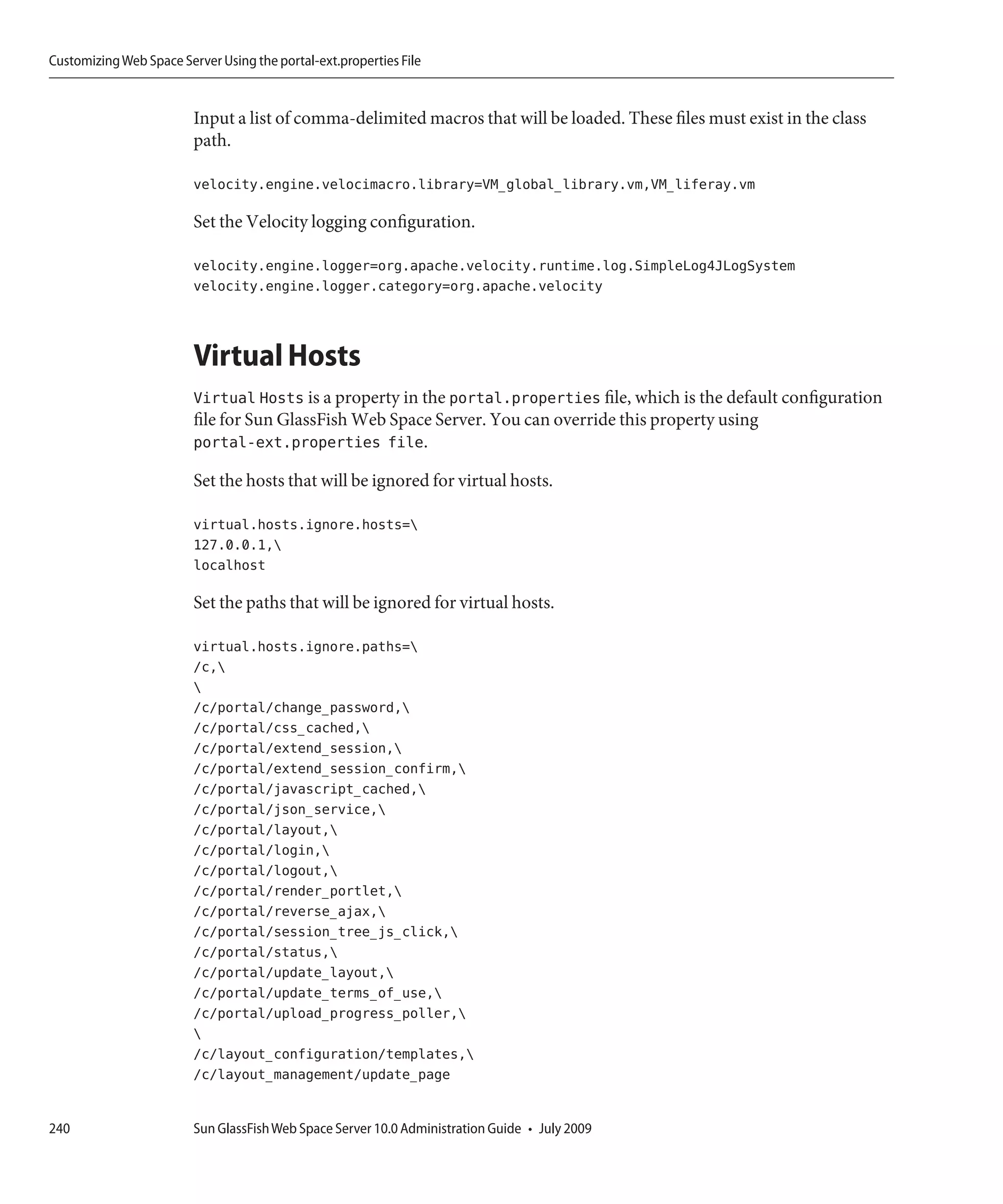 Customizing Web Space Server Using the portal-ext.properties File


                         Input a list of comma-delimited macros that will be loaded. These files must exist in the class
                         path.

                         velocity.engine.velocimacro.library=VM_global_library.vm,VM_liferay.vm

                         Set the Velocity logging configuration.

                         velocity.engine.logger=org.apache.velocity.runtime.log.SimpleLog4JLogSystem
                         velocity.engine.logger.category=org.apache.velocity



                         Virtual Hosts
                         Virtual Hosts is a property in the portal.properties file, which is the default configuration
                         file for Sun GlassFish Web Space Server. You can override this property using
                         portal-ext.properties file.

                         Set the hosts that will be ignored for virtual hosts.

                         virtual.hosts.ignore.hosts=
                         127.0.0.1,
                         localhost

                         Set the paths that will be ignored for virtual hosts.

                         virtual.hosts.ignore.paths=
                         /c,
                         
                         /c/portal/change_password,
                         /c/portal/css_cached,
                         /c/portal/extend_session,
                         /c/portal/extend_session_confirm,
                         /c/portal/javascript_cached,
                         /c/portal/json_service,
                         /c/portal/layout,
                         /c/portal/login,
                         /c/portal/logout,
                         /c/portal/render_portlet,
                         /c/portal/reverse_ajax,
                         /c/portal/session_tree_js_click,
                         /c/portal/status,
                         /c/portal/update_layout,
                         /c/portal/update_terms_of_use,
                         /c/portal/upload_progress_poller,
                         
                         /c/layout_configuration/templates,
                         /c/layout_management/update_page


240                      Sun GlassFish Web Space Server 10.0 Administration Guide • July 2009
 