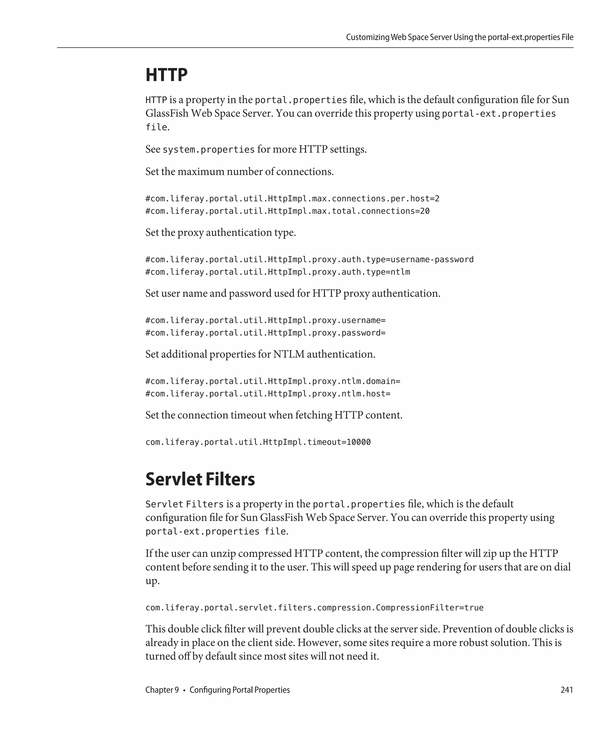 Customizing Web Space Server Using the portal-ext.properties File



HTTP
HTTP is a property in the portal.properties file, which is the default configuration file for Sun
GlassFish Web Space Server. You can override this property using portal-ext.properties
file.
See system.properties for more HTTP settings.
Set the maximum number of connections.

#com.liferay.portal.util.HttpImpl.max.connections.per.host=2
#com.liferay.portal.util.HttpImpl.max.total.connections=20

Set the proxy authentication type.

#com.liferay.portal.util.HttpImpl.proxy.auth.type=username-password
#com.liferay.portal.util.HttpImpl.proxy.auth.type=ntlm

Set user name and password used for HTTP proxy authentication.

#com.liferay.portal.util.HttpImpl.proxy.username=
#com.liferay.portal.util.HttpImpl.proxy.password=

Set additional properties for NTLM authentication.

#com.liferay.portal.util.HttpImpl.proxy.ntlm.domain=
#com.liferay.portal.util.HttpImpl.proxy.ntlm.host=

Set the connection timeout when fetching HTTP content.

com.liferay.portal.util.HttpImpl.timeout=10000


Servlet Filters
Servlet Filters is a property in the portal.properties file, which is the default
configuration file for Sun GlassFish Web Space Server. You can override this property using
portal-ext.properties file.
If the user can unzip compressed HTTP content, the compression filter will zip up the HTTP
content before sending it to the user. This will speed up page rendering for users that are on dial
up.

com.liferay.portal.servlet.filters.compression.CompressionFilter=true

This double click filter will prevent double clicks at the server side. Prevention of double clicks is
already in place on the client side. However, some sites require a more robust solution. This is
turned off by default since most sites will not need it.

Chapter 9 • Configuring Portal Properties                                                                   241
 