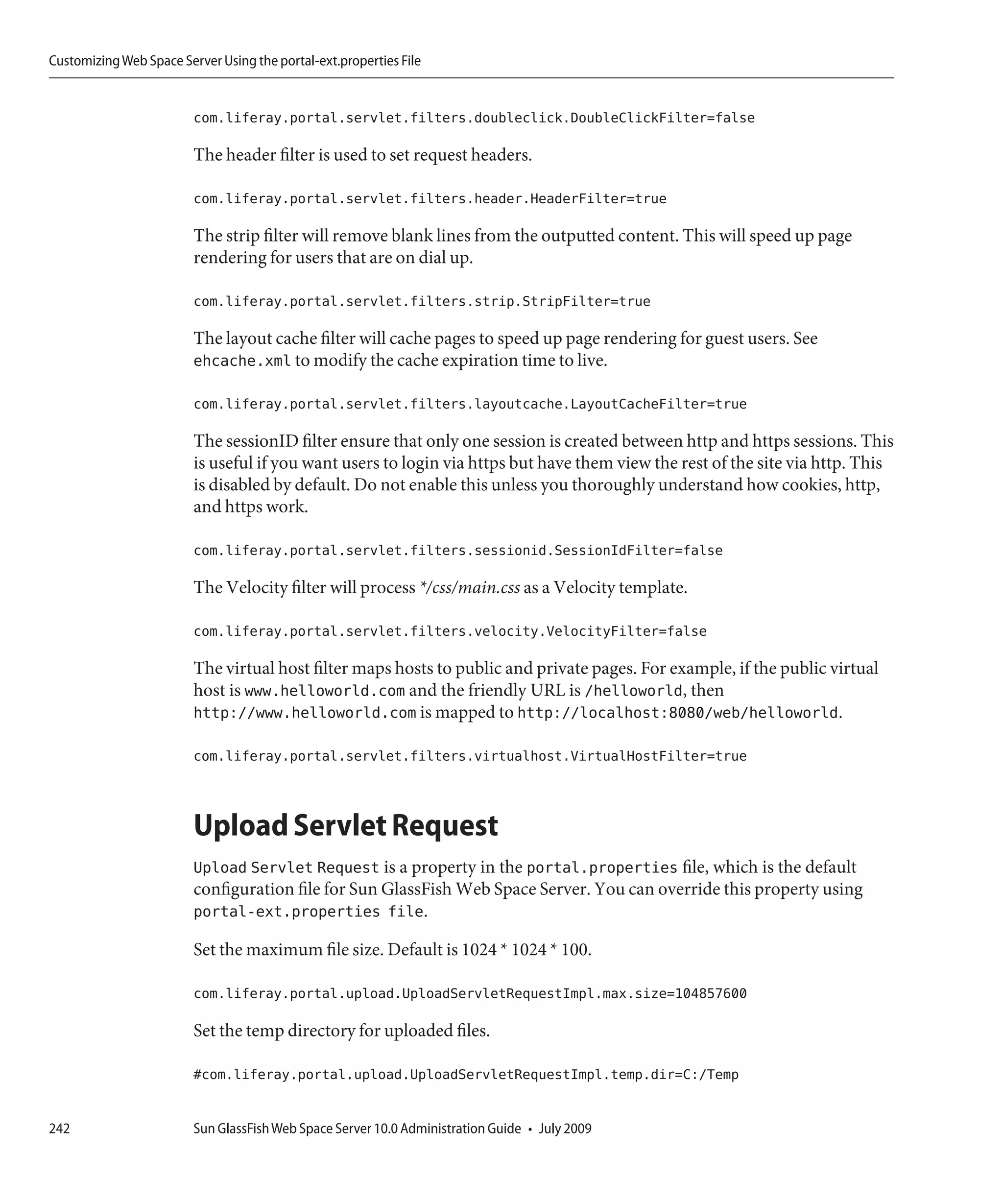 Customizing Web Space Server Using the portal-ext.properties File


                         com.liferay.portal.servlet.filters.doubleclick.DoubleClickFilter=false

                         The header filter is used to set request headers.

                         com.liferay.portal.servlet.filters.header.HeaderFilter=true

                         The strip filter will remove blank lines from the outputted content. This will speed up page
                         rendering for users that are on dial up.

                         com.liferay.portal.servlet.filters.strip.StripFilter=true

                         The layout cache filter will cache pages to speed up page rendering for guest users. See
                         ehcache.xml to modify the cache expiration time to live.

                         com.liferay.portal.servlet.filters.layoutcache.LayoutCacheFilter=true

                         The sessionID filter ensure that only one session is created between http and https sessions. This
                         is useful if you want users to login via https but have them view the rest of the site via http. This
                         is disabled by default. Do not enable this unless you thoroughly understand how cookies, http,
                         and https work.

                         com.liferay.portal.servlet.filters.sessionid.SessionIdFilter=false

                         The Velocity filter will process */css/main.css as a Velocity template.

                         com.liferay.portal.servlet.filters.velocity.VelocityFilter=false

                         The virtual host filter maps hosts to public and private pages. For example, if the public virtual
                         host is www.helloworld.com and the friendly URL is /helloworld, then
                         http://www.helloworld.com is mapped to http://localhost:8080/web/helloworld.

                         com.liferay.portal.servlet.filters.virtualhost.VirtualHostFilter=true



                         Upload Servlet Request
                         Upload Servlet Request is a property in the portal.properties file, which is the default
                         configuration file for Sun GlassFish Web Space Server. You can override this property using
                         portal-ext.properties file.

                         Set the maximum file size. Default is 1024 * 1024 * 100.

                         com.liferay.portal.upload.UploadServletRequestImpl.max.size=104857600

                         Set the temp directory for uploaded files.

                         #com.liferay.portal.upload.UploadServletRequestImpl.temp.dir=C:/Temp


242                      Sun GlassFish Web Space Server 10.0 Administration Guide • July 2009
 