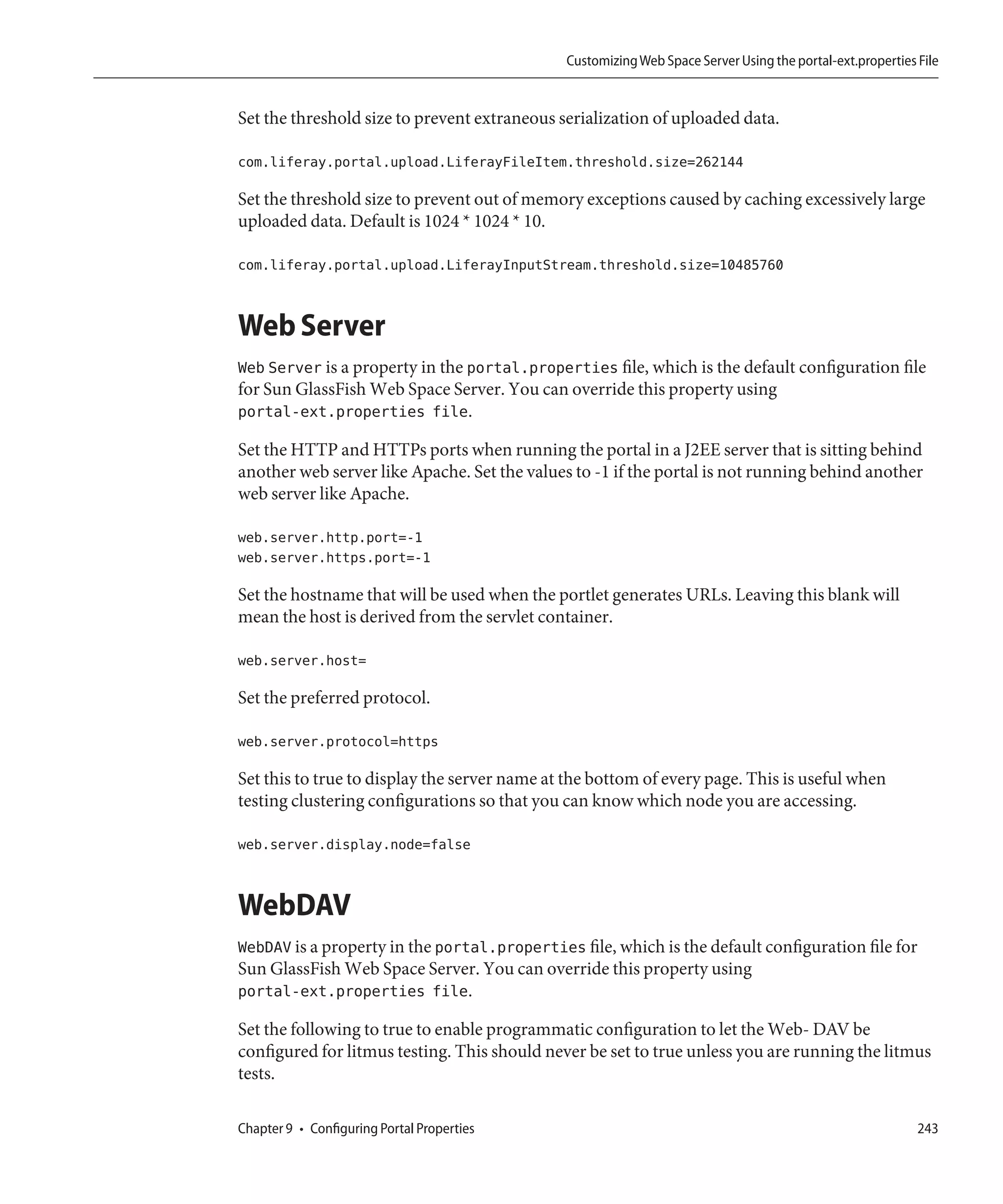 Customizing Web Space Server Using the portal-ext.properties File


Set the threshold size to prevent extraneous serialization of uploaded data.

com.liferay.portal.upload.LiferayFileItem.threshold.size=262144

Set the threshold size to prevent out of memory exceptions caused by caching excessively large
uploaded data. Default is 1024 * 1024 * 10.

com.liferay.portal.upload.LiferayInputStream.threshold.size=10485760


Web Server
Web Server is a property in the portal.properties file, which is the default configuration file
for Sun GlassFish Web Space Server. You can override this property using
portal-ext.properties file.

Set the HTTP and HTTPs ports when running the portal in a J2EE server that is sitting behind
another web server like Apache. Set the values to -1 if the portal is not running behind another
web server like Apache.

web.server.http.port=-1
web.server.https.port=-1

Set the hostname that will be used when the portlet generates URLs. Leaving this blank will
mean the host is derived from the servlet container.

web.server.host=

Set the preferred protocol.

web.server.protocol=https

Set this to true to display the server name at the bottom of every page. This is useful when
testing clustering configurations so that you can know which node you are accessing.

web.server.display.node=false


WebDAV
WebDAV is a property in the portal.properties file, which is the default configuration file for
Sun GlassFish Web Space Server. You can override this property using
portal-ext.properties file.

Set the following to true to enable programmatic configuration to let the Web- DAV be
configured for litmus testing. This should never be set to true unless you are running the litmus
tests.

Chapter 9 • Configuring Portal Properties                                                                  243
 