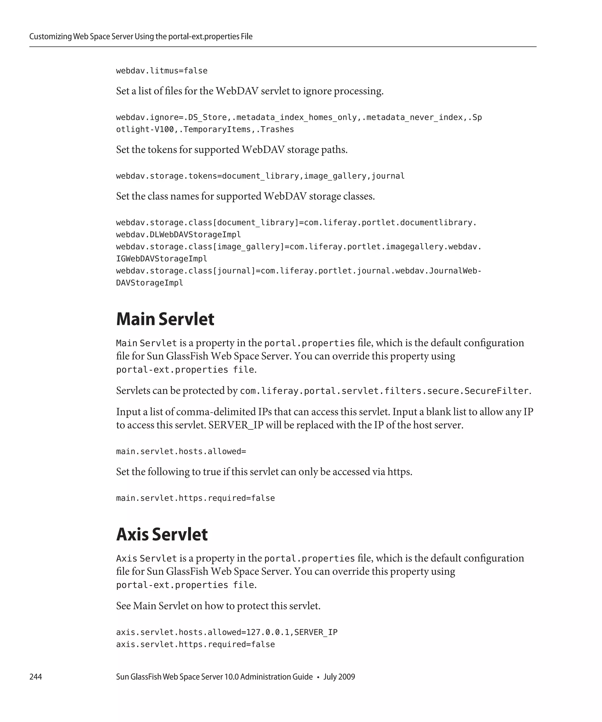 Customizing Web Space Server Using the portal-ext.properties File


                         webdav.litmus=false

                         Set a list of files for the WebDAV servlet to ignore processing.

                         webdav.ignore=.DS_Store,.metadata_index_homes_only,.metadata_never_index,.Sp
                         otlight-V100,.TemporaryItems,.Trashes

                         Set the tokens for supported WebDAV storage paths.

                         webdav.storage.tokens=document_library,image_gallery,journal

                         Set the class names for supported WebDAV storage classes.

                         webdav.storage.class[document_library]=com.liferay.portlet.documentlibrary.
                         webdav.DLWebDAVStorageImpl
                         webdav.storage.class[image_gallery]=com.liferay.portlet.imagegallery.webdav.
                         IGWebDAVStorageImpl
                         webdav.storage.class[journal]=com.liferay.portlet.journal.webdav.JournalWeb-
                         DAVStorageImpl


                         Main Servlet
                         Main Servlet is a property in the portal.properties file, which is the default configuration
                         file for Sun GlassFish Web Space Server. You can override this property using
                         portal-ext.properties file.
                         Servlets can be protected by com.liferay.portal.servlet.filters.secure.SecureFilter.
                         Input a list of comma-delimited IPs that can access this servlet. Input a blank list to allow any IP
                         to access this servlet. SERVER_IP will be replaced with the IP of the host server.

                         main.servlet.hosts.allowed=

                         Set the following to true if this servlet can only be accessed via https.

                         main.servlet.https.required=false


                         Axis Servlet
                         Axis Servlet is a property in the portal.properties file, which is the default configuration
                         file for Sun GlassFish Web Space Server. You can override this property using
                         portal-ext.properties file.
                         See Main Servlet on how to protect this servlet.

                         axis.servlet.hosts.allowed=127.0.0.1,SERVER_IP
                         axis.servlet.https.required=false


244                      Sun GlassFish Web Space Server 10.0 Administration Guide • July 2009
 