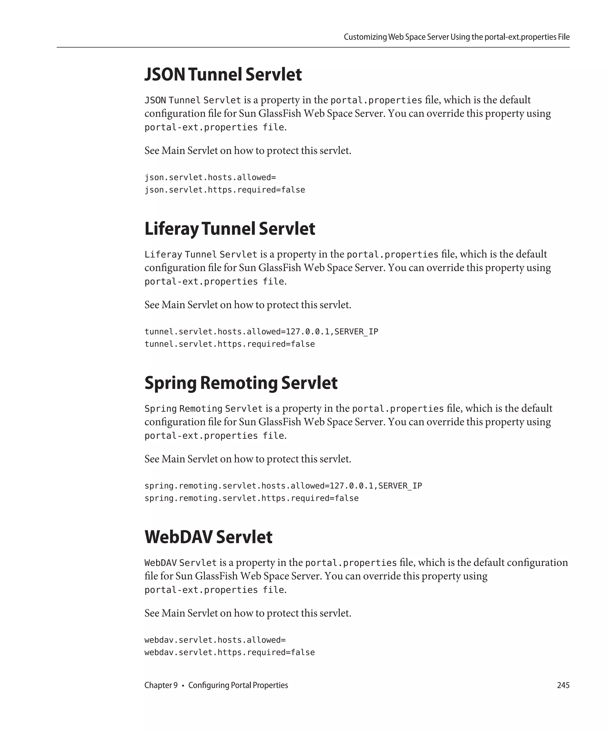 Customizing Web Space Server Using the portal-ext.properties File



JSON Tunnel Servlet
JSON Tunnel Servlet is a property in the portal.properties file, which is the default
configuration file for Sun GlassFish Web Space Server. You can override this property using
portal-ext.properties file.

See Main Servlet on how to protect this servlet.

json.servlet.hosts.allowed=
json.servlet.https.required=false



Liferay Tunnel Servlet
Liferay Tunnel Servlet is a property in the portal.properties file, which is the default
configuration file for Sun GlassFish Web Space Server. You can override this property using
portal-ext.properties file.

See Main Servlet on how to protect this servlet.

tunnel.servlet.hosts.allowed=127.0.0.1,SERVER_IP
tunnel.servlet.https.required=false



Spring Remoting Servlet
Spring Remoting Servlet is a property in the portal.properties file, which is the default
configuration file for Sun GlassFish Web Space Server. You can override this property using
portal-ext.properties file.

See Main Servlet on how to protect this servlet.

spring.remoting.servlet.hosts.allowed=127.0.0.1,SERVER_IP
spring.remoting.servlet.https.required=false



WebDAV Servlet
WebDAV Servlet is a property in the portal.properties file, which is the default configuration
file for Sun GlassFish Web Space Server. You can override this property using
portal-ext.properties file.

See Main Servlet on how to protect this servlet.

webdav.servlet.hosts.allowed=
webdav.servlet.https.required=false


Chapter 9 • Configuring Portal Properties                                                                  245
 