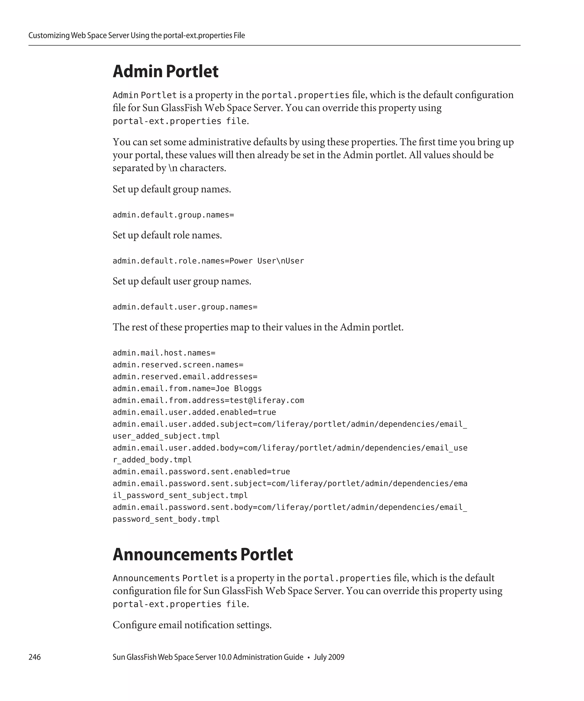 Customizing Web Space Server Using the portal-ext.properties File



                         Admin Portlet
                         Admin Portlet is a property in the portal.properties file, which is the default configuration
                         file for Sun GlassFish Web Space Server. You can override this property using
                         portal-ext.properties file.
                         You can set some administrative defaults by using these properties. The first time you bring up
                         your portal, these values will then already be set in the Admin portlet. All values should be
                         separated by n characters.
                         Set up default group names.

                         admin.default.group.names=

                         Set up default role names.

                         admin.default.role.names=Power UsernUser

                         Set up default user group names.

                         admin.default.user.group.names=

                         The rest of these properties map to their values in the Admin portlet.

                         admin.mail.host.names=
                         admin.reserved.screen.names=
                         admin.reserved.email.addresses=
                         admin.email.from.name=Joe Bloggs
                         admin.email.from.address=test@liferay.com
                         admin.email.user.added.enabled=true
                         admin.email.user.added.subject=com/liferay/portlet/admin/dependencies/email_
                         user_added_subject.tmpl
                         admin.email.user.added.body=com/liferay/portlet/admin/dependencies/email_use
                         r_added_body.tmpl
                         admin.email.password.sent.enabled=true
                         admin.email.password.sent.subject=com/liferay/portlet/admin/dependencies/ema
                         il_password_sent_subject.tmpl
                         admin.email.password.sent.body=com/liferay/portlet/admin/dependencies/email_
                         password_sent_body.tmpl


                         Announcements Portlet
                         Announcements Portlet is a property in the portal.properties file, which is the default
                         configuration file for Sun GlassFish Web Space Server. You can override this property using
                         portal-ext.properties file.
                         Configure email notification settings.

246                      Sun GlassFish Web Space Server 10.0 Administration Guide • July 2009
 