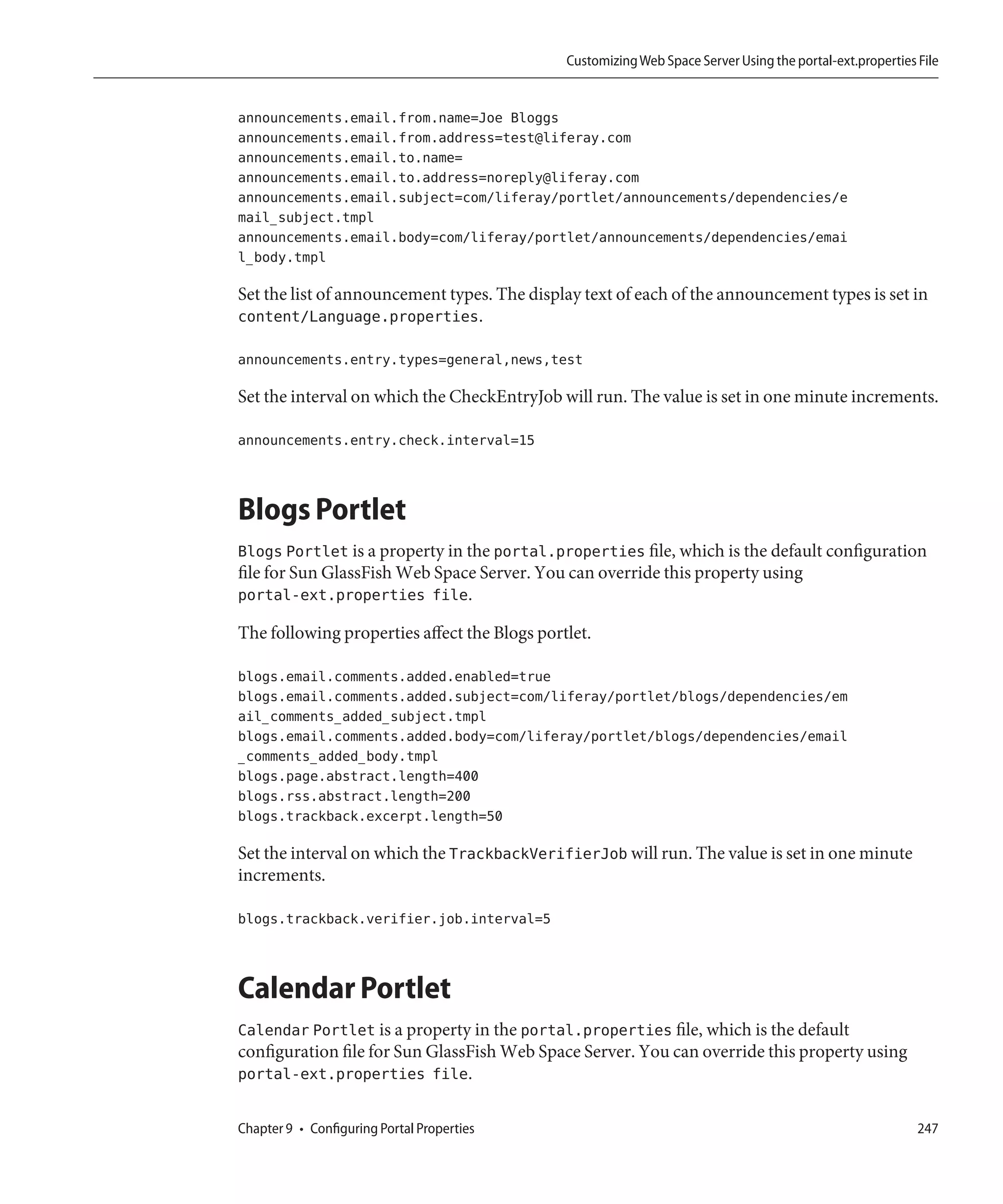 Customizing Web Space Server Using the portal-ext.properties File


announcements.email.from.name=Joe Bloggs
announcements.email.from.address=test@liferay.com
announcements.email.to.name=
announcements.email.to.address=noreply@liferay.com
announcements.email.subject=com/liferay/portlet/announcements/dependencies/e
mail_subject.tmpl
announcements.email.body=com/liferay/portlet/announcements/dependencies/emai
l_body.tmpl

Set the list of announcement types. The display text of each of the announcement types is set in
content/Language.properties.

announcements.entry.types=general,news,test

Set the interval on which the CheckEntryJob will run. The value is set in one minute increments.

announcements.entry.check.interval=15



Blogs Portlet
Blogs Portlet is a property in the portal.properties file, which is the default configuration
file for Sun GlassFish Web Space Server. You can override this property using
portal-ext.properties file.

The following properties affect the Blogs portlet.

blogs.email.comments.added.enabled=true
blogs.email.comments.added.subject=com/liferay/portlet/blogs/dependencies/em
ail_comments_added_subject.tmpl
blogs.email.comments.added.body=com/liferay/portlet/blogs/dependencies/email
_comments_added_body.tmpl
blogs.page.abstract.length=400
blogs.rss.abstract.length=200
blogs.trackback.excerpt.length=50

Set the interval on which the TrackbackVerifierJob will run. The value is set in one minute
increments.

blogs.trackback.verifier.job.interval=5



Calendar Portlet
Calendar Portlet is a property in the portal.properties file, which is the default
configuration file for Sun GlassFish Web Space Server. You can override this property using
portal-ext.properties file.

Chapter 9 • Configuring Portal Properties                                                                  247
 