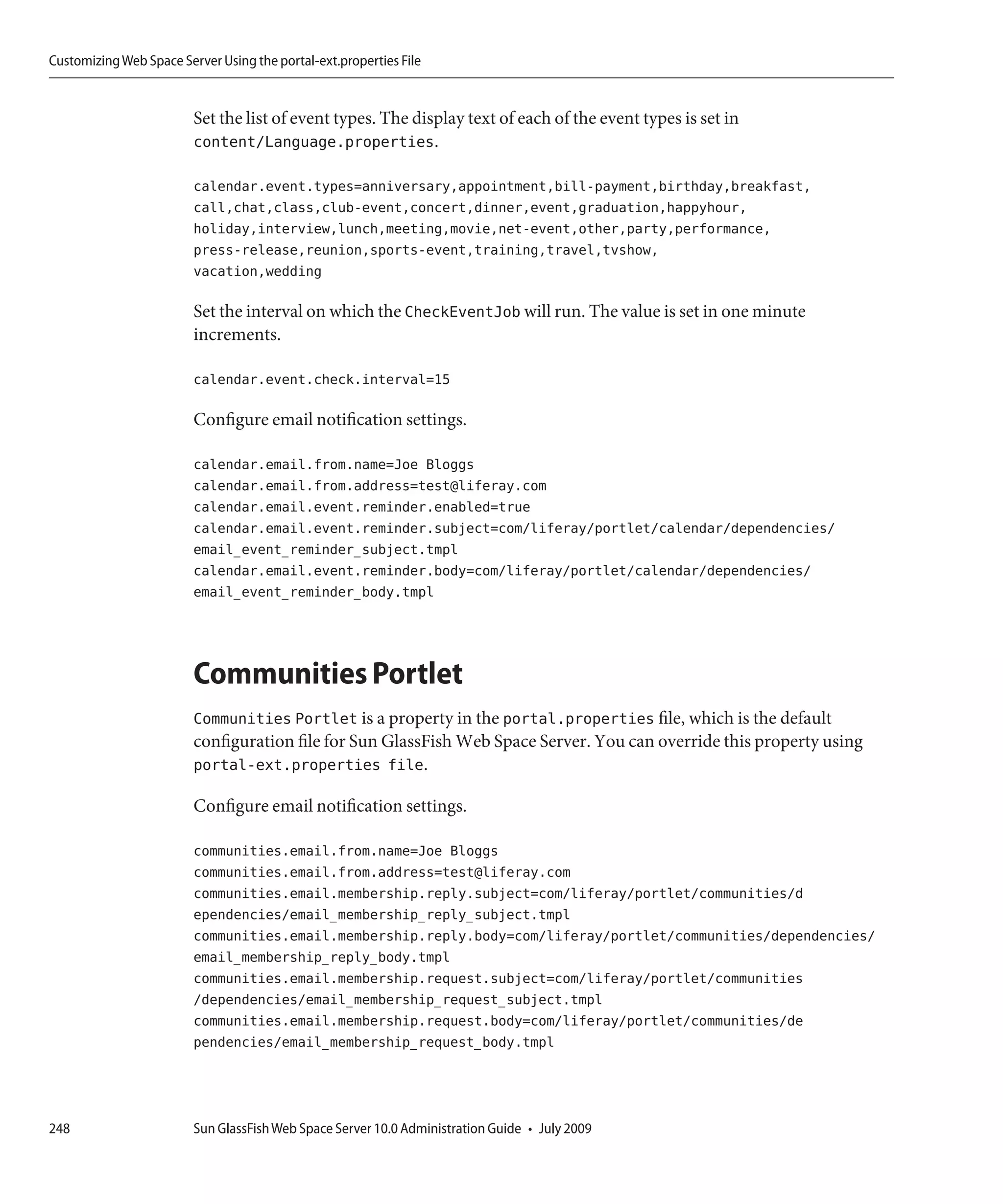 Customizing Web Space Server Using the portal-ext.properties File


                         Set the list of event types. The display text of each of the event types is set in
                         content/Language.properties.

                         calendar.event.types=anniversary,appointment,bill-payment,birthday,breakfast,
                         call,chat,class,club-event,concert,dinner,event,graduation,happyhour,
                         holiday,interview,lunch,meeting,movie,net-event,other,party,performance,
                         press-release,reunion,sports-event,training,travel,tvshow,
                         vacation,wedding

                         Set the interval on which the CheckEventJob will run. The value is set in one minute
                         increments.

                         calendar.event.check.interval=15

                         Configure email notification settings.

                         calendar.email.from.name=Joe Bloggs
                         calendar.email.from.address=test@liferay.com
                         calendar.email.event.reminder.enabled=true
                         calendar.email.event.reminder.subject=com/liferay/portlet/calendar/dependencies/
                         email_event_reminder_subject.tmpl
                         calendar.email.event.reminder.body=com/liferay/portlet/calendar/dependencies/
                         email_event_reminder_body.tmpl




                         Communities Portlet
                         Communities Portlet is a property in the portal.properties file, which is the default
                         configuration file for Sun GlassFish Web Space Server. You can override this property using
                         portal-ext.properties file.

                         Configure email notification settings.

                         communities.email.from.name=Joe Bloggs
                         communities.email.from.address=test@liferay.com
                         communities.email.membership.reply.subject=com/liferay/portlet/communities/d
                         ependencies/email_membership_reply_subject.tmpl
                         communities.email.membership.reply.body=com/liferay/portlet/communities/dependencies/
                         email_membership_reply_body.tmpl
                         communities.email.membership.request.subject=com/liferay/portlet/communities
                         /dependencies/email_membership_request_subject.tmpl
                         communities.email.membership.request.body=com/liferay/portlet/communities/de
                         pendencies/email_membership_request_body.tmpl




248                      Sun GlassFish Web Space Server 10.0 Administration Guide • July 2009
 