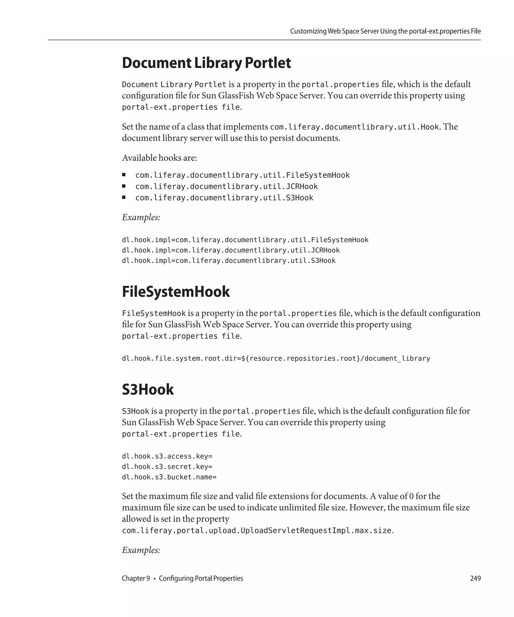 Customizing Web Space Server Using the portal-ext.properties File



Document Library Portlet
Document Library Portlet is a property in the portal.properties file, which is the default
configuration file for Sun GlassFish Web Space Server. You can override this property using
portal-ext.properties file.

Set the name of a class that implements com.liferay.documentlibrary.util.Hook. The
document library server will use this to persist documents.

Available hooks are:
■   com.liferay.documentlibrary.util.FileSystemHook
■   com.liferay.documentlibrary.util.JCRHook
■   com.liferay.documentlibrary.util.S3Hook

Examples:

dl.hook.impl=com.liferay.documentlibrary.util.FileSystemHook
dl.hook.impl=com.liferay.documentlibrary.util.JCRHook
dl.hook.impl=com.liferay.documentlibrary.util.S3Hook


FileSystemHook
FileSystemHook is a property in the portal.properties file, which is the default configuration
file for Sun GlassFish Web Space Server. You can override this property using
portal-ext.properties file.

dl.hook.file.system.root.dir=${resource.repositories.root}/document_library


S3Hook
S3Hook is a property in the portal.properties file, which is the default configuration file for
Sun GlassFish Web Space Server. You can override this property using
portal-ext.properties file.

dl.hook.s3.access.key=
dl.hook.s3.secret.key=
dl.hook.s3.bucket.name=

Set the maximum file size and valid file extensions for documents. A value of 0 for the
maximum file size can be used to indicate unlimited file size. However, the maximum file size
allowed is set in the property
com.liferay.portal.upload.UploadServletRequestImpl.max.size.

Examples:

Chapter 9 • Configuring Portal Properties                                                                 249
 