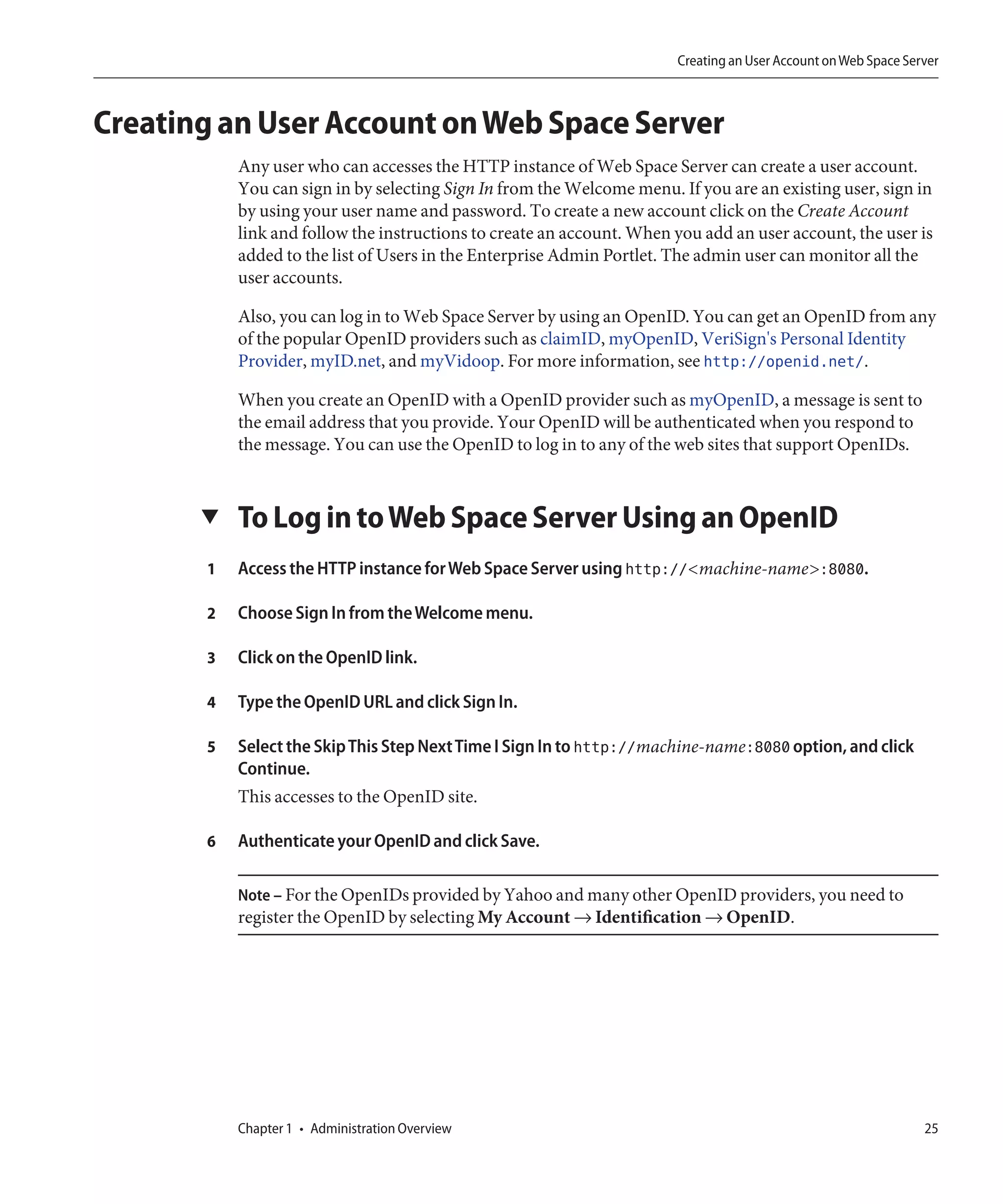 Creating an User Account on Web Space Server



Creating an User Account on Web Space Server
           Any user who can accesses the HTTP instance of Web Space Server can create a user account.
           You can sign in by selecting Sign In from the Welcome menu. If you are an existing user, sign in
           by using your user name and password. To create a new account click on the Create Account
           link and follow the instructions to create an account. When you add an user account, the user is
           added to the list of Users in the Enterprise Admin Portlet. The admin user can monitor all the
           user accounts.

           Also, you can log in to Web Space Server by using an OpenID. You can get an OpenID from any
           of the popular OpenID providers such as claimID, myOpenID, VeriSign's Personal Identity
           Provider, myID.net, and myVidoop. For more information, see http://openid.net/.

           When you create an OpenID with a OpenID provider such as myOpenID, a message is sent to
           the email address that you provide. Your OpenID will be authenticated when you respond to
           the message. You can use the OpenID to log in to any of the web sites that support OpenIDs.


       ▼   To Log in to Web Space Server Using an OpenID
       1   Access the HTTP instance for Web Space Server using http://<machine-name>:8080.

       2   Choose Sign In from the Welcome menu.

       3   Click on the OpenID link.

       4   Type the OpenID URL and click Sign In.

       5   Select the Skip This Step Next Time I Sign In to http://machine-name:8080 option, and click
           Continue.
           This accesses to the OpenID site.

       6   Authenticate your OpenID and click Save.

           Note – For the OpenIDs provided by Yahoo and many other OpenID providers, you need to
           register the OpenID by selecting My Account → Identification → OpenID.




           Chapter 1 • Administration Overview                                                                  25
 