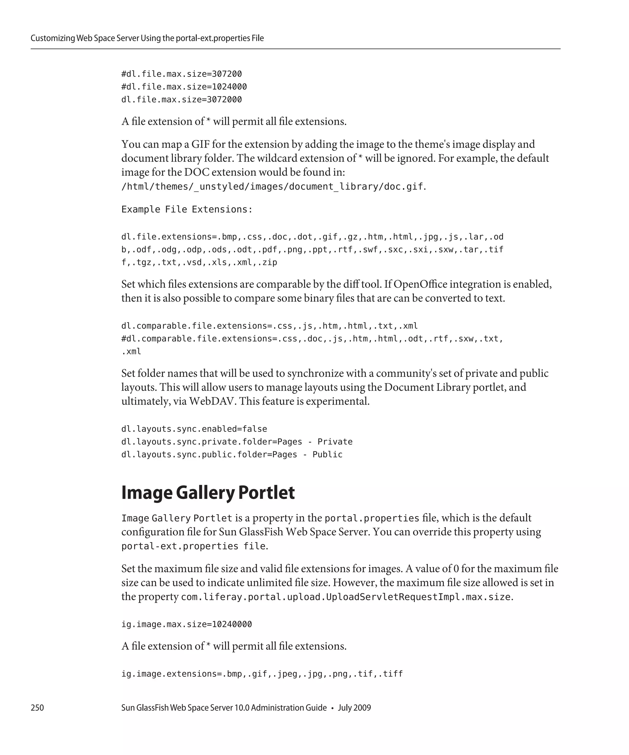 Customizing Web Space Server Using the portal-ext.properties File


                         #dl.file.max.size=307200
                         #dl.file.max.size=1024000
                         dl.file.max.size=3072000

                         A file extension of * will permit all file extensions.
                         You can map a GIF for the extension by adding the image to the theme's image display and
                         document library folder. The wildcard extension of * will be ignored. For example, the default
                         image for the DOC extension would be found in:
                         /html/themes/_unstyled/images/document_library/doc.gif.
                         Example File Extensions:

                         dl.file.extensions=.bmp,.css,.doc,.dot,.gif,.gz,.htm,.html,.jpg,.js,.lar,.od
                         b,.odf,.odg,.odp,.ods,.odt,.pdf,.png,.ppt,.rtf,.swf,.sxc,.sxi,.sxw,.tar,.tif
                         f,.tgz,.txt,.vsd,.xls,.xml,.zip

                         Set which files extensions are comparable by the diff tool. If OpenOffice integration is enabled,
                         then it is also possible to compare some binary files that are can be converted to text.

                         dl.comparable.file.extensions=.css,.js,.htm,.html,.txt,.xml
                         #dl.comparable.file.extensions=.css,.doc,.js,.htm,.html,.odt,.rtf,.sxw,.txt,
                         .xml

                         Set folder names that will be used to synchronize with a community's set of private and public
                         layouts. This will allow users to manage layouts using the Document Library portlet, and
                         ultimately, via WebDAV. This feature is experimental.

                         dl.layouts.sync.enabled=false
                         dl.layouts.sync.private.folder=Pages - Private
                         dl.layouts.sync.public.folder=Pages - Public


                         Image Gallery Portlet
                         Image Gallery Portlet is a property in the portal.properties file, which is the default
                         configuration file for Sun GlassFish Web Space Server. You can override this property using
                         portal-ext.properties file.
                         Set the maximum file size and valid file extensions for images. A value of 0 for the maximum file
                         size can be used to indicate unlimited file size. However, the maximum file size allowed is set in
                         the property com.liferay.portal.upload.UploadServletRequestImpl.max.size.

                         ig.image.max.size=10240000

                         A file extension of * will permit all file extensions.

                         ig.image.extensions=.bmp,.gif,.jpeg,.jpg,.png,.tif,.tiff


250                      Sun GlassFish Web Space Server 10.0 Administration Guide • July 2009
 