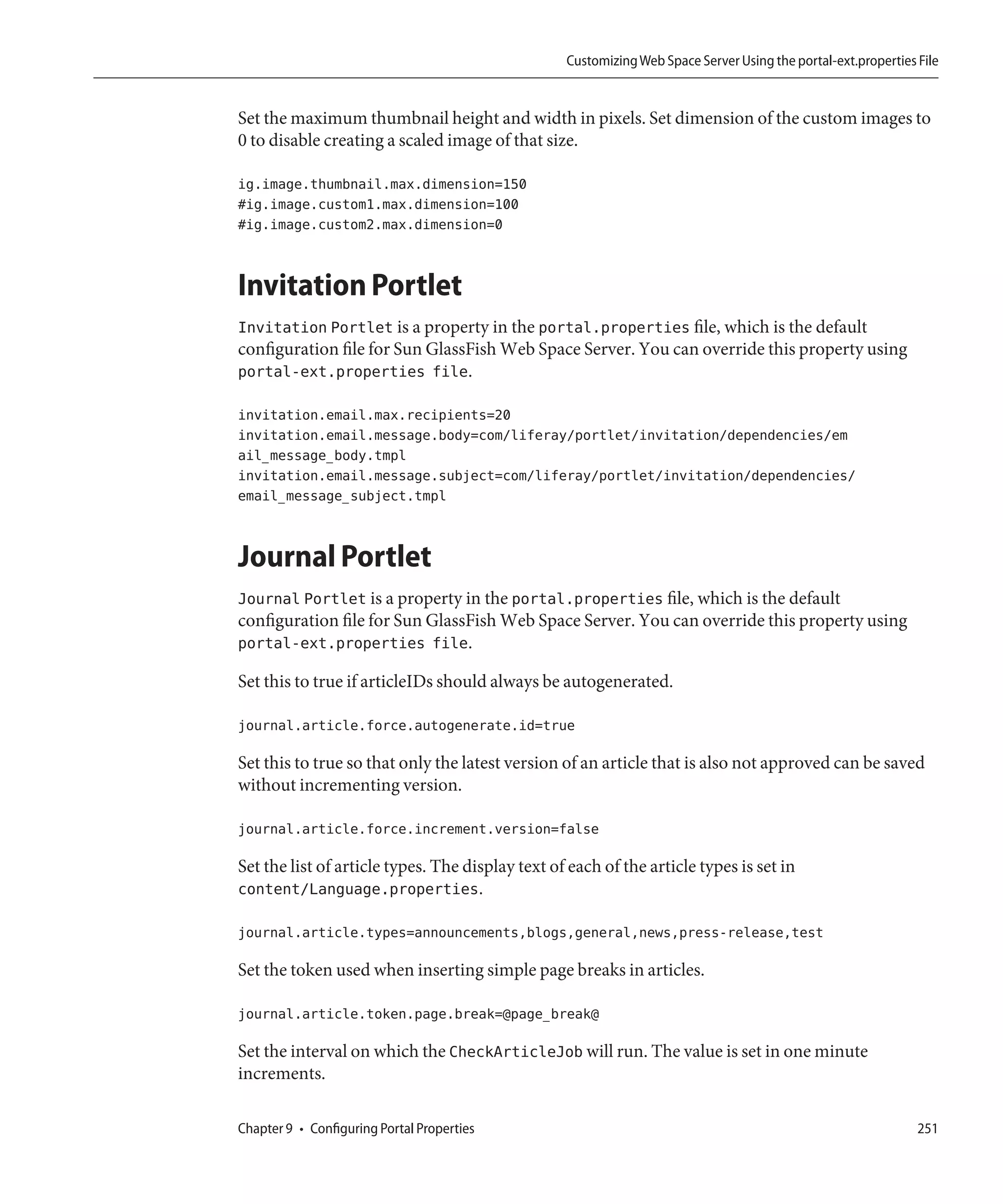 Customizing Web Space Server Using the portal-ext.properties File


Set the maximum thumbnail height and width in pixels. Set dimension of the custom images to
0 to disable creating a scaled image of that size.

ig.image.thumbnail.max.dimension=150
#ig.image.custom1.max.dimension=100
#ig.image.custom2.max.dimension=0


Invitation Portlet
Invitation Portlet is a property in the portal.properties file, which is the default
configuration file for Sun GlassFish Web Space Server. You can override this property using
portal-ext.properties file.

invitation.email.max.recipients=20
invitation.email.message.body=com/liferay/portlet/invitation/dependencies/em
ail_message_body.tmpl
invitation.email.message.subject=com/liferay/portlet/invitation/dependencies/
email_message_subject.tmpl


Journal Portlet
Journal Portlet is a property in the portal.properties file, which is the default
configuration file for Sun GlassFish Web Space Server. You can override this property using
portal-ext.properties file.

Set this to true if articleIDs should always be autogenerated.

journal.article.force.autogenerate.id=true

Set this to true so that only the latest version of an article that is also not approved can be saved
without incrementing version.

journal.article.force.increment.version=false

Set the list of article types. The display text of each of the article types is set in
content/Language.properties.

journal.article.types=announcements,blogs,general,news,press-release,test

Set the token used when inserting simple page breaks in articles.

journal.article.token.page.break=@page_break@

Set the interval on which the CheckArticleJob will run. The value is set in one minute
increments.

Chapter 9 • Configuring Portal Properties                                                                      251
 