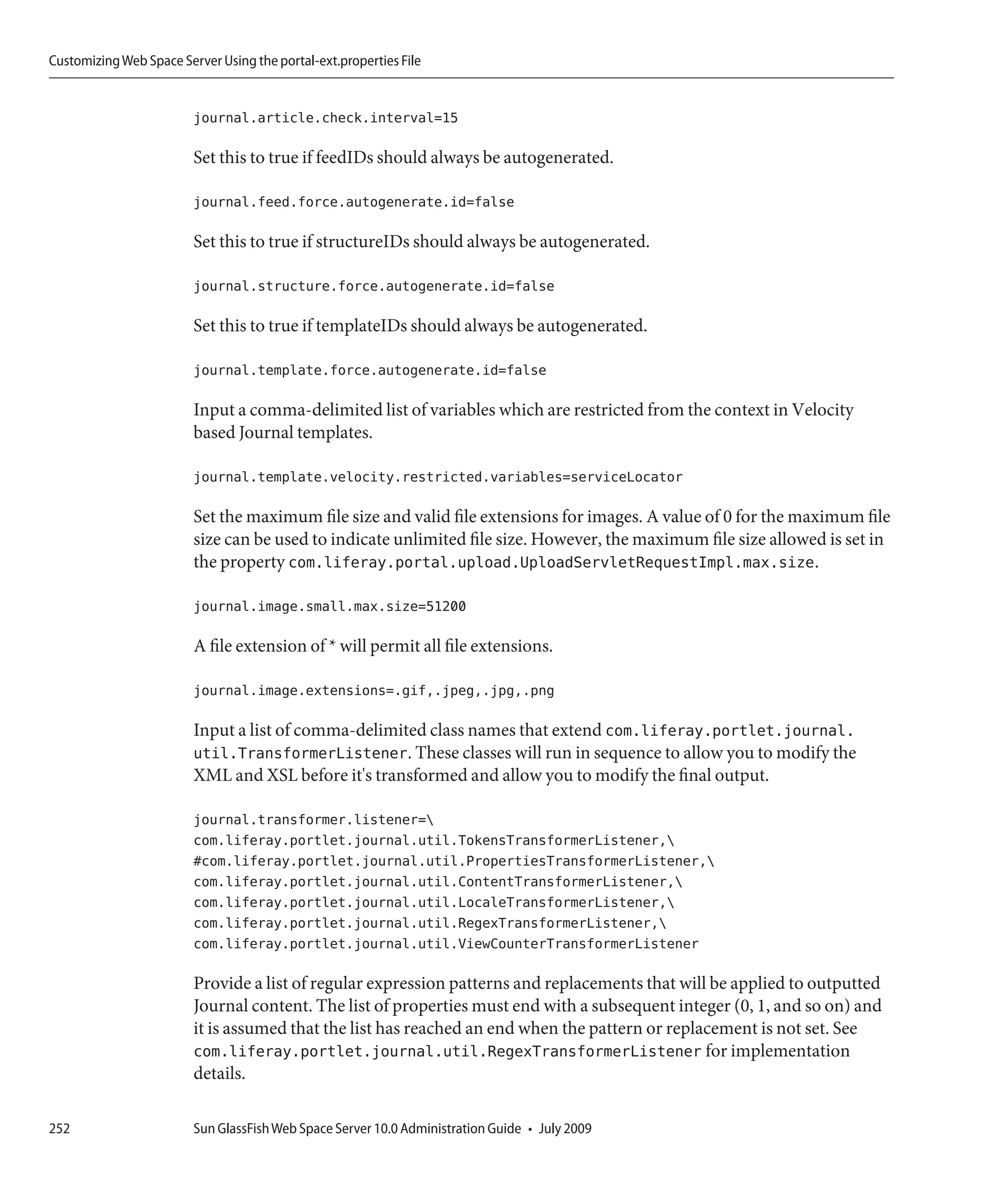 Customizing Web Space Server Using the portal-ext.properties File


                         journal.article.check.interval=15

                         Set this to true if feedIDs should always be autogenerated.

                         journal.feed.force.autogenerate.id=false

                         Set this to true if structureIDs should always be autogenerated.

                         journal.structure.force.autogenerate.id=false

                         Set this to true if templateIDs should always be autogenerated.

                         journal.template.force.autogenerate.id=false

                         Input a comma-delimited list of variables which are restricted from the context in Velocity
                         based Journal templates.

                         journal.template.velocity.restricted.variables=serviceLocator

                         Set the maximum file size and valid file extensions for images. A value of 0 for the maximum file
                         size can be used to indicate unlimited file size. However, the maximum file size allowed is set in
                         the property com.liferay.portal.upload.UploadServletRequestImpl.max.size.

                         journal.image.small.max.size=51200

                         A file extension of * will permit all file extensions.

                         journal.image.extensions=.gif,.jpeg,.jpg,.png

                         Input a list of comma-delimited class names that extend com.liferay.portlet.journal.
                         util.TransformerListener. These classes will run in sequence to allow you to modify the
                         XML and XSL before it's transformed and allow you to modify the final output.

                         journal.transformer.listener=
                         com.liferay.portlet.journal.util.TokensTransformerListener,
                         #com.liferay.portlet.journal.util.PropertiesTransformerListener,
                         com.liferay.portlet.journal.util.ContentTransformerListener,
                         com.liferay.portlet.journal.util.LocaleTransformerListener,
                         com.liferay.portlet.journal.util.RegexTransformerListener,
                         com.liferay.portlet.journal.util.ViewCounterTransformerListener

                         Provide a list of regular expression patterns and replacements that will be applied to outputted
                         Journal content. The list of properties must end with a subsequent integer (0, 1, and so on) and
                         it is assumed that the list has reached an end when the pattern or replacement is not set. See
                         com.liferay.portlet.journal.util.RegexTransformerListener for implementation
                         details.

252                      Sun GlassFish Web Space Server 10.0 Administration Guide • July 2009
 