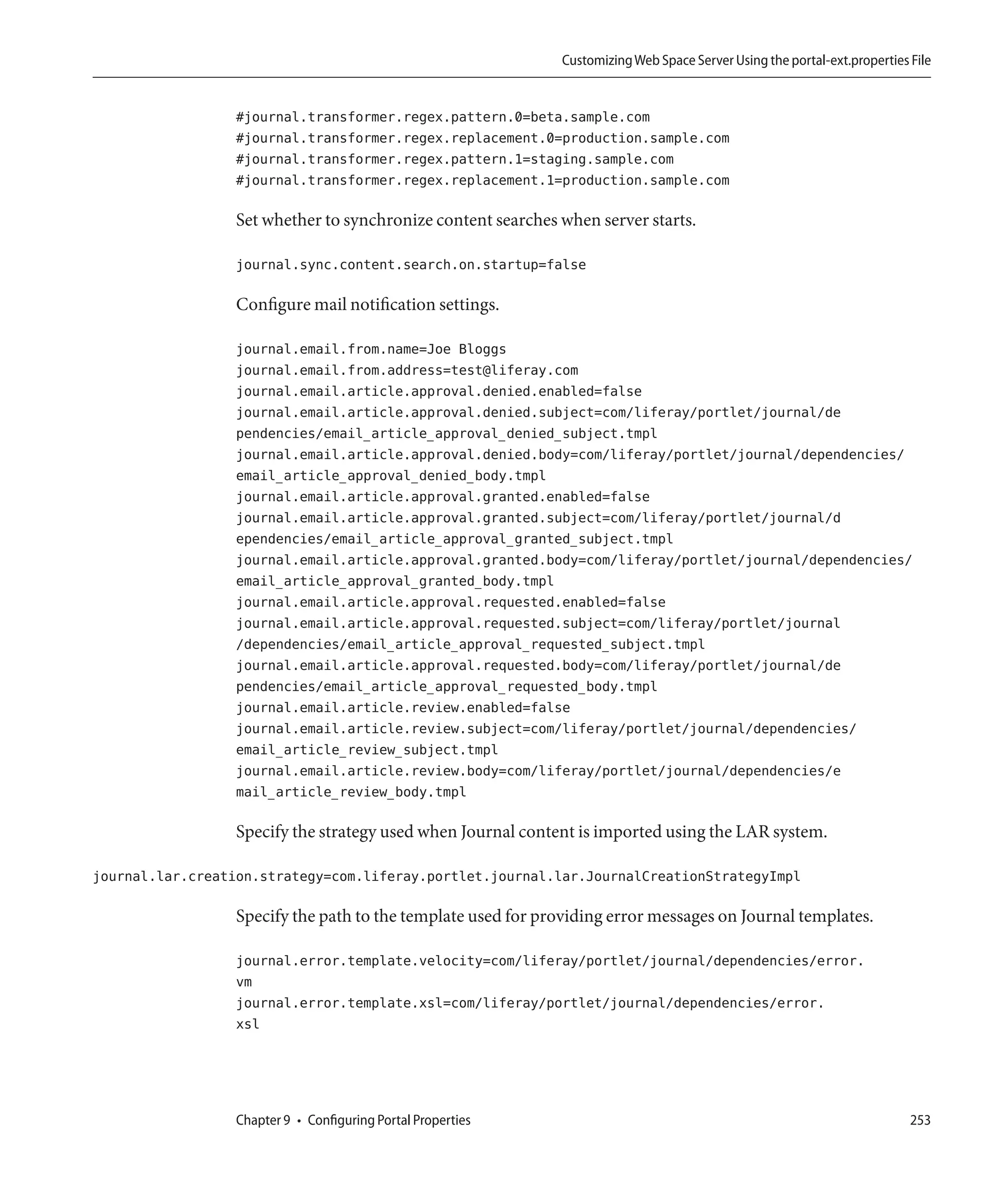Customizing Web Space Server Using the portal-ext.properties File


                  #journal.transformer.regex.pattern.0=beta.sample.com
                  #journal.transformer.regex.replacement.0=production.sample.com
                  #journal.transformer.regex.pattern.1=staging.sample.com
                  #journal.transformer.regex.replacement.1=production.sample.com

                  Set whether to synchronize content searches when server starts.

                  journal.sync.content.search.on.startup=false

                  Configure mail notification settings.

                  journal.email.from.name=Joe Bloggs
                  journal.email.from.address=test@liferay.com
                  journal.email.article.approval.denied.enabled=false
                  journal.email.article.approval.denied.subject=com/liferay/portlet/journal/de
                  pendencies/email_article_approval_denied_subject.tmpl
                  journal.email.article.approval.denied.body=com/liferay/portlet/journal/dependencies/
                  email_article_approval_denied_body.tmpl
                  journal.email.article.approval.granted.enabled=false
                  journal.email.article.approval.granted.subject=com/liferay/portlet/journal/d
                  ependencies/email_article_approval_granted_subject.tmpl
                  journal.email.article.approval.granted.body=com/liferay/portlet/journal/dependencies/
                  email_article_approval_granted_body.tmpl
                  journal.email.article.approval.requested.enabled=false
                  journal.email.article.approval.requested.subject=com/liferay/portlet/journal
                  /dependencies/email_article_approval_requested_subject.tmpl
                  journal.email.article.approval.requested.body=com/liferay/portlet/journal/de
                  pendencies/email_article_approval_requested_body.tmpl
                  journal.email.article.review.enabled=false
                  journal.email.article.review.subject=com/liferay/portlet/journal/dependencies/
                  email_article_review_subject.tmpl
                  journal.email.article.review.body=com/liferay/portlet/journal/dependencies/e
                  mail_article_review_body.tmpl

                  Specify the strategy used when Journal content is imported using the LAR system.

journal.lar.creation.strategy=com.liferay.portlet.journal.lar.JournalCreationStrategyImpl

                  Specify the path to the template used for providing error messages on Journal templates.

                  journal.error.template.velocity=com/liferay/portlet/journal/dependencies/error.
                  vm
                  journal.error.template.xsl=com/liferay/portlet/journal/dependencies/error.
                  xsl




                  Chapter 9 • Configuring Portal Properties                                                                 253
 