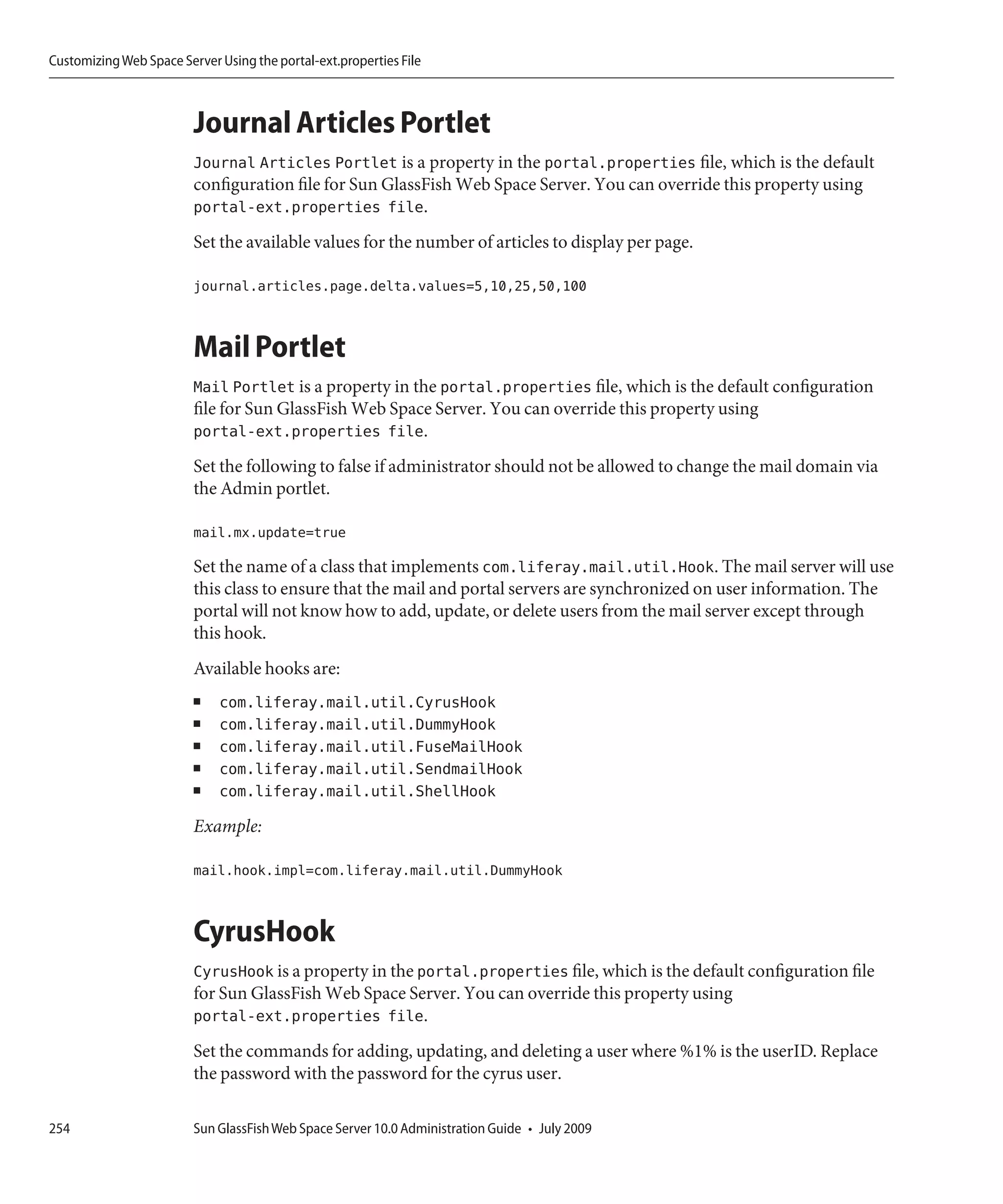 Customizing Web Space Server Using the portal-ext.properties File



                         Journal Articles Portlet
                         Journal Articles Portlet is a property in the portal.properties file, which is the default
                         configuration file for Sun GlassFish Web Space Server. You can override this property using
                         portal-ext.properties file.
                         Set the available values for the number of articles to display per page.

                         journal.articles.page.delta.values=5,10,25,50,100


                         Mail Portlet
                         Mail Portlet is a property in the portal.properties file, which is the default configuration
                         file for Sun GlassFish Web Space Server. You can override this property using
                         portal-ext.properties file.
                         Set the following to false if administrator should not be allowed to change the mail domain via
                         the Admin portlet.

                         mail.mx.update=true

                         Set the name of a class that implements com.liferay.mail.util.Hook. The mail server will use
                         this class to ensure that the mail and portal servers are synchronized on user information. The
                         portal will not know how to add, update, or delete users from the mail server except through
                         this hook.
                         Available hooks are:
                         ■   com.liferay.mail.util.CyrusHook
                         ■   com.liferay.mail.util.DummyHook
                         ■   com.liferay.mail.util.FuseMailHook
                         ■   com.liferay.mail.util.SendmailHook
                         ■   com.liferay.mail.util.ShellHook
                         Example:

                         mail.hook.impl=com.liferay.mail.util.DummyHook


                         CyrusHook
                         CyrusHook is a property in the portal.properties file, which is the default configuration file
                         for Sun GlassFish Web Space Server. You can override this property using
                         portal-ext.properties file.
                         Set the commands for adding, updating, and deleting a user where %1% is the userID. Replace
                         the password with the password for the cyrus user.

254                      Sun GlassFish Web Space Server 10.0 Administration Guide • July 2009
 