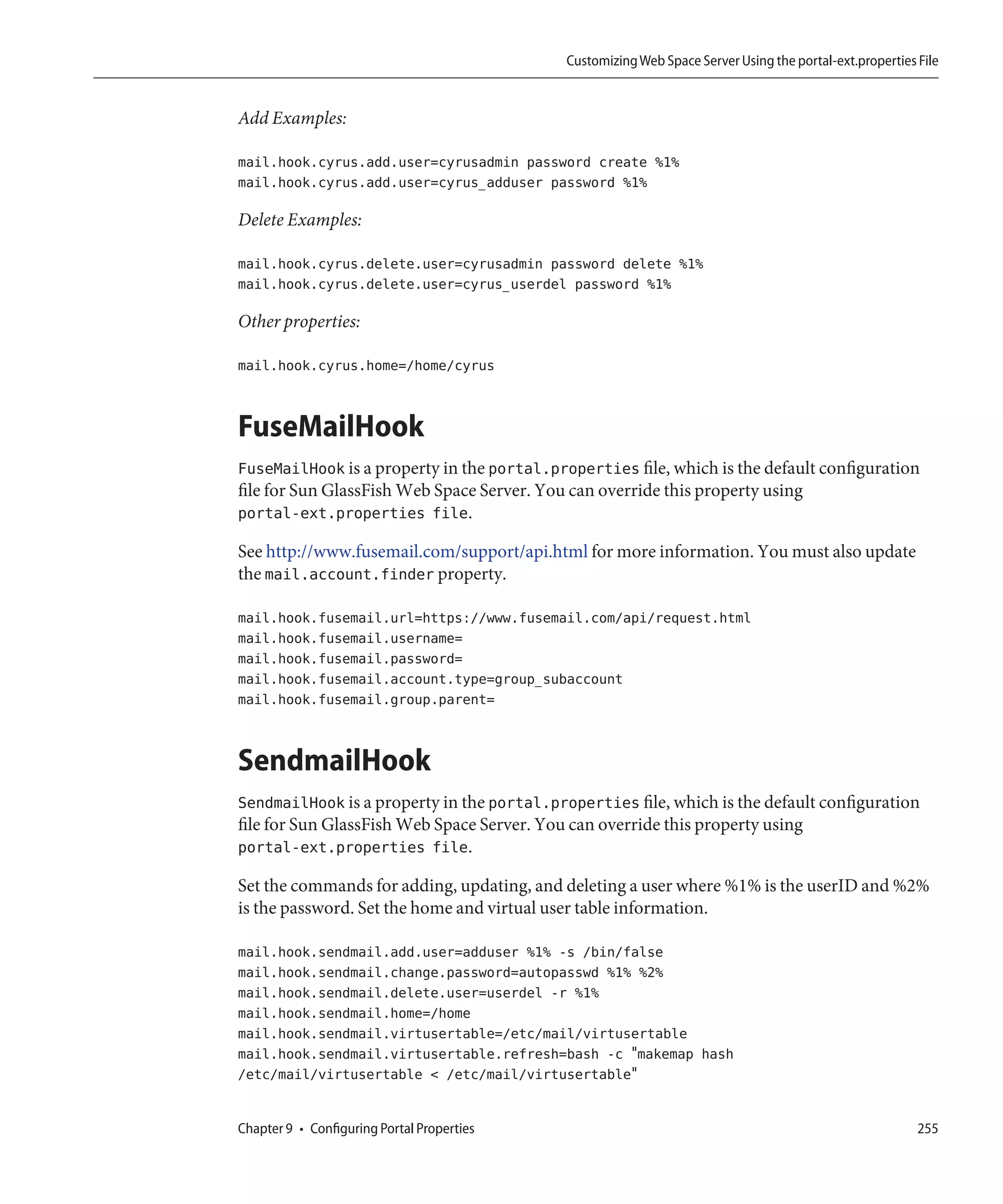 Customizing Web Space Server Using the portal-ext.properties File


Add Examples:

mail.hook.cyrus.add.user=cyrusadmin password create %1%
mail.hook.cyrus.add.user=cyrus_adduser password %1%

Delete Examples:

mail.hook.cyrus.delete.user=cyrusadmin password delete %1%
mail.hook.cyrus.delete.user=cyrus_userdel password %1%

Other properties:

mail.hook.cyrus.home=/home/cyrus


FuseMailHook
FuseMailHook is a property in the portal.properties file, which is the default configuration
file for Sun GlassFish Web Space Server. You can override this property using
portal-ext.properties file.

See http://www.fusemail.com/support/api.html for more information. You must also update
the mail.account.finder property.

mail.hook.fusemail.url=https://www.fusemail.com/api/request.html
mail.hook.fusemail.username=
mail.hook.fusemail.password=
mail.hook.fusemail.account.type=group_subaccount
mail.hook.fusemail.group.parent=


SendmailHook
SendmailHook is a property in the portal.properties file, which is the default configuration
file for Sun GlassFish Web Space Server. You can override this property using
portal-ext.properties file.

Set the commands for adding, updating, and deleting a user where %1% is the userID and %2%
is the password. Set the home and virtual user table information.

mail.hook.sendmail.add.user=adduser %1% -s /bin/false
mail.hook.sendmail.change.password=autopasswd %1% %2%
mail.hook.sendmail.delete.user=userdel -r %1%
mail.hook.sendmail.home=/home
mail.hook.sendmail.virtusertable=/etc/mail/virtusertable
mail.hook.sendmail.virtusertable.refresh=bash -c "makemap hash
/etc/mail/virtusertable < /etc/mail/virtusertable"


Chapter 9 • Configuring Portal Properties                                                                255
 