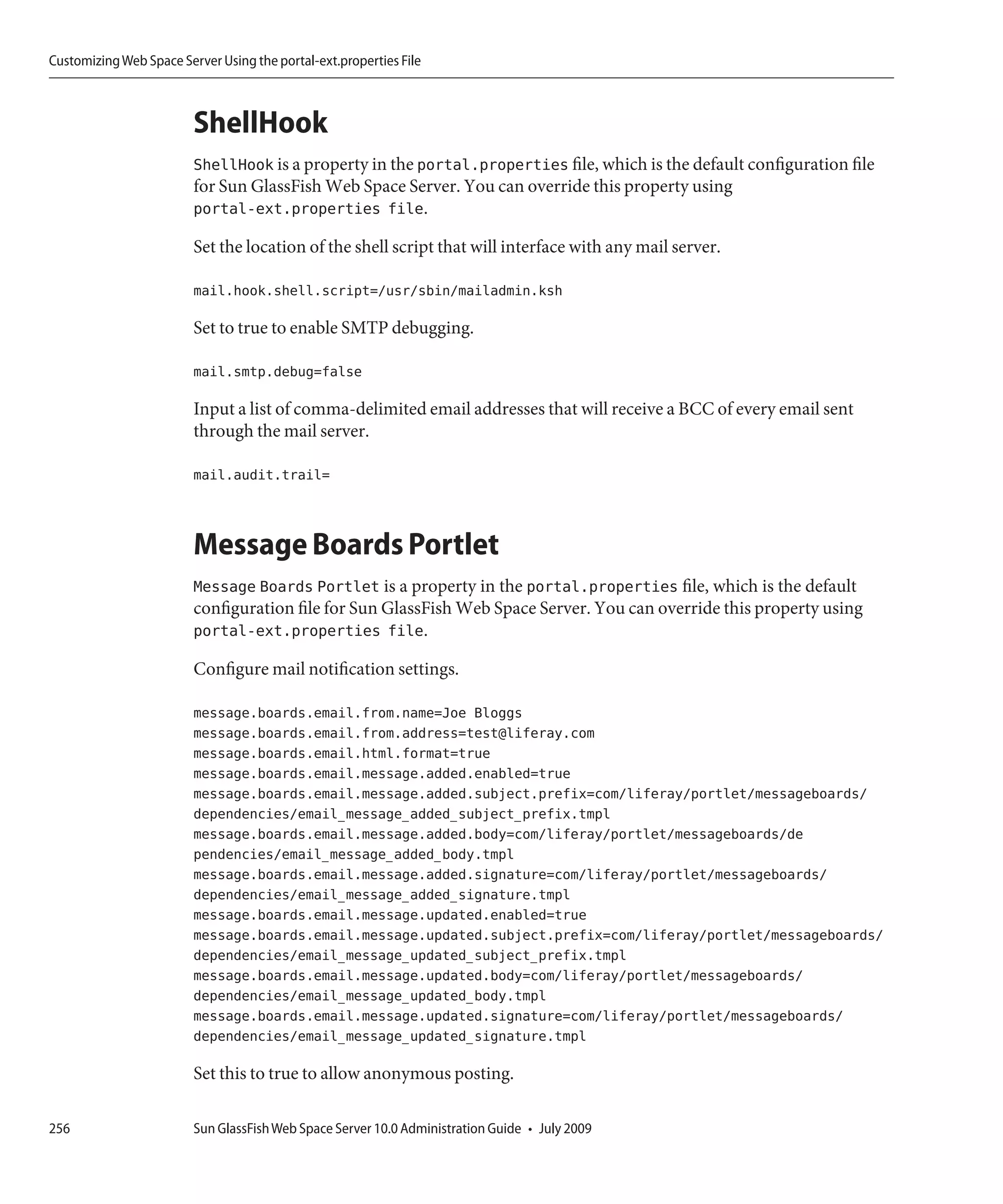 Customizing Web Space Server Using the portal-ext.properties File



                         ShellHook
                         ShellHook is a property in the portal.properties file, which is the default configuration file
                         for Sun GlassFish Web Space Server. You can override this property using
                         portal-ext.properties file.

                         Set the location of the shell script that will interface with any mail server.

                         mail.hook.shell.script=/usr/sbin/mailadmin.ksh

                         Set to true to enable SMTP debugging.

                         mail.smtp.debug=false

                         Input a list of comma-delimited email addresses that will receive a BCC of every email sent
                         through the mail server.

                         mail.audit.trail=



                         Message Boards Portlet
                         Message Boards Portlet is a property in the portal.properties file, which is the default
                         configuration file for Sun GlassFish Web Space Server. You can override this property using
                         portal-ext.properties file.

                         Configure mail notification settings.

                         message.boards.email.from.name=Joe Bloggs
                         message.boards.email.from.address=test@liferay.com
                         message.boards.email.html.format=true
                         message.boards.email.message.added.enabled=true
                         message.boards.email.message.added.subject.prefix=com/liferay/portlet/messageboards/
                         dependencies/email_message_added_subject_prefix.tmpl
                         message.boards.email.message.added.body=com/liferay/portlet/messageboards/de
                         pendencies/email_message_added_body.tmpl
                         message.boards.email.message.added.signature=com/liferay/portlet/messageboards/
                         dependencies/email_message_added_signature.tmpl
                         message.boards.email.message.updated.enabled=true
                         message.boards.email.message.updated.subject.prefix=com/liferay/portlet/messageboards/
                         dependencies/email_message_updated_subject_prefix.tmpl
                         message.boards.email.message.updated.body=com/liferay/portlet/messageboards/
                         dependencies/email_message_updated_body.tmpl
                         message.boards.email.message.updated.signature=com/liferay/portlet/messageboards/
                         dependencies/email_message_updated_signature.tmpl

                         Set this to true to allow anonymous posting.

256                      Sun GlassFish Web Space Server 10.0 Administration Guide • July 2009
 