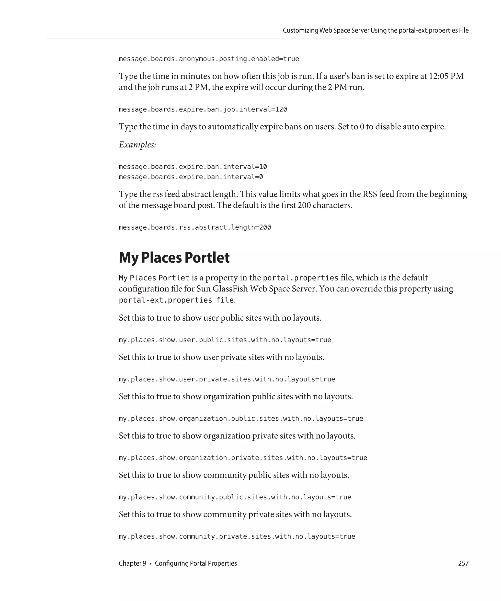 Customizing Web Space Server Using the portal-ext.properties File


message.boards.anonymous.posting.enabled=true

Type the time in minutes on how often this job is run. If a user's ban is set to expire at 12:05 PM
and the job runs at 2 PM, the expire will occur during the 2 PM run.

message.boards.expire.ban.job.interval=120

Type the time in days to automatically expire bans on users. Set to 0 to disable auto expire.
Examples:

message.boards.expire.ban.interval=10
message.boards.expire.ban.interval=0

Type the rss feed abstract length. This value limits what goes in the RSS feed from the beginning
of the message board post. The default is the first 200 characters.

message.boards.rss.abstract.length=200


My Places Portlet
My Places Portlet is a property in the portal.properties file, which is the default
configuration file for Sun GlassFish Web Space Server. You can override this property using
portal-ext.properties file.
Set this to true to show user public sites with no layouts.

my.places.show.user.public.sites.with.no.layouts=true

Set this to true to show user private sites with no layouts.

my.places.show.user.private.sites.with.no.layouts=true

Set this to true to show organization public sites with no layouts.

my.places.show.organization.public.sites.with.no.layouts=true

Set this to true to show organization private sites with no layouts.

my.places.show.organization.private.sites.with.no.layouts=true

Set this to true to show community public sites with no layouts.

my.places.show.community.public.sites.with.no.layouts=true

Set this to true to show community private sites with no layouts.

my.places.show.community.private.sites.with.no.layouts=true


Chapter 9 • Configuring Portal Properties                                                                   257
 