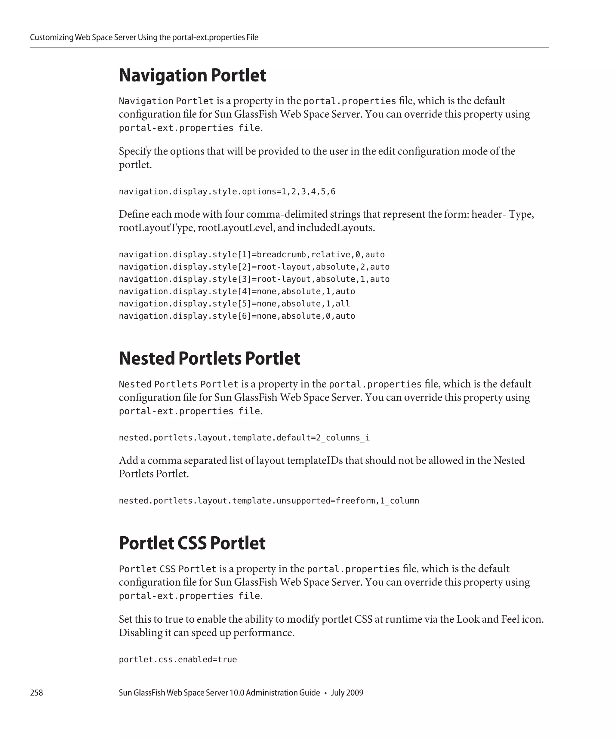 Customizing Web Space Server Using the portal-ext.properties File



                         Navigation Portlet
                         Navigation Portlet is a property in the portal.properties file, which is the default
                         configuration file for Sun GlassFish Web Space Server. You can override this property using
                         portal-ext.properties file.

                         Specify the options that will be provided to the user in the edit configuration mode of the
                         portlet.

                         navigation.display.style.options=1,2,3,4,5,6

                         Define each mode with four comma-delimited strings that represent the form: header- Type,
                         rootLayoutType, rootLayoutLevel, and includedLayouts.

                         navigation.display.style[1]=breadcrumb,relative,0,auto
                         navigation.display.style[2]=root-layout,absolute,2,auto
                         navigation.display.style[3]=root-layout,absolute,1,auto
                         navigation.display.style[4]=none,absolute,1,auto
                         navigation.display.style[5]=none,absolute,1,all
                         navigation.display.style[6]=none,absolute,0,auto



                         Nested Portlets Portlet
                         Nested Portlets Portlet is a property in the portal.properties file, which is the default
                         configuration file for Sun GlassFish Web Space Server. You can override this property using
                         portal-ext.properties file.

                         nested.portlets.layout.template.default=2_columns_i

                         Add a comma separated list of layout templateIDs that should not be allowed in the Nested
                         Portlets Portlet.

                         nested.portlets.layout.template.unsupported=freeform,1_column



                         Portlet CSS Portlet
                         Portlet CSS Portlet is a property in the portal.properties file, which is the default
                         configuration file for Sun GlassFish Web Space Server. You can override this property using
                         portal-ext.properties file.

                         Set this to true to enable the ability to modify portlet CSS at runtime via the Look and Feel icon.
                         Disabling it can speed up performance.

                         portlet.css.enabled=true


258                      Sun GlassFish Web Space Server 10.0 Administration Guide • July 2009
 