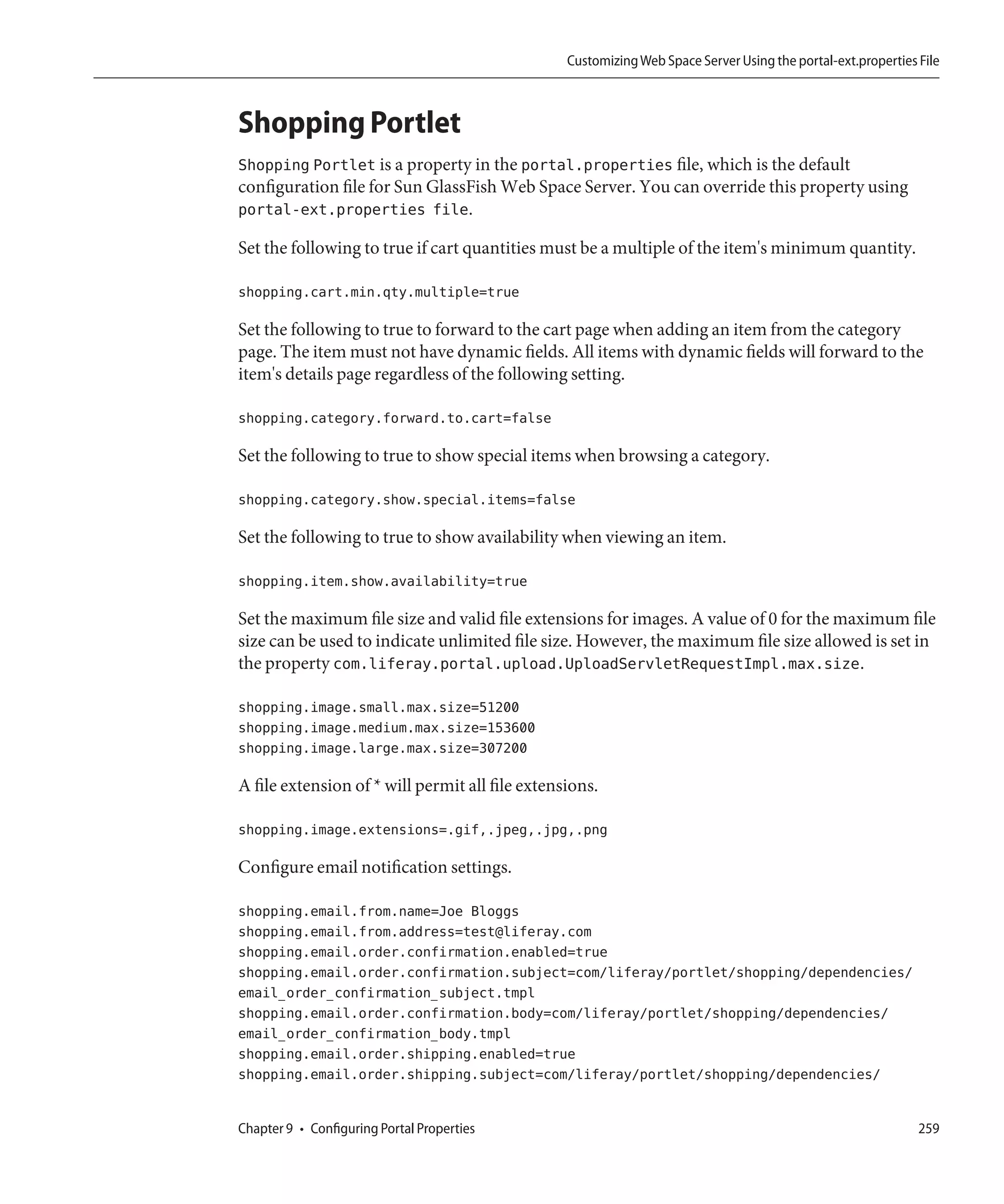 Customizing Web Space Server Using the portal-ext.properties File



Shopping Portlet
Shopping Portlet is a property in the portal.properties file, which is the default
configuration file for Sun GlassFish Web Space Server. You can override this property using
portal-ext.properties file.

Set the following to true if cart quantities must be a multiple of the item's minimum quantity.

shopping.cart.min.qty.multiple=true

Set the following to true to forward to the cart page when adding an item from the category
page. The item must not have dynamic fields. All items with dynamic fields will forward to the
item's details page regardless of the following setting.

shopping.category.forward.to.cart=false

Set the following to true to show special items when browsing a category.

shopping.category.show.special.items=false

Set the following to true to show availability when viewing an item.

shopping.item.show.availability=true

Set the maximum file size and valid file extensions for images. A value of 0 for the maximum file
size can be used to indicate unlimited file size. However, the maximum file size allowed is set in
the property com.liferay.portal.upload.UploadServletRequestImpl.max.size.

shopping.image.small.max.size=51200
shopping.image.medium.max.size=153600
shopping.image.large.max.size=307200

A file extension of * will permit all file extensions.

shopping.image.extensions=.gif,.jpeg,.jpg,.png

Configure email notification settings.

shopping.email.from.name=Joe Bloggs
shopping.email.from.address=test@liferay.com
shopping.email.order.confirmation.enabled=true
shopping.email.order.confirmation.subject=com/liferay/portlet/shopping/dependencies/
email_order_confirmation_subject.tmpl
shopping.email.order.confirmation.body=com/liferay/portlet/shopping/dependencies/
email_order_confirmation_body.tmpl
shopping.email.order.shipping.enabled=true
shopping.email.order.shipping.subject=com/liferay/portlet/shopping/dependencies/


Chapter 9 • Configuring Portal Properties                                                                     259
 
