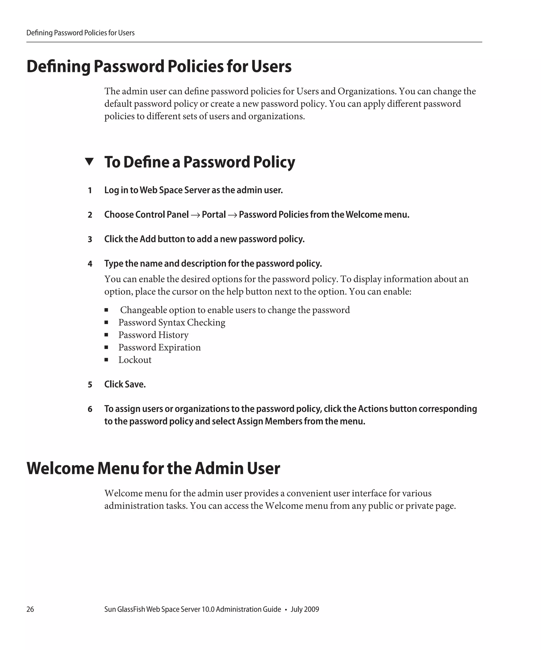 Defining Password Policies for Users



Defining Password Policies for Users
                         The admin user can define password policies for Users and Organizations. You can change the
                         default password policy or create a new password policy. You can apply different password
                         policies to different sets of users and organizations.



                   ▼     To Define a Password Policy
                    1    Log in to Web Space Server as the admin user.

                    2    Choose Control Panel → Portal → Password Policies from the Welcome menu.

                    3    Click the Add button to add a new password policy.

                    4    Type the name and description for the password policy.
                         You can enable the desired options for the password policy. To display information about an
                         option, place the cursor on the help button next to the option. You can enable:
                         ■    Changeable option to enable users to change the password
                         ■    Password Syntax Checking
                         ■    Password History
                         ■    Password Expiration
                         ■    Lockout

                    5    Click Save.

                    6    To assign users or organizations to the password policy, click the Actions button corresponding
                         to the password policy and select Assign Members from the menu.



Welcome Menu for the Admin User
                         Welcome menu for the admin user provides a convenient user interface for various
                         administration tasks. You can access the Welcome menu from any public or private page.




26                       Sun GlassFish Web Space Server 10.0 Administration Guide • July 2009
 