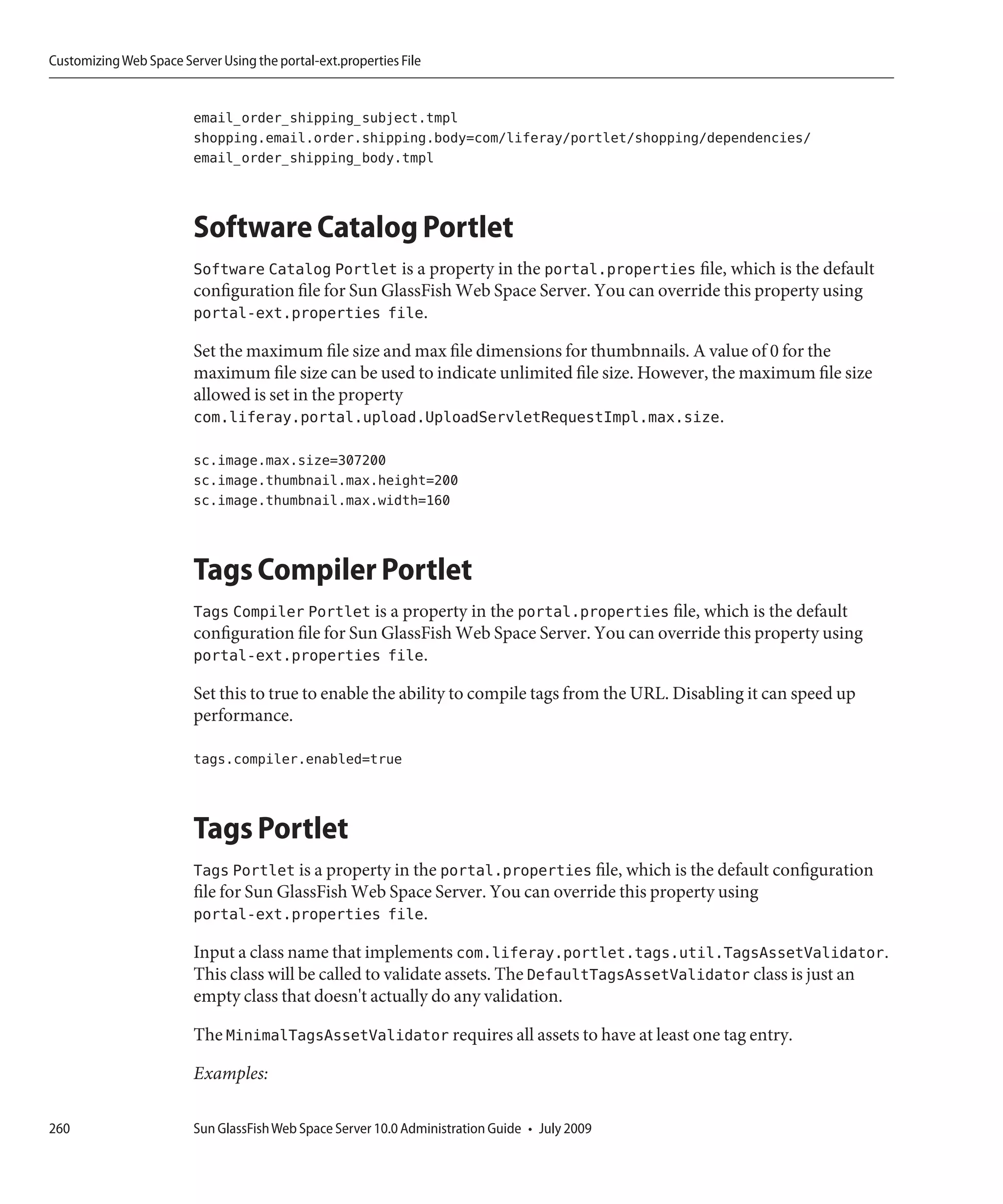 Customizing Web Space Server Using the portal-ext.properties File


                         email_order_shipping_subject.tmpl
                         shopping.email.order.shipping.body=com/liferay/portlet/shopping/dependencies/
                         email_order_shipping_body.tmpl



                         Software Catalog Portlet
                         Software Catalog Portlet is a property in the portal.properties file, which is the default
                         configuration file for Sun GlassFish Web Space Server. You can override this property using
                         portal-ext.properties file.

                         Set the maximum file size and max file dimensions for thumbnnails. A value of 0 for the
                         maximum file size can be used to indicate unlimited file size. However, the maximum file size
                         allowed is set in the property
                         com.liferay.portal.upload.UploadServletRequestImpl.max.size.

                         sc.image.max.size=307200
                         sc.image.thumbnail.max.height=200
                         sc.image.thumbnail.max.width=160



                         Tags Compiler Portlet
                         Tags Compiler Portlet is a property in the portal.properties file, which is the default
                         configuration file for Sun GlassFish Web Space Server. You can override this property using
                         portal-ext.properties file.

                         Set this to true to enable the ability to compile tags from the URL. Disabling it can speed up
                         performance.

                         tags.compiler.enabled=true



                         Tags Portlet
                         Tags Portlet is a property in the portal.properties file, which is the default configuration
                         file for Sun GlassFish Web Space Server. You can override this property using
                         portal-ext.properties file.

                         Input a class name that implements com.liferay.portlet.tags.util.TagsAssetValidator.
                         This class will be called to validate assets. The DefaultTagsAssetValidator class is just an
                         empty class that doesn't actually do any validation.

                         The MinimalTagsAssetValidator requires all assets to have at least one tag entry.

                         Examples:

260                      Sun GlassFish Web Space Server 10.0 Administration Guide • July 2009
 
