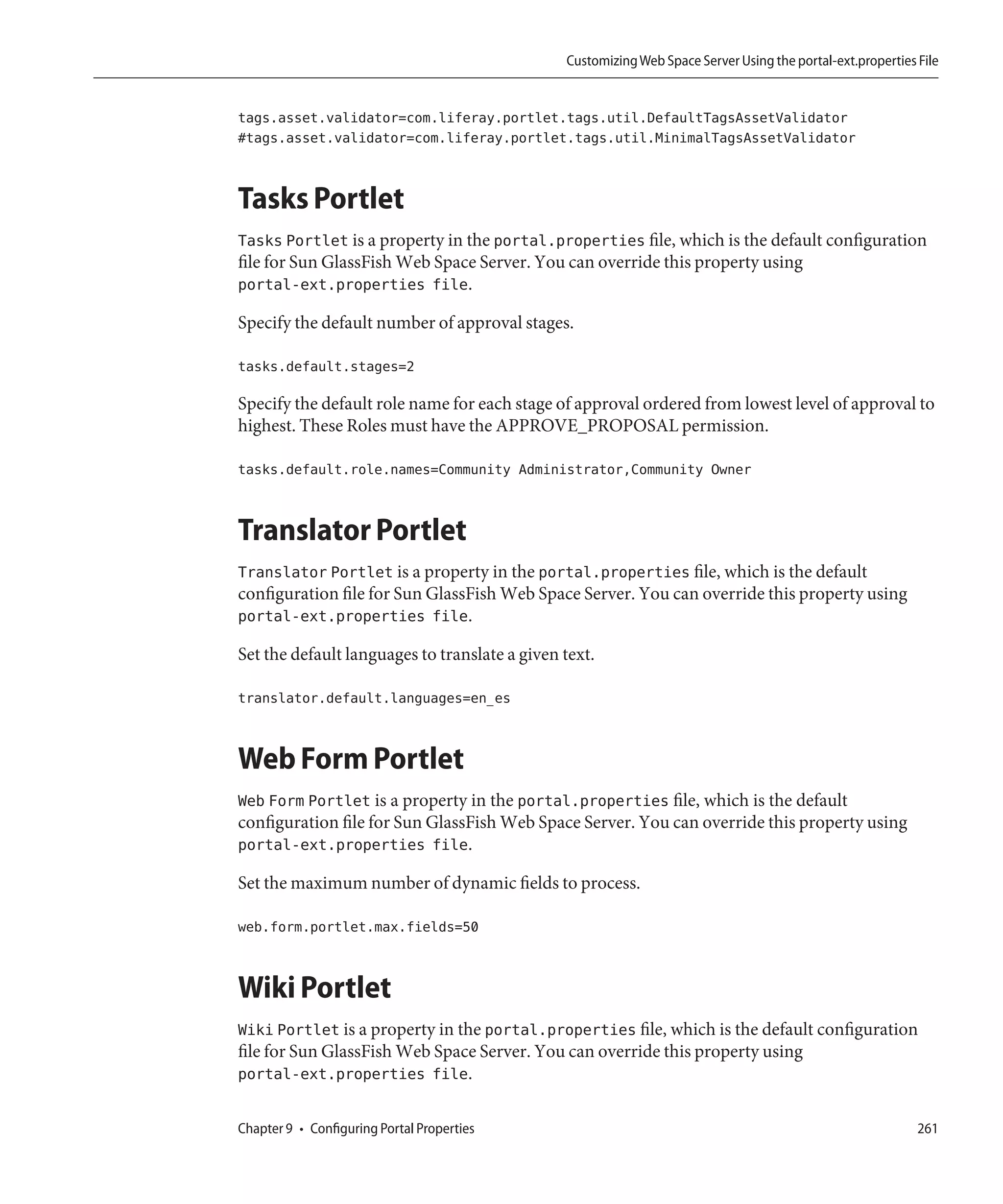 Customizing Web Space Server Using the portal-ext.properties File


tags.asset.validator=com.liferay.portlet.tags.util.DefaultTagsAssetValidator
#tags.asset.validator=com.liferay.portlet.tags.util.MinimalTagsAssetValidator


Tasks Portlet
Tasks Portlet is a property in the portal.properties file, which is the default configuration
file for Sun GlassFish Web Space Server. You can override this property using
portal-ext.properties file.

Specify the default number of approval stages.

tasks.default.stages=2

Specify the default role name for each stage of approval ordered from lowest level of approval to
highest. These Roles must have the APPROVE_PROPOSAL permission.

tasks.default.role.names=Community Administrator,Community Owner


Translator Portlet
Translator Portlet is a property in the portal.properties file, which is the default
configuration file for Sun GlassFish Web Space Server. You can override this property using
portal-ext.properties file.

Set the default languages to translate a given text.

translator.default.languages=en_es


Web Form Portlet
Web Form Portlet is a property in the portal.properties file, which is the default
configuration file for Sun GlassFish Web Space Server. You can override this property using
portal-ext.properties file.

Set the maximum number of dynamic fields to process.

web.form.portlet.max.fields=50


Wiki Portlet
Wiki Portlet is a property in the portal.properties file, which is the default configuration
file for Sun GlassFish Web Space Server. You can override this property using
portal-ext.properties file.

Chapter 9 • Configuring Portal Properties                                                                   261
 