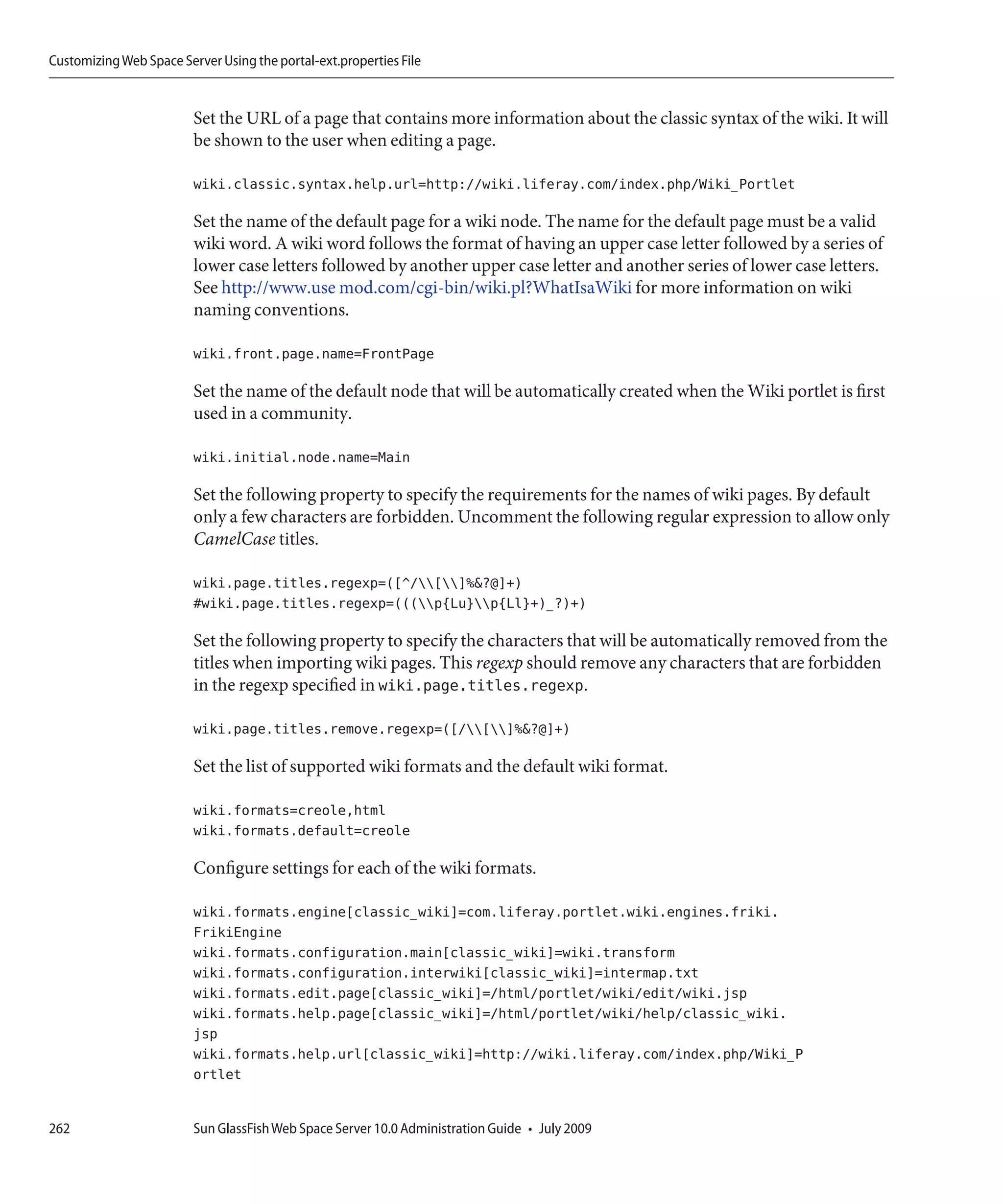 Customizing Web Space Server Using the portal-ext.properties File


                         Set the URL of a page that contains more information about the classic syntax of the wiki. It will
                         be shown to the user when editing a page.

                         wiki.classic.syntax.help.url=http://wiki.liferay.com/index.php/Wiki_Portlet

                         Set the name of the default page for a wiki node. The name for the default page must be a valid
                         wiki word. A wiki word follows the format of having an upper case letter followed by a series of
                         lower case letters followed by another upper case letter and another series of lower case letters.
                         See http://www.use mod.com/cgi-bin/wiki.pl?WhatIsaWiki for more information on wiki
                         naming conventions.

                         wiki.front.page.name=FrontPage

                         Set the name of the default node that will be automatically created when the Wiki portlet is first
                         used in a community.

                         wiki.initial.node.name=Main

                         Set the following property to specify the requirements for the names of wiki pages. By default
                         only a few characters are forbidden. Uncomment the following regular expression to allow only
                         CamelCase titles.

                         wiki.page.titles.regexp=([^/[]%&?@]+)
                         #wiki.page.titles.regexp=(((p{Lu}p{Ll}+)_?)+)

                         Set the following property to specify the characters that will be automatically removed from the
                         titles when importing wiki pages. This regexp should remove any characters that are forbidden
                         in the regexp specified in wiki.page.titles.regexp.

                         wiki.page.titles.remove.regexp=([/[]%&?@]+)

                         Set the list of supported wiki formats and the default wiki format.

                         wiki.formats=creole,html
                         wiki.formats.default=creole

                         Configure settings for each of the wiki formats.

                         wiki.formats.engine[classic_wiki]=com.liferay.portlet.wiki.engines.friki.
                         FrikiEngine
                         wiki.formats.configuration.main[classic_wiki]=wiki.transform
                         wiki.formats.configuration.interwiki[classic_wiki]=intermap.txt
                         wiki.formats.edit.page[classic_wiki]=/html/portlet/wiki/edit/wiki.jsp
                         wiki.formats.help.page[classic_wiki]=/html/portlet/wiki/help/classic_wiki.
                         jsp
                         wiki.formats.help.url[classic_wiki]=http://wiki.liferay.com/index.php/Wiki_P
                         ortlet


262                      Sun GlassFish Web Space Server 10.0 Administration Guide • July 2009
 